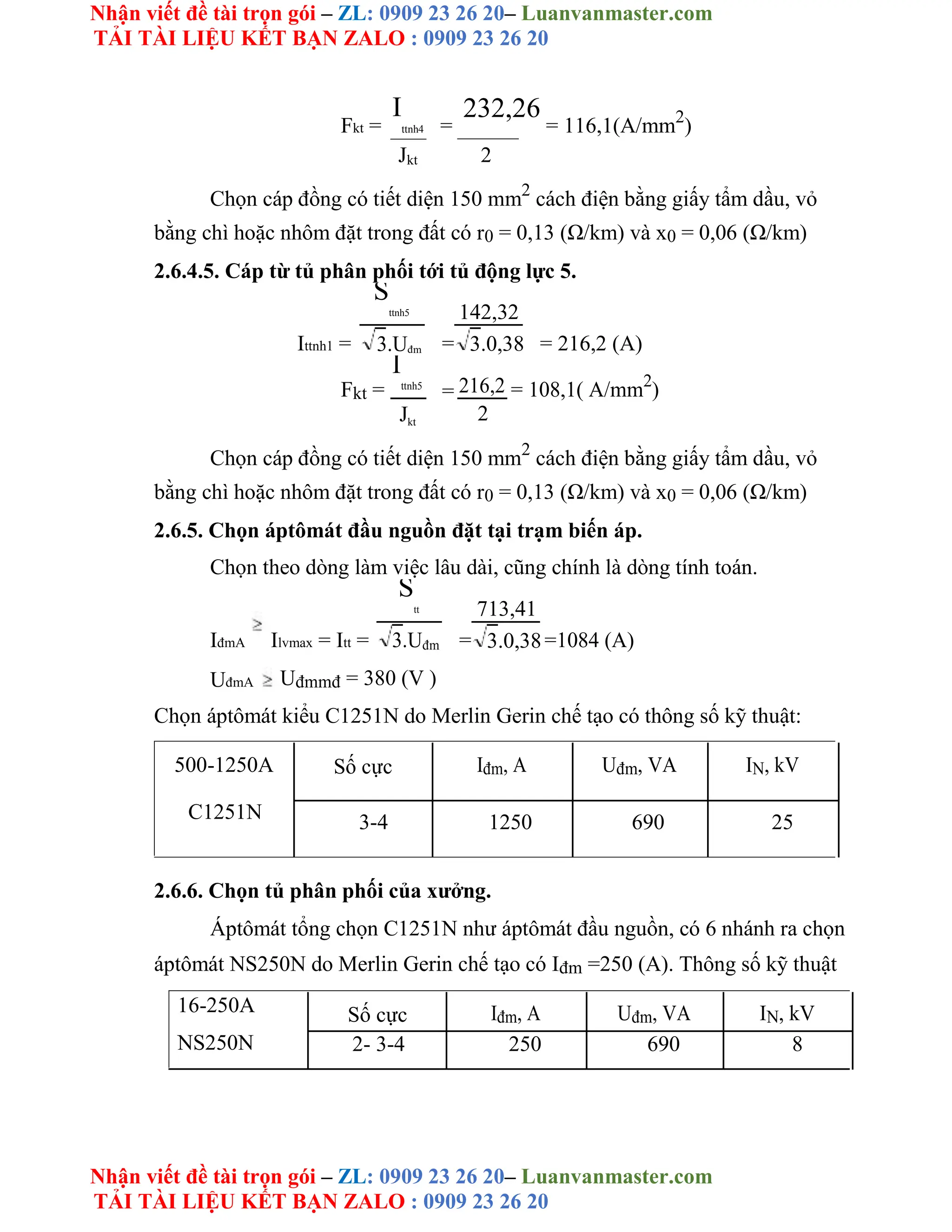 Nhận viết đề tài trọn gói – ZL: 0909 23 26 20– Luanvanmaster.com
TẢI TÀI LIỆU KẾT BẠN ZALO : 0909 23 26 20
Nhận viết đề tài trọn gói – ZL: 0909 23 26 20– Luanvanmaster.com
TẢI TÀI LIỆU KẾT BẠN ZALO : 0909 23 26 20
Fkt =
I
ttnh4 =
232,26
= 116,1(A/mm2
)
Jkt 2
Chọn cáp đồng có tiết diện 150 mm2
cách điện bằng giấy tẩm dầu, vỏ
bằng chì hoặc nhôm đặt trong đất có r0 = 0,13 (Ω/km) và x0 = 0,06 (Ω/km)
2.6.4.5. Cáp từ tủ phân phối tới tủ động lực 5.
Ittnh1 =
S
ttnh5
=
142,32
= 216,2 (A)
3.Uđm 3.0,38
Fkt =
I
ttnh5
= 216,2 = 108,1( A/mm2
)
2
Jkt
Chọn cáp đồng có tiết diện 150 mm2
cách điện bằng giấy tẩm dầu, vỏ
bằng chì hoặc nhôm đặt trong đất có r0 = 0,13 (Ω/km) và x0 = 0,06 (Ω/km)
2.6.5. Chọn áptômát đầu nguồn đặt tại trạm biến áp.
Chọn theo dòng làm việc lâu dài, cũng chính là dòng tính toán.
IđmA Ilvmax = Itt =
S
tt
=
713,41
=1084 (A)
3.Uđm 3.0,38
UđmA Uđmmđ = 380 (V )
Chọn áptômát kiểu C1251N do Merlin Gerin chế tạo có thông số kỹ thuật:
500-1250A
C1251N
Số cực Iđm, A Uđm, VA IN, kV
3-4 1250 690 25
2.6.6. Chọn tủ phân phối của xưởng.
Áptômát tổng chọn C1251N như áptômát đầu nguồn, có 6 nhánh ra chọn
áptômát NS250N do Merlin Gerin chế tạo có Iđm =250 (A). Thông số kỹ thuật
16-250A
NS250N
Số cực Iđm, A Uđm, VA IN, kV
2- 3-4 250 690 8
 