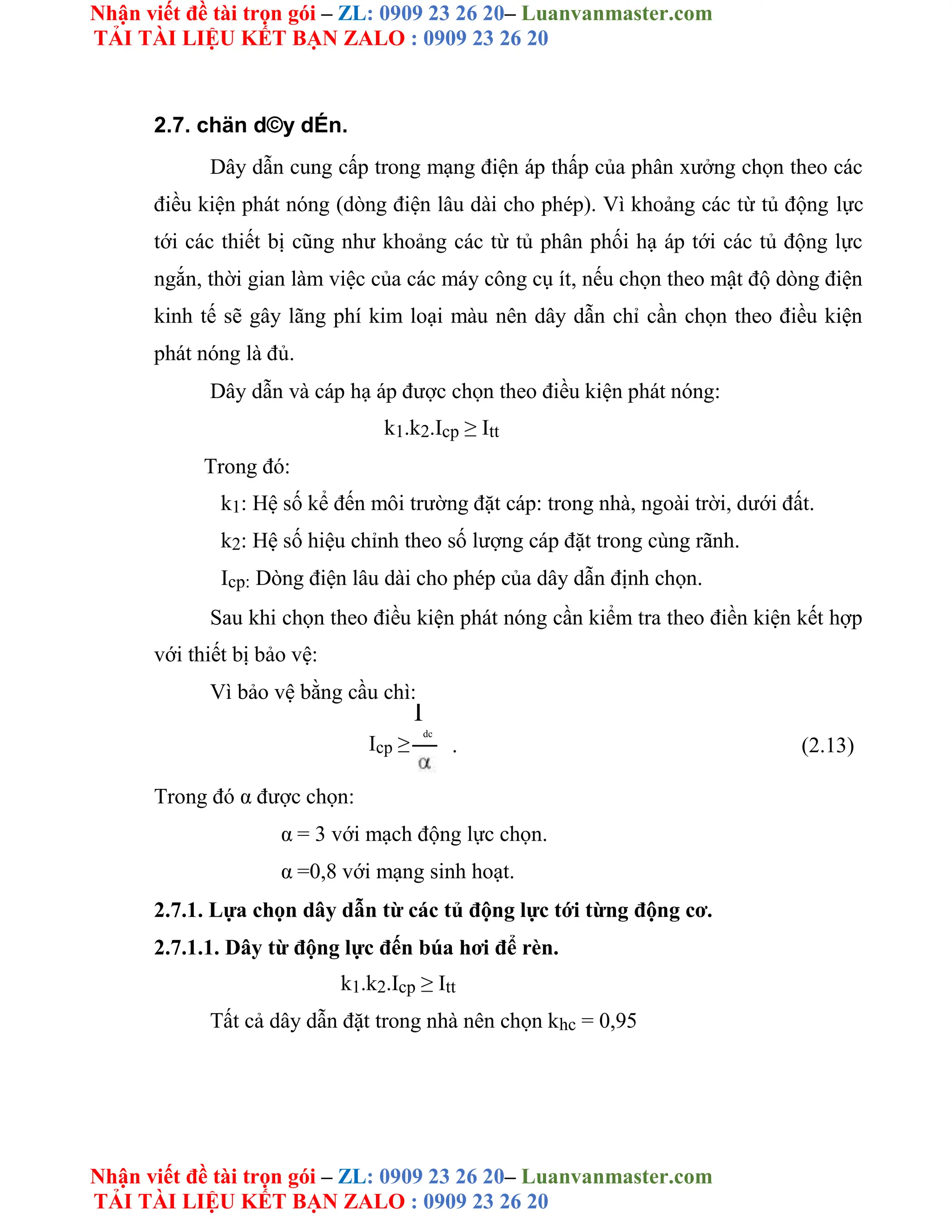 Nhận viết đề tài trọn gói – ZL: 0909 23 26 20– Luanvanmaster.com
TẢI TÀI LIỆU KẾT BẠN ZALO : 0909 23 26 20
Nhận viết đề tài trọn gói – ZL: 0909 23 26 20– Luanvanmaster.com
TẢI TÀI LIỆU KẾT BẠN ZALO : 0909 23 26 20
2.7. chän d©y dÉn.
Dây dẫn cung cấp trong mạng điện áp thấp của phân xưởng chọn theo các
điều kiện phát nóng (dòng điện lâu dài cho phép). Vì khoảng các từ tủ động lực
tới các thiết bị cũng như khoảng các từ tủ phân phối hạ áp tới các tủ động lực
ngắn, thời gian làm việc của các máy công cụ ít, nếu chọn theo mật độ dòng điện
kinh tế sẽ gây lãng phí kim loại màu nên dây dẫn chỉ cần chọn theo điều kiện
phát nóng là đủ.
Dây dẫn và cáp hạ áp được chọn theo điều kiện phát nóng:
k1.k2.Icp ≥ Itt
Trong đó:
k1: Hệ số kể đến môi trường đặt cáp: trong nhà, ngoài trời, dưới đất.
k2: Hệ số hiệu chỉnh theo số lượng cáp đặt trong cùng rãnh.
Icp: Dòng điện lâu dài cho phép của dây dẫn định chọn.
Sau khi chọn theo điều kiện phát nóng cần kiểm tra theo điền kiện kết hợp
với thiết bị bảo vệ:
Vì bảo vệ bằng cầu chì:
Icp ≥
I
dc
. (2.13)
Trong đó α được chọn:
α = 3 với mạch động lực chọn.
α =0,8 với mạng sinh hoạt.
2.7.1. Lựa chọn dây dẫn từ các tủ động lực tới từng động cơ.
2.7.1.1. Dây từ động lực đến búa hơi để rèn.
k1.k2.Icp ≥ Itt
Tất cả dây dẫn đặt trong nhà nên chọn khc = 0,95
 