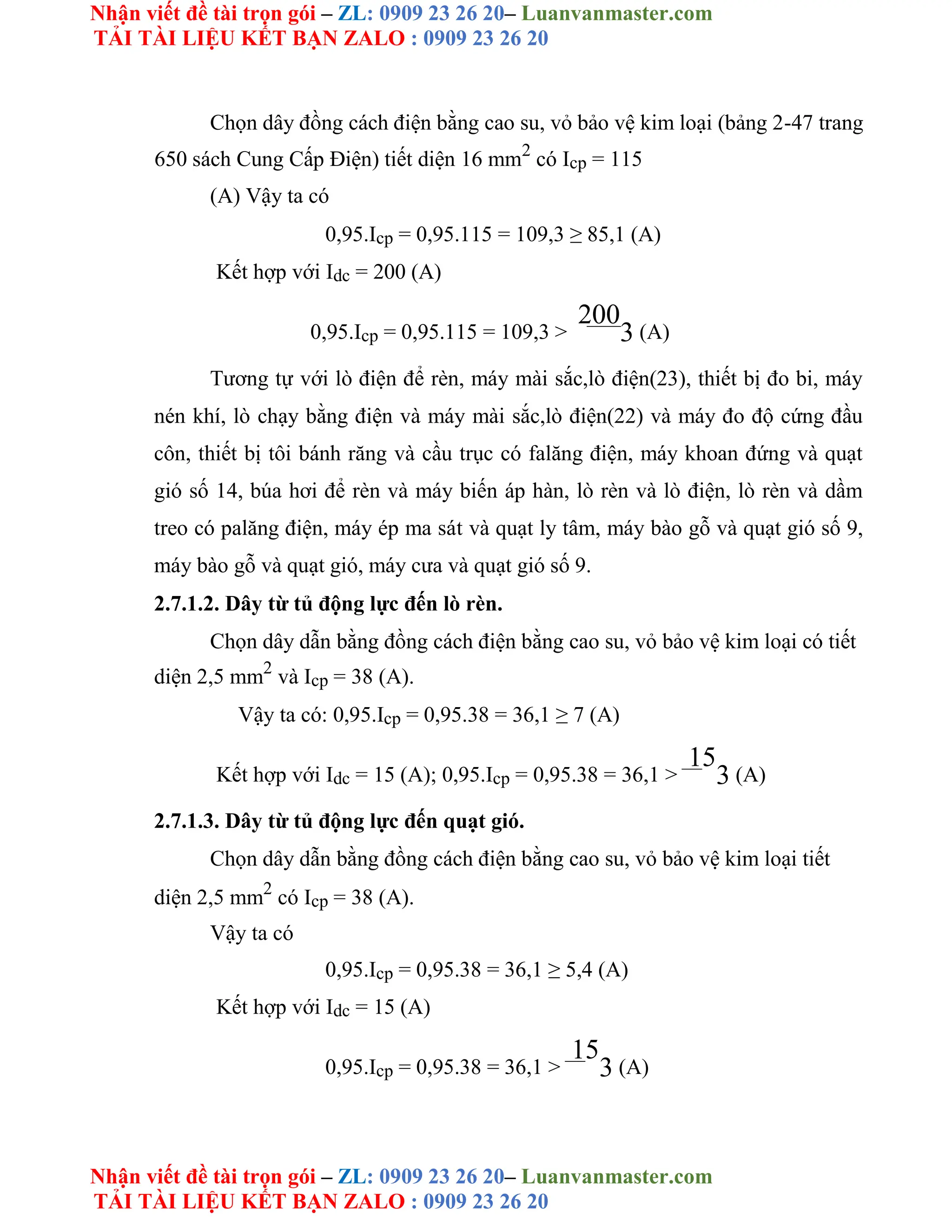 Nhận viết đề tài trọn gói – ZL: 0909 23 26 20– Luanvanmaster.com
TẢI TÀI LIỆU KẾT BẠN ZALO : 0909 23 26 20
Nhận viết đề tài trọn gói – ZL: 0909 23 26 20– Luanvanmaster.com
TẢI TÀI LIỆU KẾT BẠN ZALO : 0909 23 26 20
Chọn dây đồng cách điện bằng cao su, vỏ bảo vệ kim loại (bảng 2-47 trang
650 sách Cung Cấp Điện) tiết diện 16 mm2
có Icp = 115
(A) Vậy ta có
0,95.Icp = 0,95.115 = 109,3 ≥ 85,1 (A)
Kết hợp với Idc = 200 (A)
0,95.Icp = 0,95.115 = 109,3 >
200
3 (A)
Tương tự với lò điện để rèn, máy mài sắc,lò điện(23), thiết bị đo bi, máy
nén khí, lò chạy bằng điện và máy mài sắc,lò điện(22) và máy đo độ cứng đầu
côn, thiết bị tôi bánh răng và cầu trục có falăng điện, máy khoan đứng và quạt
gió số 14, búa hơi để rèn và máy biến áp hàn, lò rèn và lò điện, lò rèn và dầm
treo có palăng điện, máy ép ma sát và quạt ly tâm, máy bào gỗ và quạt gió số 9,
máy bào gỗ và quạt gió, máy cưa và quạt gió số 9.
2.7.1.2. Dây từ tủ động lực đến lò rèn.
Chọn dây dẫn bằng đồng cách điện bằng cao su, vỏ bảo vệ kim loại có tiết
diện 2,5 mm2
và Icp = 38 (A).
Vậy ta có: 0,95.Icp = 0,95.38 = 36,1 ≥ 7 (A)
Kết hợp với Idc = 15 (A); 0,95.Icp = 0,95.38 = 36,1 >
15
3 (A)
2.7.1.3. Dây từ tủ động lực đến quạt gió.
Chọn dây dẫn bằng đồng cách điện bằng cao su, vỏ bảo vệ kim loại tiết
diện 2,5 mm2
có Icp = 38 (A).
Vậy ta có
0,95.Icp = 0,95.38 = 36,1 ≥ 5,4 (A)
Kết hợp với Idc = 15 (A)
0,95.Icp = 0,95.38 = 36,1 >
15
3 (A)
 