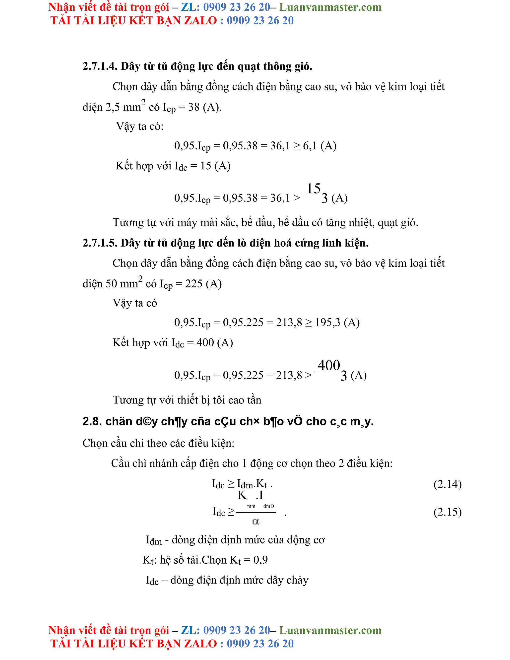 Nhận viết đề tài trọn gói – ZL: 0909 23 26 20– Luanvanmaster.com
TẢI TÀI LIỆU KẾT BẠN ZALO : 0909 23 26 20
Nhận viết đề tài trọn gói – ZL: 0909 23 26 20– Luanvanmaster.com
TẢI TÀI LIỆU KẾT BẠN ZALO : 0909 23 26 20
2.7.1.4. Dây từ tủ động lực đến quạt thông gió.
Chọn dây dẫn bằng đồng cách điện bằng cao su, vỏ bảo vệ kim loại tiết
diện 2,5 mm2
có Icp = 38 (A).
Vậy ta có:
0,95.Icp = 0,95.38 = 36,1 ≥ 6,1 (A)
Kết hợp với Idc = 15 (A)
0,95.Icp = 0,95.38 = 36,1 >
15
3 (A)
Tương tự với máy mài sắc, bể dầu, bể dầu có tăng nhiệt, quạt gió.
2.7.1.5. Dây từ tủ động lực đến lò điện hoá cứng linh kiện.
Chọn dây dẫn bằng đồng cách điện bằng cao su, vỏ bảo vệ kim loại tiết
diện 50 mm2
có Icp = 225 (A)
Vậy ta có
0,95.Icp = 0,95.225 = 213,8 ≥ 195,3 (A)
Kết hợp với Idc = 400 (A)
0,95.Icp = 0,95.225 = 213,8 >
400
3 (A)
Tương tự với thiết bị tôi cao tần
2.8. chän d©y ch¶y cña cÇu ch× b¶o vÖ cho c¸c m¸y.
Chọn cầu chì theo các điều kiện:
Cầu chì nhánh cấp điện cho 1 động cơ chọn theo 2 điều kiện:
Idc ≥ Iđm.Kt . (2.14)
Idc ≥
K
mm
.I
đmĐ
. (2.15)
Iđm - dòng điện định mức của động cơ
Kt: hệ số tải.Chọn Kt = 0,9
Idc – dòng điện định mức dây chảy
 