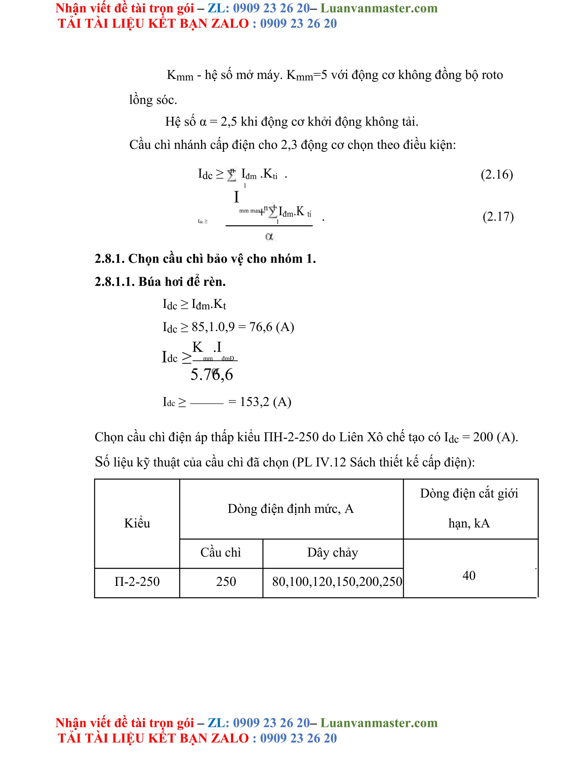 Nhận viết đề tài trọn gói – ZL: 0909 23 26 20– Luanvanmaster.com
TẢI TÀI LIỆU KẾT BẠN ZALO : 0909 23 26 20
Nhận viết đề tài trọn gói – ZL: 0909 23 26 20– Luanvanmaster.com
TẢI TÀI LIỆU KẾT BẠN ZALO : 0909 23 26 20
Kmm - hệ số mở máy. Kmm=5 với động cơ không đồng bộ roto
lồng sóc.
Hệ số α = 2,5 khi động cơ khởi động không tải.
Cầu chì nhánh cấp điện cho 2,3 động cơ chọn theo điều kiện:
Idc ≥ n
Iđm .Kti . (2.16)
1
I
mm max n 1
Iđm.K ti . (2.17)
Idc ≥ 1
2.8.1. Chọn cầu chì bảo vệ cho nhóm 1.
2.8.1.1. Búa hơi để rèn.
Idc ≥ Iđm.Kt
Idc ≥ 85,1.0,9 = 76,6 (A)
Idc ≥
K
mm
.I
đmĐ
5.76,6
Idc ≥ = 153,2 (A)
Chọn cầu chì điện áp thấp kiểu ΠH-2-250 do Liên Xô chế tạo có Idc = 200 (A).
Số liệu kỹ thuật của cầu chì đã chọn (PL IV.12 Sách thiết kế cấp điện):
Dòng điện định mức, A
Dòng điện cắt giới
Kiểu hạn, kA
Cầu chì Dây chảy
40
Π-2-250 250 80,100,120,150,200,250
 