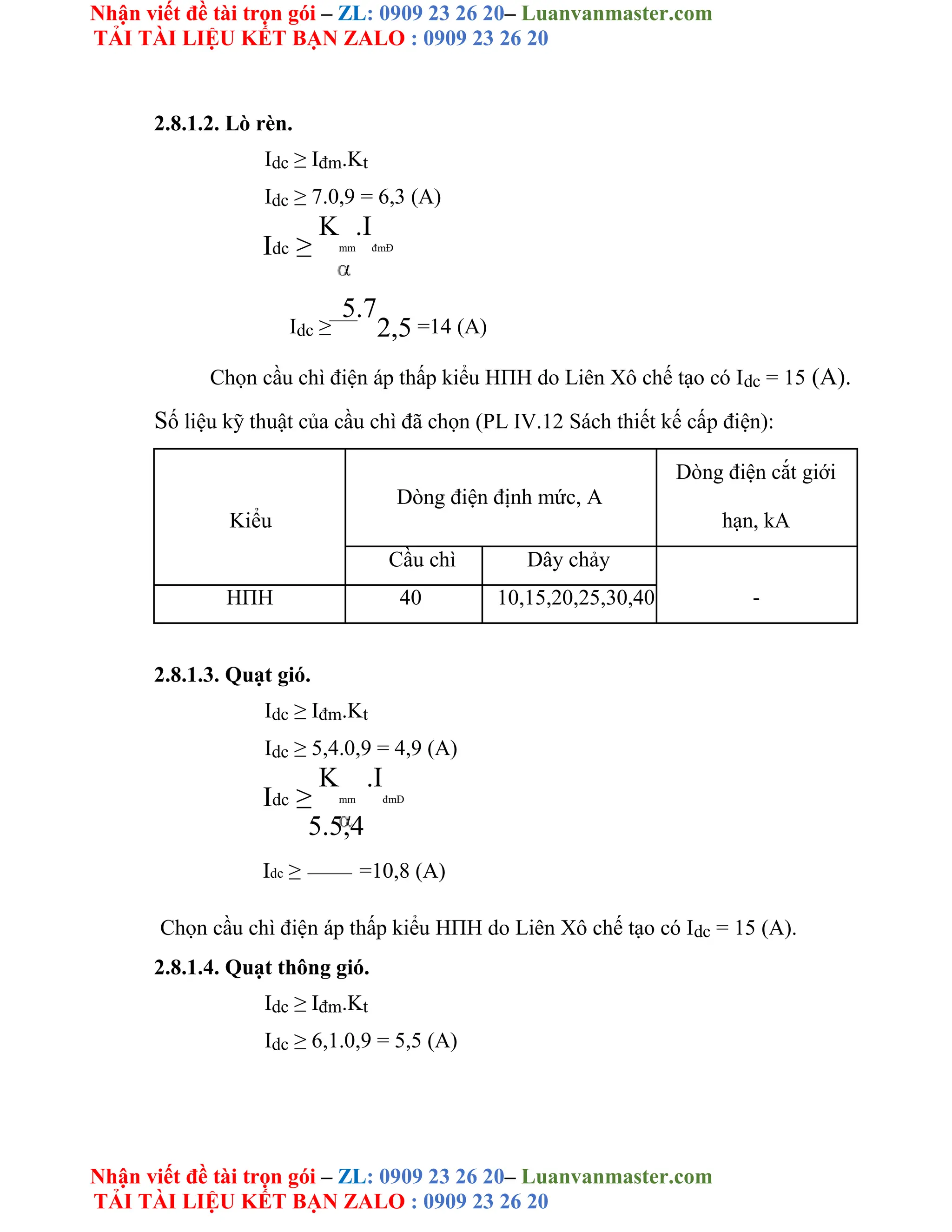 Nhận viết đề tài trọn gói – ZL: 0909 23 26 20– Luanvanmaster.com
TẢI TÀI LIỆU KẾT BẠN ZALO : 0909 23 26 20
Nhận viết đề tài trọn gói – ZL: 0909 23 26 20– Luanvanmaster.com
TẢI TÀI LIỆU KẾT BẠN ZALO : 0909 23 26 20
2.8.1.2. Lò rèn.
Idc ≥ Iđm.Kt
Idc ≥ 7.0,9 = 6,3 (A)
Idc ≥
K
mm
.I
đmĐ
Idc ≥
5.7
2,5 =14 (A)
Chọn cầu chì điện áp thấp kiểu HΠH do Liên Xô chế tạo có Idc = 15 (A).
Số liệu kỹ thuật của cầu chì đã chọn (PL IV.12 Sách thiết kế cấp điện):
Dòng điện định mức, A
Dòng điện cắt giới
Kiểu hạn, kA
Cầu chì Dây chảy
-
HΠH 40 10,15,20,25,30,40
2.8.1.3. Quạt gió.
Idc ≥ Iđm.Kt
Idc ≥ 5,4.0,9 = 4,9 (A)
Idc ≥
K
mm
.I
đmĐ
5.5,4
Idc ≥ =10,8 (A)
Chọn cầu chì điện áp thấp kiểu HΠH do Liên Xô chế tạo có Idc = 15 (A).
2.8.1.4. Quạt thông gió.
Idc ≥ Iđm.Kt
Idc ≥ 6,1.0,9 = 5,5 (A)
 