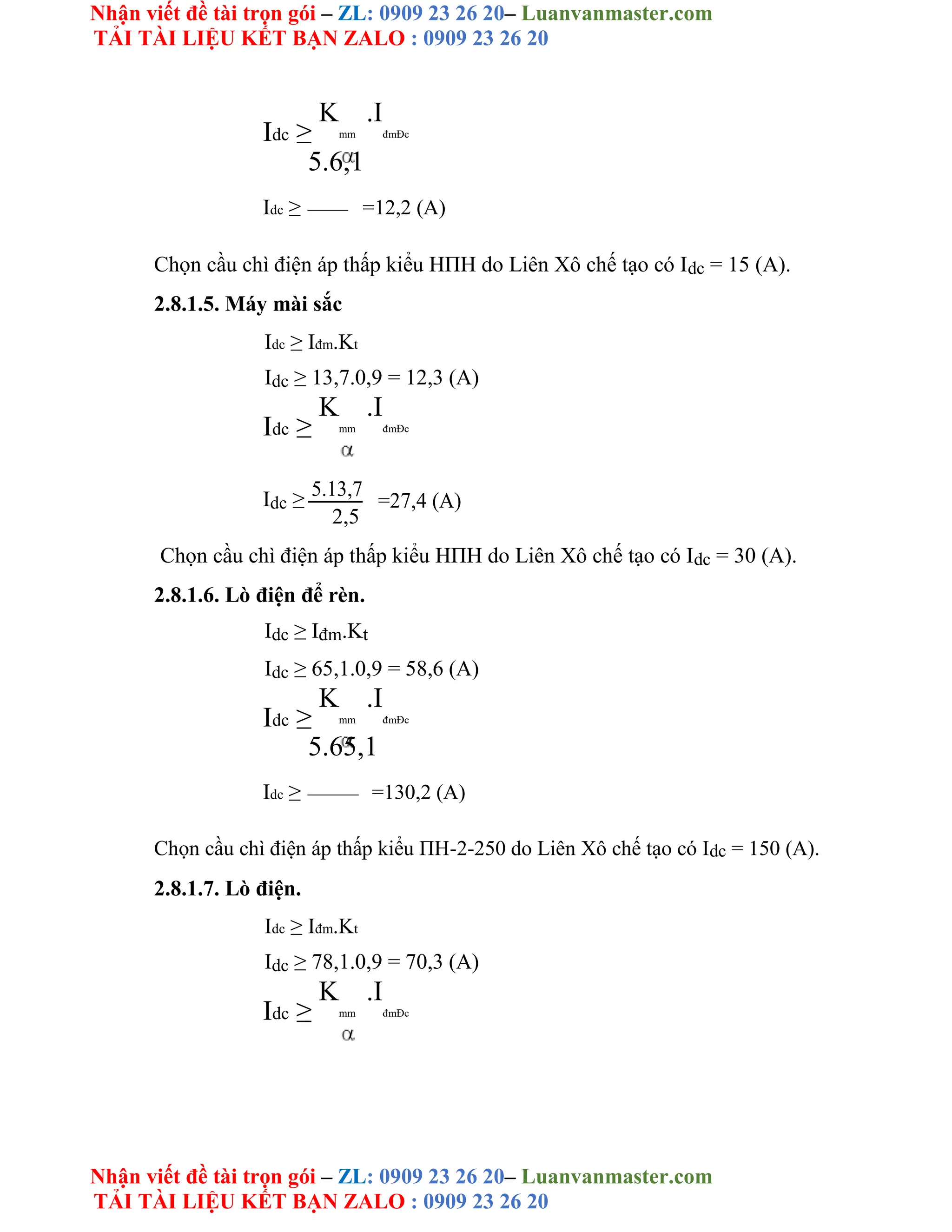 Nhận viết đề tài trọn gói – ZL: 0909 23 26 20– Luanvanmaster.com
TẢI TÀI LIỆU KẾT BẠN ZALO : 0909 23 26 20
Nhận viết đề tài trọn gói – ZL: 0909 23 26 20– Luanvanmaster.com
TẢI TÀI LIỆU KẾT BẠN ZALO : 0909 23 26 20
Idc ≥
K
mm
.I
đmĐc
5.6,1
Idc ≥ =12,2 (A)
Chọn cầu chì điện áp thấp kiểu HΠH do Liên Xô chế tạo có Idc = 15 (A).
2.8.1.5. Máy mài sắc
Idc ≥ Iđm.Kt
Idc ≥ 13,7.0,9 = 12,3 (A)
Idc ≥
K
mm
.I
đmĐc
Idc ≥ 5.13,7
=27,4 (A)
2,5
Chọn cầu chì điện áp thấp kiểu HΠH do Liên Xô chế tạo có Idc = 30 (A).
2.8.1.6. Lò điện để rèn.
Idc ≥ Iđm.Kt
Idc ≥ 65,1.0,9 = 58,6 (A)
Idc ≥
K
mm
.I
đmĐc
5.65,1
Idc ≥ =130,2 (A)
Chọn cầu chì điện áp thấp kiểu ΠH-2-250 do Liên Xô chế tạo có Idc = 150 (A).
2.8.1.7. Lò điện.
Idc ≥ Iđm.Kt
Idc ≥ 78,1.0,9 = 70,3 (A)
Idc ≥
K
mm
.I
đmĐc
 