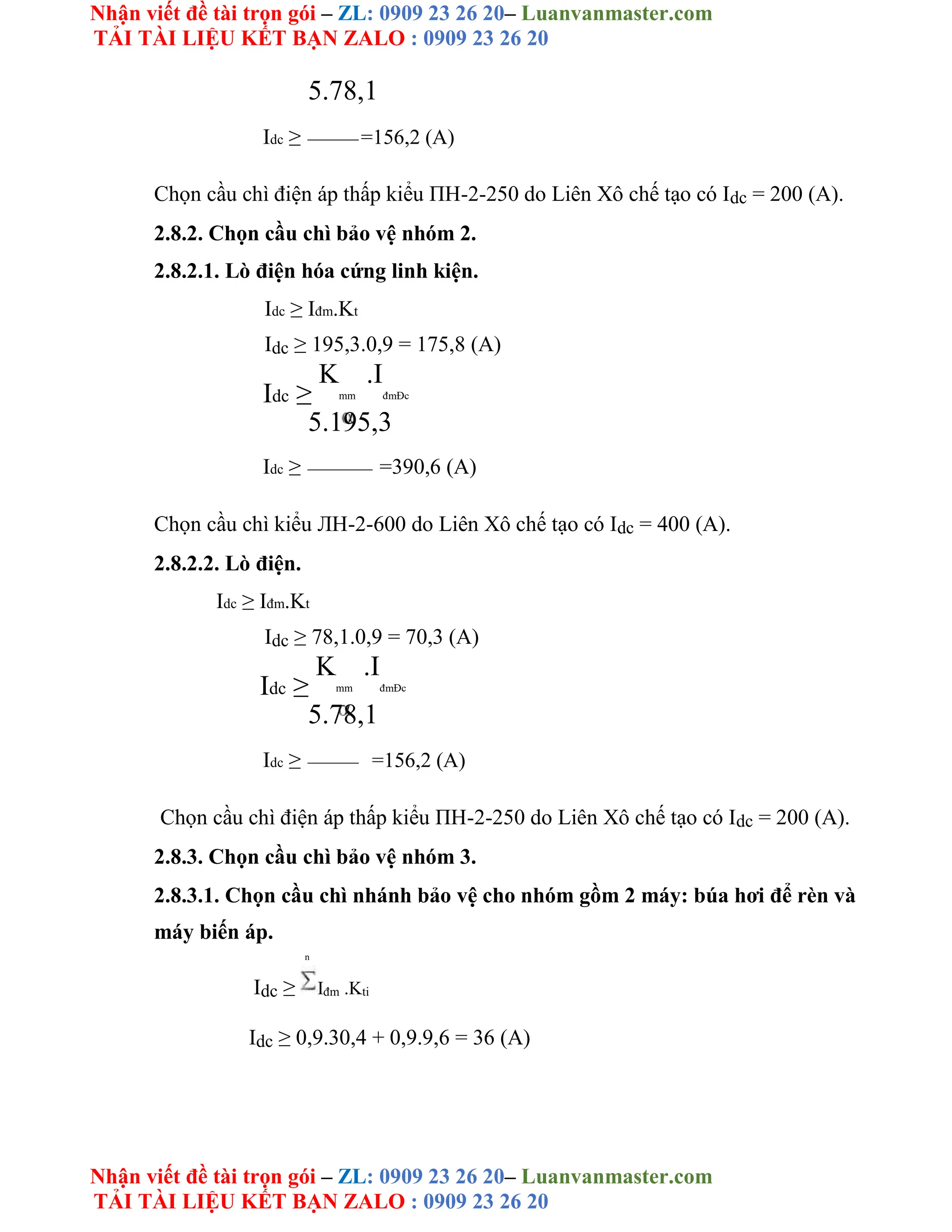 Nhận viết đề tài trọn gói – ZL: 0909 23 26 20– Luanvanmaster.com
TẢI TÀI LIỆU KẾT BẠN ZALO : 0909 23 26 20
Nhận viết đề tài trọn gói – ZL: 0909 23 26 20– Luanvanmaster.com
TẢI TÀI LIỆU KẾT BẠN ZALO : 0909 23 26 20
5.78,1
Idc ≥ =156,2 (A)
Chọn cầu chì điện áp thấp kiểu ΠH-2-250 do Liên Xô chế tạo có Idc = 200 (A).
2.8.2. Chọn cầu chì bảo vệ nhóm 2.
2.8.2.1. Lò điện hóa cứng linh kiện.
Idc ≥ Iđm.Kt
Idc ≥ 195,3.0,9 = 175,8 (A)
Idc ≥
K
mm
.I
đmĐc
5.195,3
Idc ≥ =390,6 (A)
Chọn cầu chì kiểu ЛH-2-600 do Liên Xô chế tạo có Idc = 400 (A).
2.8.2.2. Lò điện.
Idc ≥ Iđm.Kt
Idc ≥ 78,1.0,9 = 70,3 (A)
Idc ≥
K
mm
.I
đmĐc
5.78,1
Idc ≥ =156,2 (A)
Chọn cầu chì điện áp thấp kiểu ΠH-2-250 do Liên Xô chế tạo có Idc = 200 (A).
2.8.3. Chọn cầu chì bảo vệ nhóm 3.
2.8.3.1. Chọn cầu chì nhánh bảo vệ cho nhóm gồm 2 máy: búa hơi để rèn và
máy biến áp.
n
Idc ≥ Iđm .Kti
Idc ≥ 0,9.30,4 + 0,9.9,6 = 36 (A)
 