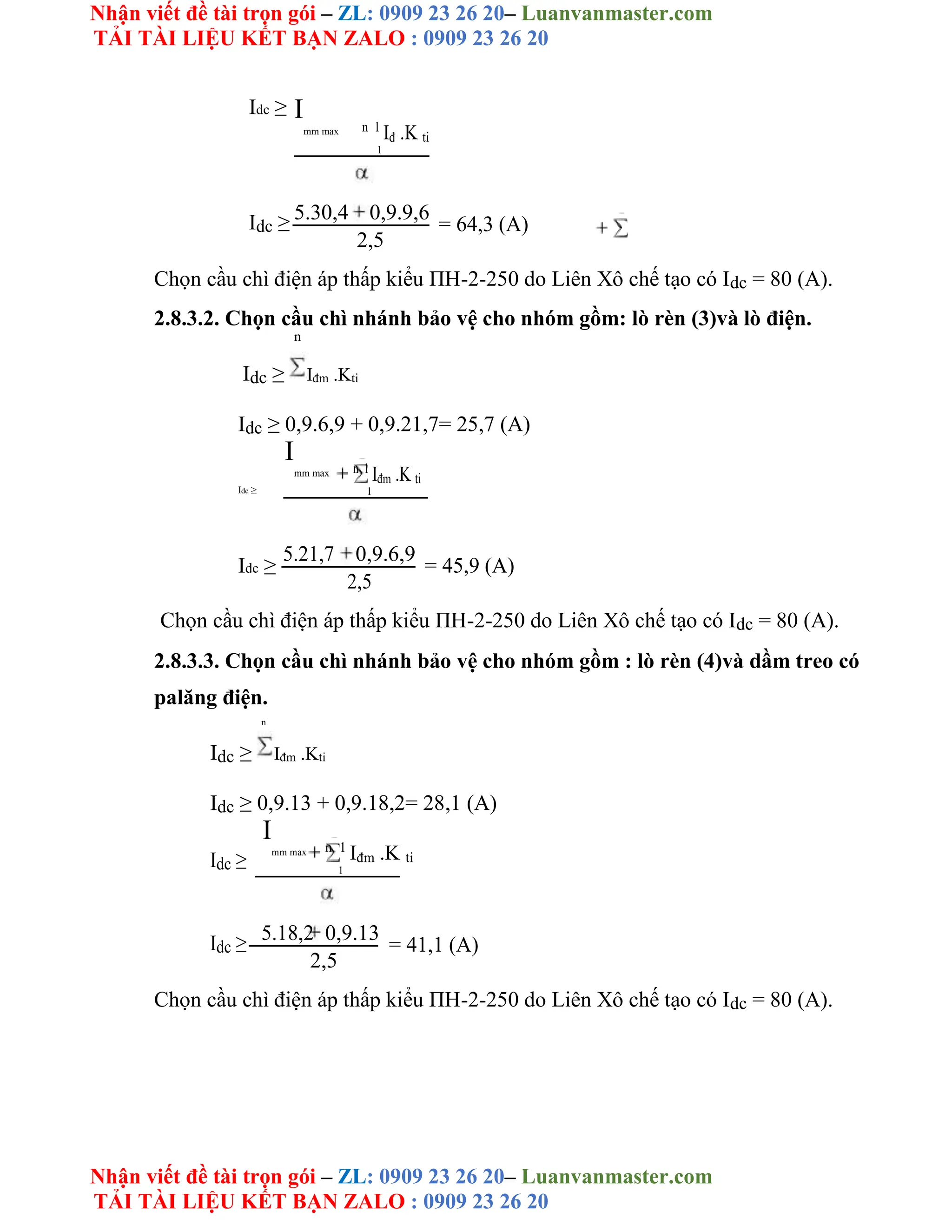Nhận viết đề tài trọn gói – ZL: 0909 23 26 20– Luanvanmaster.com
TẢI TÀI LIỆU KẾT BẠN ZALO : 0909 23 26 20
Nhận viết đề tài trọn gói – ZL: 0909 23 26 20– Luanvanmaster.com
TẢI TÀI LIỆU KẾT BẠN ZALO : 0909 23 26 20
Idc ≥ I
mm max n 1
Iđ .K ti
1
Idc ≥ 5.30,4 0,9.9,6
= 64,3 (A)
2,5
Chọn cầu chì điện áp thấp kiểu ΠH-2-250 do Liên Xô chế tạo có Idc = 80 (A).
2.8.3.2. Chọn cầu chì nhánh bảo vệ cho nhóm gồm: lò rèn (3)và lò điện.
n
Idc ≥ Iđm .Kti
Idc ≥ 0,9.6,9 + 0,9.21,7= 25,7 (A)
I
mm max n 1
Iđm .K ti
Idc ≥ 1
Idc ≥
5.21,7 0,9.6,9
= 45,9 (A)
2,5
Chọn cầu chì điện áp thấp kiểu ΠH-2-250 do Liên Xô chế tạo có Idc = 80 (A).
2.8.3.3. Chọn cầu chì nhánh bảo vệ cho nhóm gồm : lò rèn (4)và dầm treo có
palăng điện.
n
Idc ≥ Iđm .Kti
Idc ≥ 0,9.13 + 0,9.18,2= 28,1 (A)
Idc ≥
I
mm max n 1
Iđm .K ti
1
Idc ≥ 5.18,2 0,9.13
= 41,1 (A)
2,5
Chọn cầu chì điện áp thấp kiểu ΠH-2-250 do Liên Xô chế tạo có Idc = 80 (A).
 
