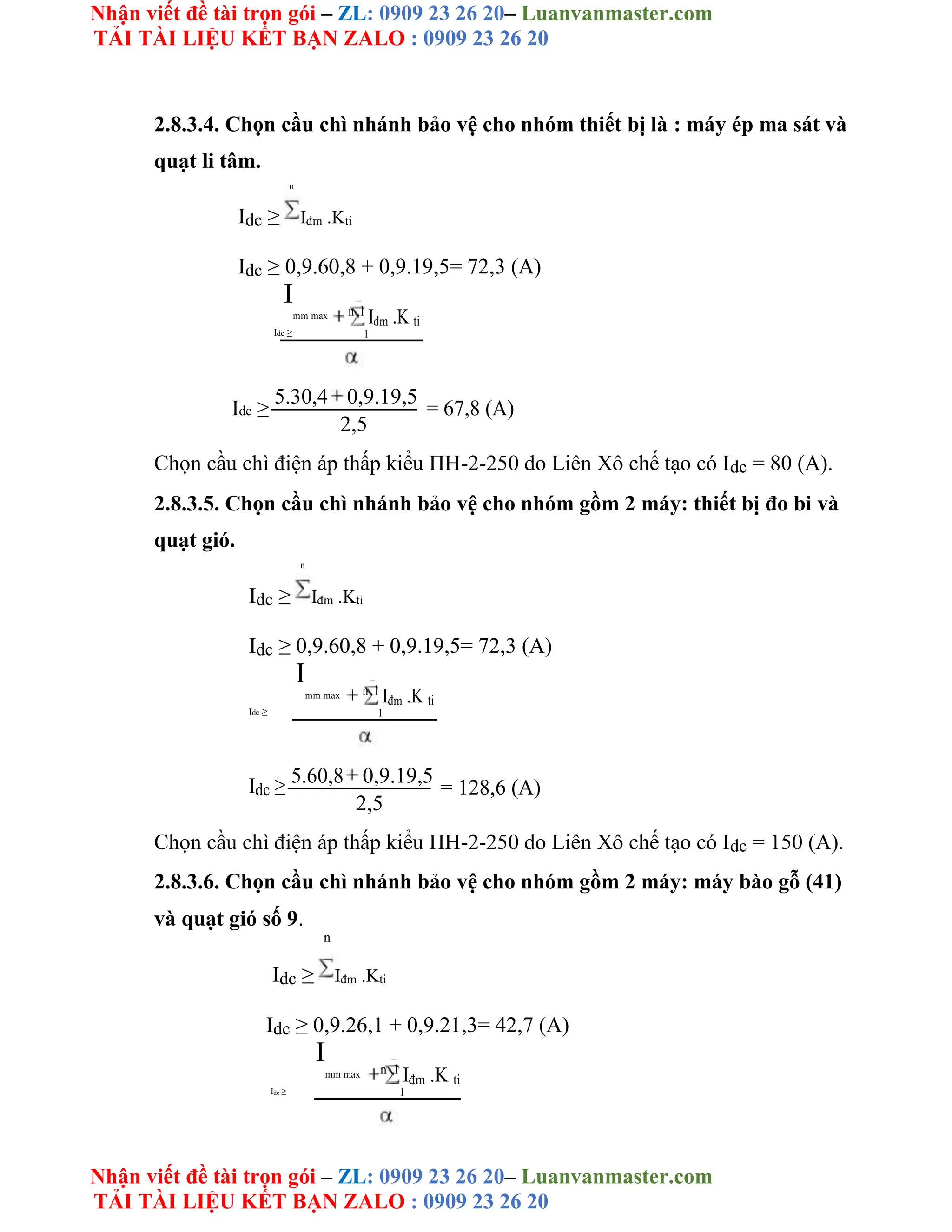 Nhận viết đề tài trọn gói – ZL: 0909 23 26 20– Luanvanmaster.com
TẢI TÀI LIỆU KẾT BẠN ZALO : 0909 23 26 20
Nhận viết đề tài trọn gói – ZL: 0909 23 26 20– Luanvanmaster.com
TẢI TÀI LIỆU KẾT BẠN ZALO : 0909 23 26 20
2.8.3.4. Chọn cầu chì nhánh bảo vệ cho nhóm thiết bị là : máy ép ma sát và
quạt li tâm.
n
Idc ≥ Iđm .Kti
Idc ≥ 0,9.60,8 + 0,9.19,5= 72,3 (A)
I
mm max n 1
Iđm .K ti
Idc ≥ 1
Idc ≥
5.30,4 0,9.19,5
= 67,8 (A)
2,5
Chọn cầu chì điện áp thấp kiểu ΠH-2-250 do Liên Xô chế tạo có Idc = 80 (A).
2.8.3.5. Chọn cầu chì nhánh bảo vệ cho nhóm gồm 2 máy: thiết bị đo bi và
quạt gió.
n
Idc ≥ Iđm .Kti
Idc ≥ 0,9.60,8 + 0,9.19,5= 72,3 (A)
I
mm max n 1
Iđm .K ti
Idc ≥ 1
Idc ≥ 5.60,8 0,9.19,5
= 128,6 (A)
2,5
Chọn cầu chì điện áp thấp kiểu ΠH-2-250 do Liên Xô chế tạo có Idc = 150 (A).
2.8.3.6. Chọn cầu chì nhánh bảo vệ cho nhóm gồm 2 máy: máy bào gỗ (41)
và quạt gió số 9.
n
Idc ≥ Iđm .Kti
Idc ≥ 0,9.26,1 + 0,9.21,3= 42,7 (A)
I
mm max n 1
Iđm .K ti
Idc ≥ 1
 