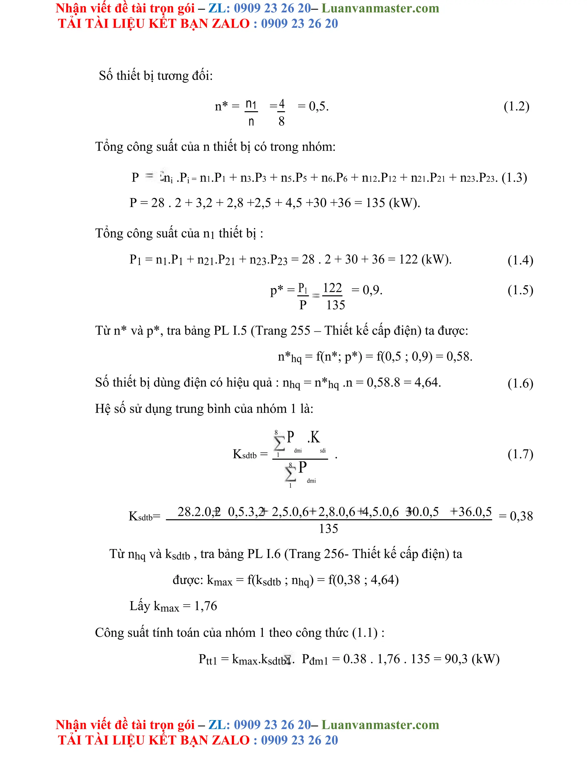 Nhận viết đề tài trọn gói – ZL: 0909 23 26 20– Luanvanmaster.com
TẢI TÀI LIỆU KẾT BẠN ZALO : 0909 23 26 20
Nhận viết đề tài trọn gói – ZL: 0909 23 26 20– Luanvanmaster.com
TẢI TÀI LIỆU KẾT BẠN ZALO : 0909 23 26 20
Số thiết bị tương đối:
n* = n1 =4 = 0,5. (1.2)
n 8
Tổng công suất của n thiết bị có trong nhóm:
P ni .Pi = n1.P1 + n3.P3 + n5.P5 + n6.P6 + n12.P12 + n21.P21 + n23.P23. (1.3)
P = 28 . 2 + 3,2 + 2,8 +2,5 + 4,5 +30 +36 = 135 (kW).
Tổng công suất của n1 thiết bị :
P1 = n1.P1 + n21.P21 + n23.P23 = 28 . 2 + 30 + 36 = 122 (kW). (1.4)
p* = P1 122 = 0,9. (1.5)
P 135
Từ n* và p*, tra bảng PL I.5 (Trang 255 – Thiết kế cấp điện) ta được:
n*hq = f(n*; p*) = f(0,5 ; 0,9) = 0,58.
Số thiết bị dùng điện có hiệu quả : nhq = n*hq .n = 0,58.8 = 4,64. (1.6)
Hệ số sử dụng trung bình của nhóm 1 là:
8
P
dmi
.K
sdi
Ksdtb = 1 . (1.7)
8
P
dmi
1
Ksdtb= 28.2.0,2 0,5.3,2 2,5.0,6 2,8.0,6 4,5.0,6 30.0,5 36.0,5 = 0,38
135
Từ nhq và ksdtb , tra bảng PL I.6 (Trang 256- Thiết kế cấp điện) ta
được: kmax = f(ksdtb ; nhq) = f(0,38 ; 4,64)
Lấy kmax = 1,76
Công suất tính toán của nhóm 1 theo công thức (1.1) :
Ptt1 = kmax.ksdtb1. Pđm1 = 0.38 . 1,76 . 135 = 90,3 (kW)
 