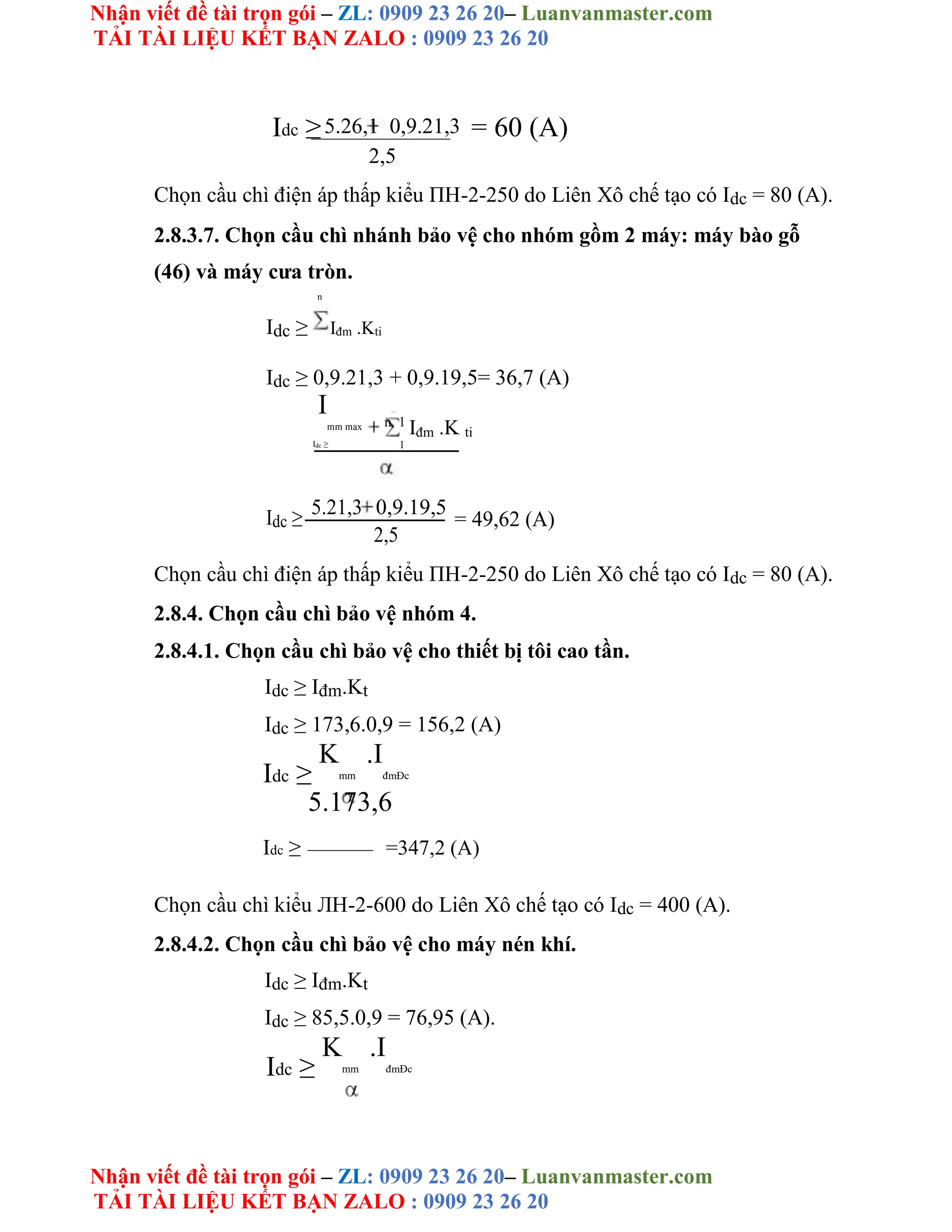 Nhận viết đề tài trọn gói – ZL: 0909 23 26 20– Luanvanmaster.com
TẢI TÀI LIỆU KẾT BẠN ZALO : 0909 23 26 20
Nhận viết đề tài trọn gói – ZL: 0909 23 26 20– Luanvanmaster.com
TẢI TÀI LIỆU KẾT BẠN ZALO : 0909 23 26 20
Idc ≥5.26,1 0,9.21,3 = 60 (A)
2,5
Chọn cầu chì điện áp thấp kiểu ΠH-2-250 do Liên Xô chế tạo có Idc = 80 (A).
2.8.3.7. Chọn cầu chì nhánh bảo vệ cho nhóm gồm 2 máy: máy bào gỗ
(46) và máy cưa tròn.
n
Idc ≥ Iđm .Kti
Idc ≥ 0,9.21,3 + 0,9.19,5= 36,7 (A)
I
mm max n 1
Iđm .K ti
Idc ≥ 1
Idc ≥ 5.21,3 0,9.19,5
= 49,62 (A)
2,5
Chọn cầu chì điện áp thấp kiểu ΠH-2-250 do Liên Xô chế tạo có Idc = 80 (A).
2.8.4. Chọn cầu chì bảo vệ nhóm 4.
2.8.4.1. Chọn cầu chì bảo vệ cho thiết bị tôi cao tần.
Idc ≥ Iđm.Kt
Idc ≥ 173,6.0,9 = 156,2 (A)
Idc ≥
K
mm
.I
đmĐc
5.173,6
Idc ≥ =347,2 (A)
Chọn cầu chì kiểu ЛH-2-600 do Liên Xô chế tạo có Idc = 400 (A).
2.8.4.2. Chọn cầu chì bảo vệ cho máy nén khí.
Idc ≥ Iđm.Kt
Idc ≥ 85,5.0,9 = 76,95 (A).
Idc ≥
K
mm
.I
đmĐc
 