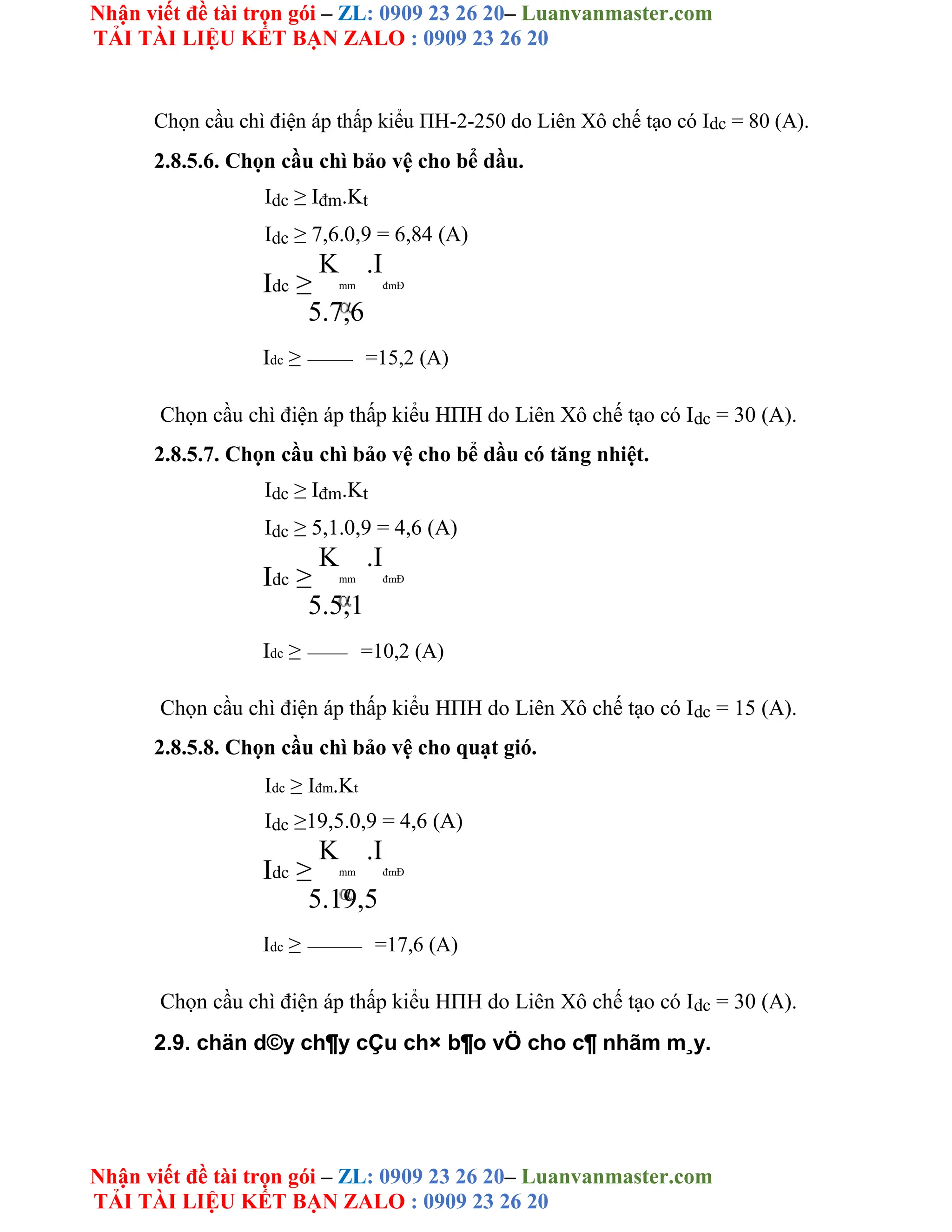Nhận viết đề tài trọn gói – ZL: 0909 23 26 20– Luanvanmaster.com
TẢI TÀI LIỆU KẾT BẠN ZALO : 0909 23 26 20
Nhận viết đề tài trọn gói – ZL: 0909 23 26 20– Luanvanmaster.com
TẢI TÀI LIỆU KẾT BẠN ZALO : 0909 23 26 20
Chọn cầu chì điện áp thấp kiểu ΠH-2-250 do Liên Xô chế tạo có Idc = 80 (A).
2.8.5.6. Chọn cầu chì bảo vệ cho bể dầu.
Idc ≥ Iđm.Kt
Idc ≥ 7,6.0,9 = 6,84 (A)
Idc ≥
K
mm
.I
đmĐ
5.7,6
Idc ≥ =15,2 (A)
Chọn cầu chì điện áp thấp kiểu HΠH do Liên Xô chế tạo có Idc = 30 (A).
2.8.5.7. Chọn cầu chì bảo vệ cho bể dầu có tăng nhiệt.
Idc ≥ Iđm.Kt
Idc ≥ 5,1.0,9 = 4,6 (A)
Idc ≥
K
mm
.I
đmĐ
5.5,1
Idc ≥ =10,2 (A)
Chọn cầu chì điện áp thấp kiểu HΠH do Liên Xô chế tạo có Idc = 15 (A).
2.8.5.8. Chọn cầu chì bảo vệ cho quạt gió.
Idc ≥ Iđm.Kt
Idc ≥19,5.0,9 = 4,6 (A)
Idc ≥
K
mm
.I
đmĐ
5.19,5
Idc ≥ =17,6 (A)
Chọn cầu chì điện áp thấp kiểu HΠH do Liên Xô chế tạo có Idc = 30 (A).
2.9. chän d©y ch¶y cÇu ch× b¶o vÖ cho c¶ nhãm m¸y.
 