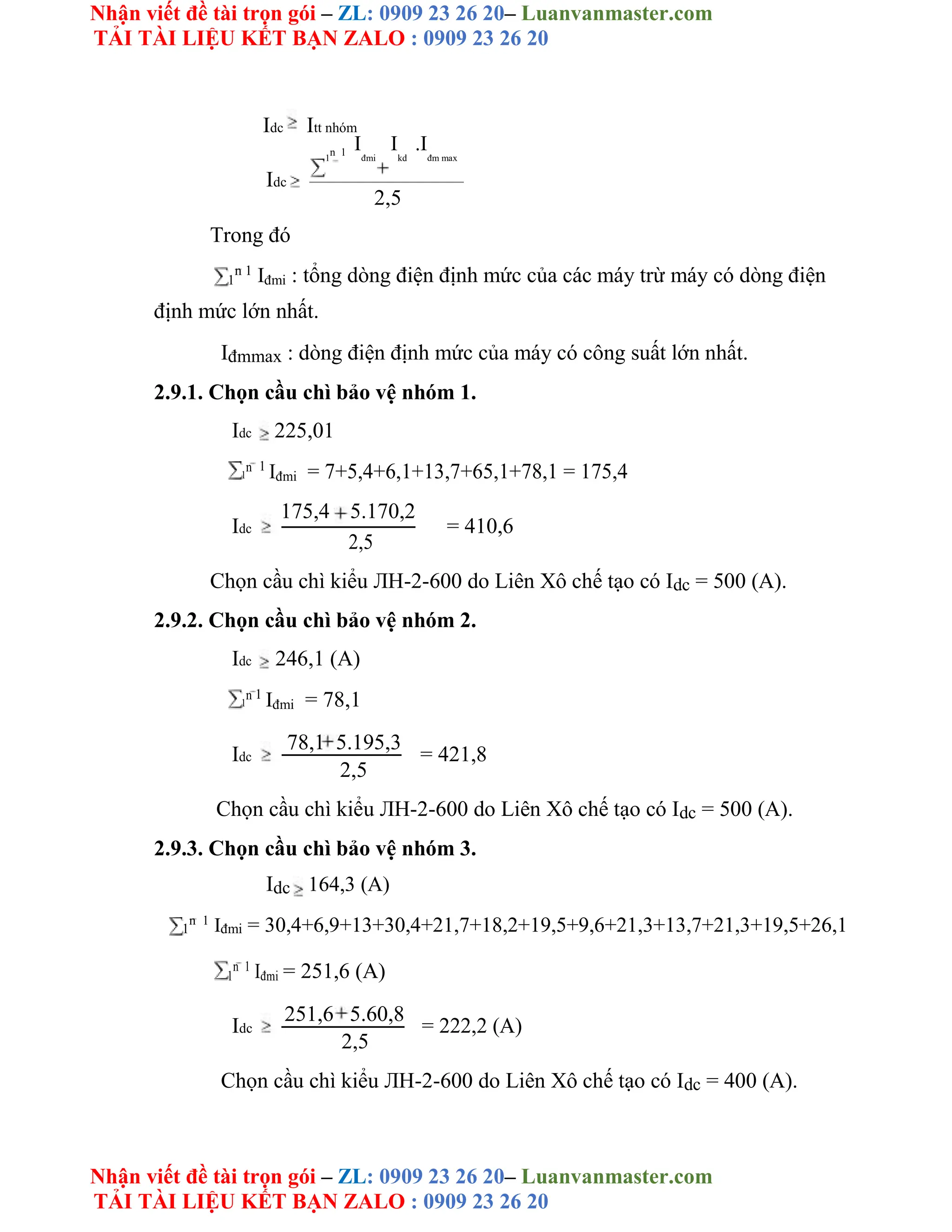 Nhận viết đề tài trọn gói – ZL: 0909 23 26 20– Luanvanmaster.com
TẢI TÀI LIỆU KẾT BẠN ZALO : 0909 23 26 20
Nhận viết đề tài trọn gói – ZL: 0909 23 26 20– Luanvanmaster.com
TẢI TÀI LIỆU KẾT BẠN ZALO : 0909 23 26 20
Idc Itt nhóm
1
n 1
I
đmi
I
kd
.I
đm max
Idc
2,5
Trong đó
1
n 1
Iđmi : tổng dòng điện định mức của các máy trừ máy có dòng điện
định mức lớn nhất.
Iđmmax : dòng điện định mức của máy có công suất lớn nhất.
2.9.1. Chọn cầu chì bảo vệ nhóm 1.
Idc 225,01
1
n 1
Iđmi = 7+5,4+6,1+13,7+65,1+78,1 = 175,4
Idc
175,4 5.170,2
= 410,6
2,5
Chọn cầu chì kiểu ЛH-2-600 do Liên Xô chế tạo có Idc = 500 (A).
2.9.2. Chọn cầu chì bảo vệ nhóm 2.
Idc 246,1 (A)
1
n 1
Iđmi = 78,1
Idc
78,1 5.195,3
= 421,8
2,5
Chọn cầu chì kiểu ЛH-2-600 do Liên Xô chế tạo có Idc = 500 (A).
2.9.3. Chọn cầu chì bảo vệ nhóm 3.
Idc 164,3 (A)
1
n 1
Iđmi = 30,4+6,9+13+30,4+21,7+18,2+19,5+9,6+21,3+13,7+21,3+19,5+26,1
1
n 1
Iđmi = 251,6 (A)
Idc
251,6 5.60,8
= 222,2 (A)
2,5
Chọn cầu chì kiểu ЛH-2-600 do Liên Xô chế tạo có Idc = 400 (A).
 