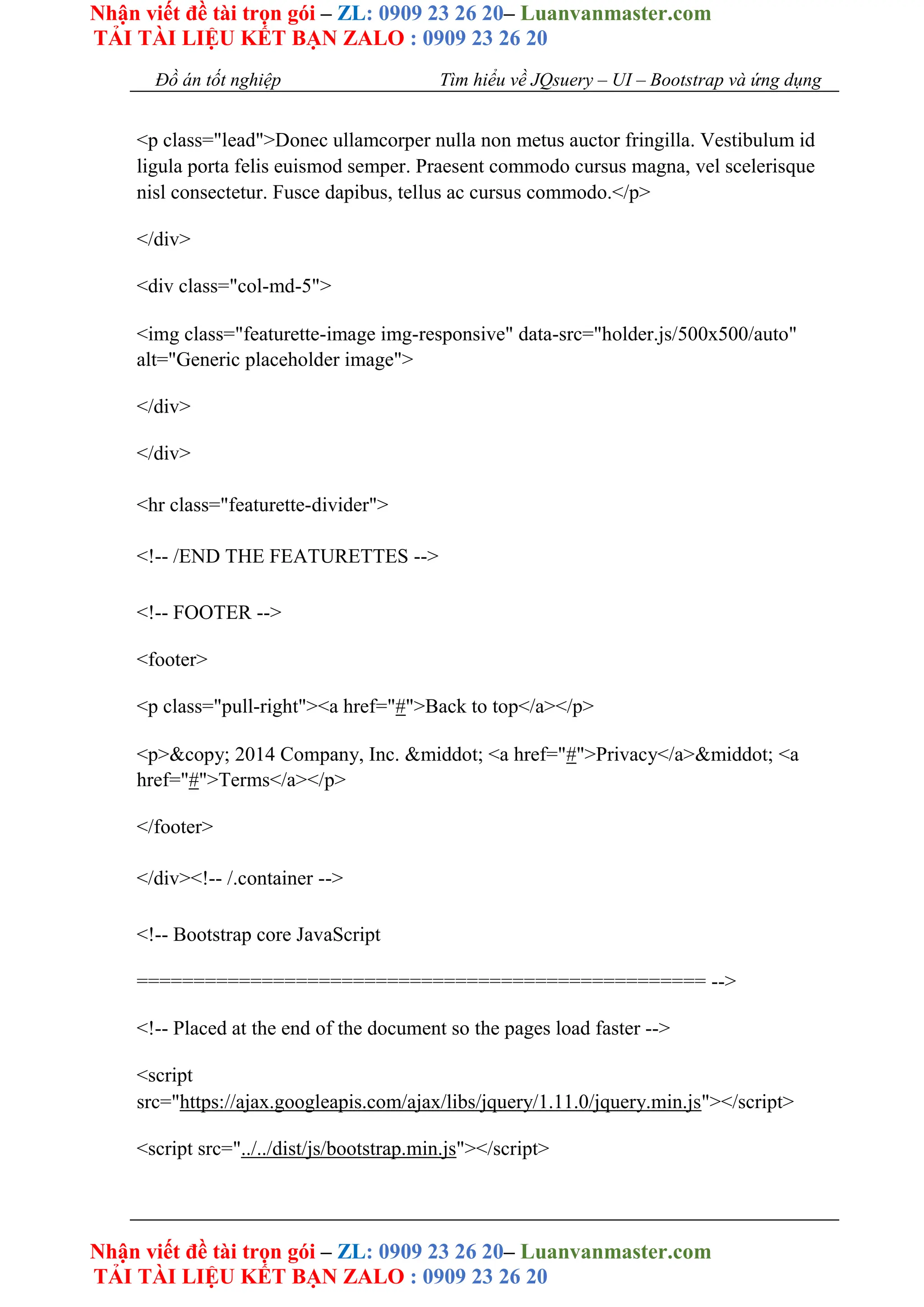 Nhận viết đề tài trọn gói – ZL: 0909 23 26 20– Luanvanmaster.com
TẢI TÀI LIỆU KẾT BẠN ZALO : 0909 23 26 20
Nhận viết đề tài trọn gói – ZL: 0909 23 26 20– Luanvanmaster.com
TẢI TÀI LIỆU KẾT BẠN ZALO : 0909 23 26 20
Đồ án tốt nghiệp Tìm hiểu về JQsuery – UI – Bootstrap và ứng dụng
<p class="lead">Donec ullamcorper nulla non metus auctor fringilla. Vestibulum id
ligula porta felis euismod semper. Praesent commodo cursus magna, vel scelerisque
nisl consectetur. Fusce dapibus, tellus ac cursus commodo.</p>
</div>
<div class="col-md-5">
<img class="featurette-image img-responsive" data-src="holder.js/500x500/auto"
alt="Generic placeholder image">
</div>
</div>
<hr class="featurette-divider">
<!-- /END THE FEATURETTES -->
<!-- FOOTER -->
<footer>
<p class="pull-right"><a href="#">Back to top</a></p>
<p>&copy; 2014 Company, Inc. &middot; <a href="#">Privacy</a>&middot; <a
href="#">Terms</a></p>
</footer>
</div><!-- /.container -->
<!-- Bootstrap core JavaScript
================================================== -->
<!-- Placed at the end of the document so the pages load faster -->
<script
src="https://ajax.googleapis.com/ajax/libs/jquery/1.11.0/jquery.min.js"></script>
<script src="../../dist/js/bootstrap.min.js"></script>
 