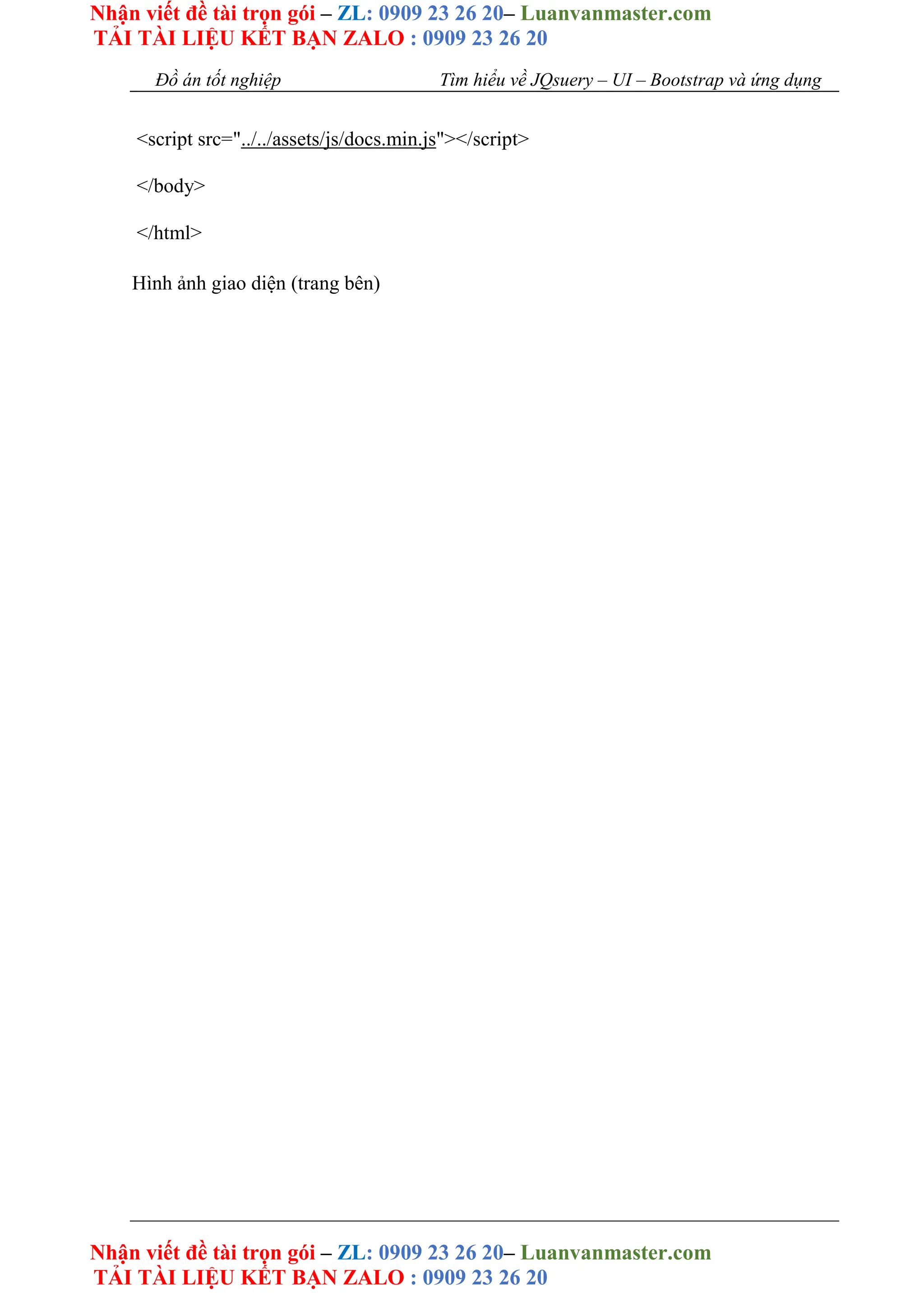 Nhận viết đề tài trọn gói – ZL: 0909 23 26 20– Luanvanmaster.com
TẢI TÀI LIỆU KẾT BẠN ZALO : 0909 23 26 20
Nhận viết đề tài trọn gói – ZL: 0909 23 26 20– Luanvanmaster.com
TẢI TÀI LIỆU KẾT BẠN ZALO : 0909 23 26 20
Đồ án tốt nghiệp Tìm hiểu về JQsuery – UI – Bootstrap và ứng dụng
<script src="../../assets/js/docs.min.js"></script>
</body>
</html>
Hình ảnh giao diện (trang bên)
 