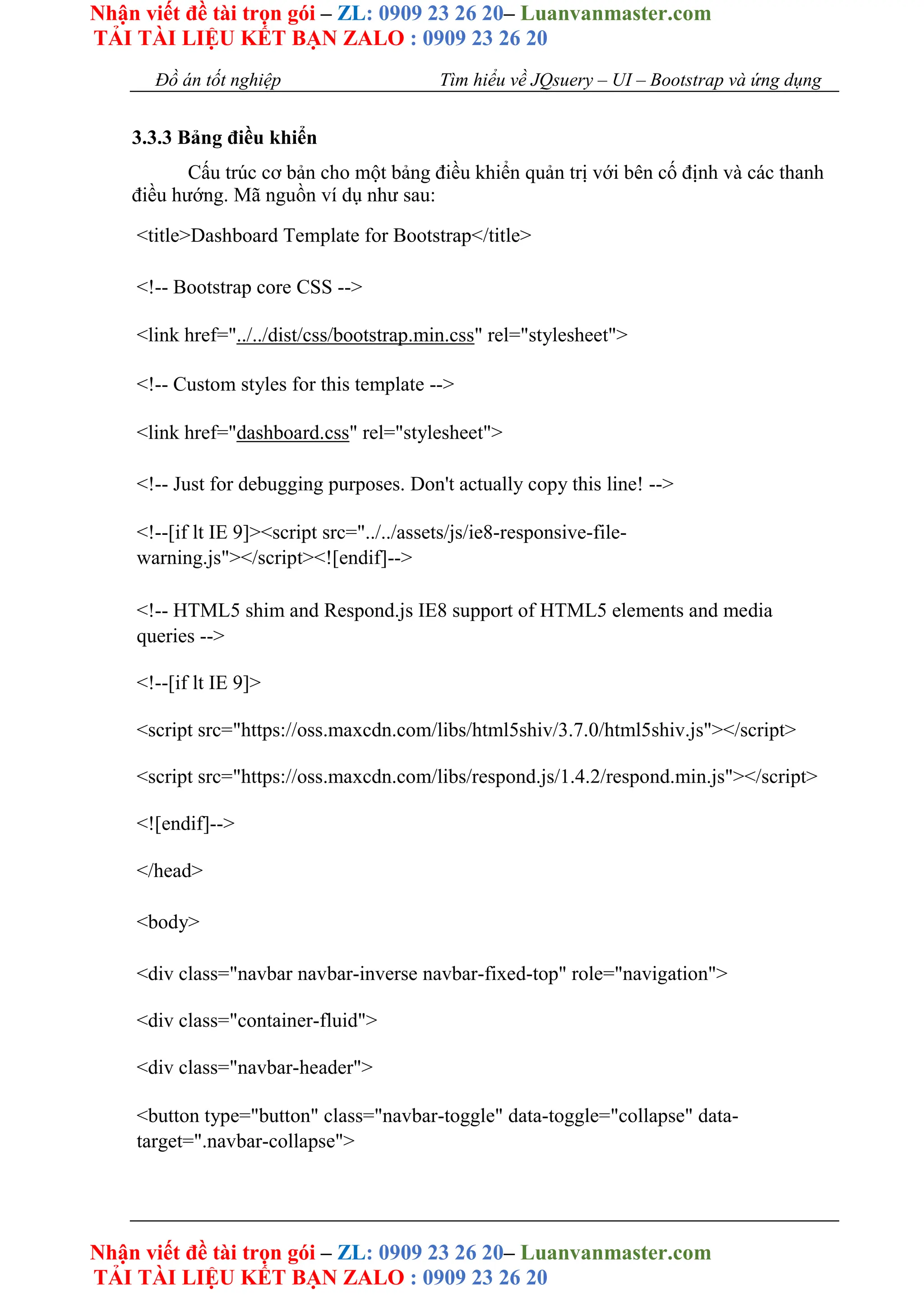 Nhận viết đề tài trọn gói – ZL: 0909 23 26 20– Luanvanmaster.com
TẢI TÀI LIỆU KẾT BẠN ZALO : 0909 23 26 20
Nhận viết đề tài trọn gói – ZL: 0909 23 26 20– Luanvanmaster.com
TẢI TÀI LIỆU KẾT BẠN ZALO : 0909 23 26 20
Đồ án tốt nghiệp Tìm hiểu về JQsuery – UI – Bootstrap và ứng dụng
3.3.3 Bảng điều khiển
Cấu trúc cơ bản cho một bảng điều khiển quản trị với bên cố định và các thanh
điều hướng. Mã nguồn ví dụ như sau:
<title>Dashboard Template for Bootstrap</title>
<!-- Bootstrap core CSS -->
<link href="../../dist/css/bootstrap.min.css" rel="stylesheet">
<!-- Custom styles for this template -->
<link href="dashboard.css" rel="stylesheet">
<!-- Just for debugging purposes. Don't actually copy this line! -->
<!--[if lt IE 9]><script src="../../assets/js/ie8-responsive-file-
warning.js"></script><![endif]-->
<!-- HTML5 shim and Respond.js IE8 support of HTML5 elements and media
queries -->
<!--[if lt IE 9]>
<script src="https://oss.maxcdn.com/libs/html5shiv/3.7.0/html5shiv.js"></script>
<script src="https://oss.maxcdn.com/libs/respond.js/1.4.2/respond.min.js"></script>
<![endif]-->
</head>
<body>
<div class="navbar navbar-inverse navbar-fixed-top" role="navigation">
<div class="container-fluid">
<div class="navbar-header">
<button type="button" class="navbar-toggle" data-toggle="collapse" data-
target=".navbar-collapse">
 
