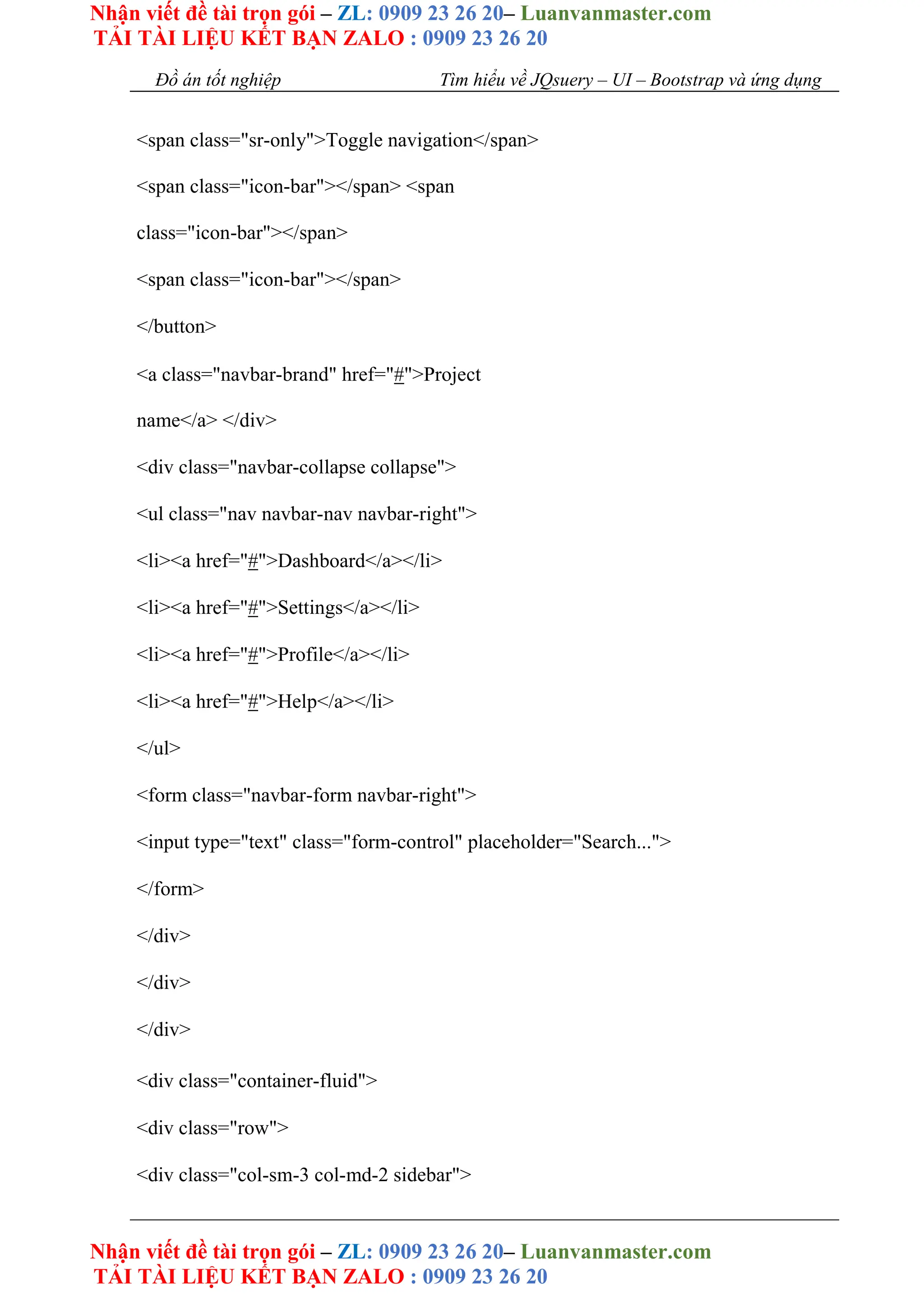 Nhận viết đề tài trọn gói – ZL: 0909 23 26 20– Luanvanmaster.com
TẢI TÀI LIỆU KẾT BẠN ZALO : 0909 23 26 20
Nhận viết đề tài trọn gói – ZL: 0909 23 26 20– Luanvanmaster.com
TẢI TÀI LIỆU KẾT BẠN ZALO : 0909 23 26 20
Đồ án tốt nghiệp Tìm hiểu về JQsuery – UI – Bootstrap và ứng dụng
<span class="sr-only">Toggle navigation</span>
<span class="icon-bar"></span> <span
class="icon-bar"></span>
<span class="icon-bar"></span>
</button>
<a class="navbar-brand" href="#">Project
name</a> </div>
<div class="navbar-collapse collapse">
<ul class="nav navbar-nav navbar-right">
<li><a href="#">Dashboard</a></li>
<li><a href="#">Settings</a></li>
<li><a href="#">Profile</a></li>
<li><a href="#">Help</a></li>
</ul>
<form class="navbar-form navbar-right">
<input type="text" class="form-control" placeholder="Search...">
</form>
</div>
</div>
</div>
<div class="container-fluid">
<div class="row">
<div class="col-sm-3 col-md-2 sidebar">
 