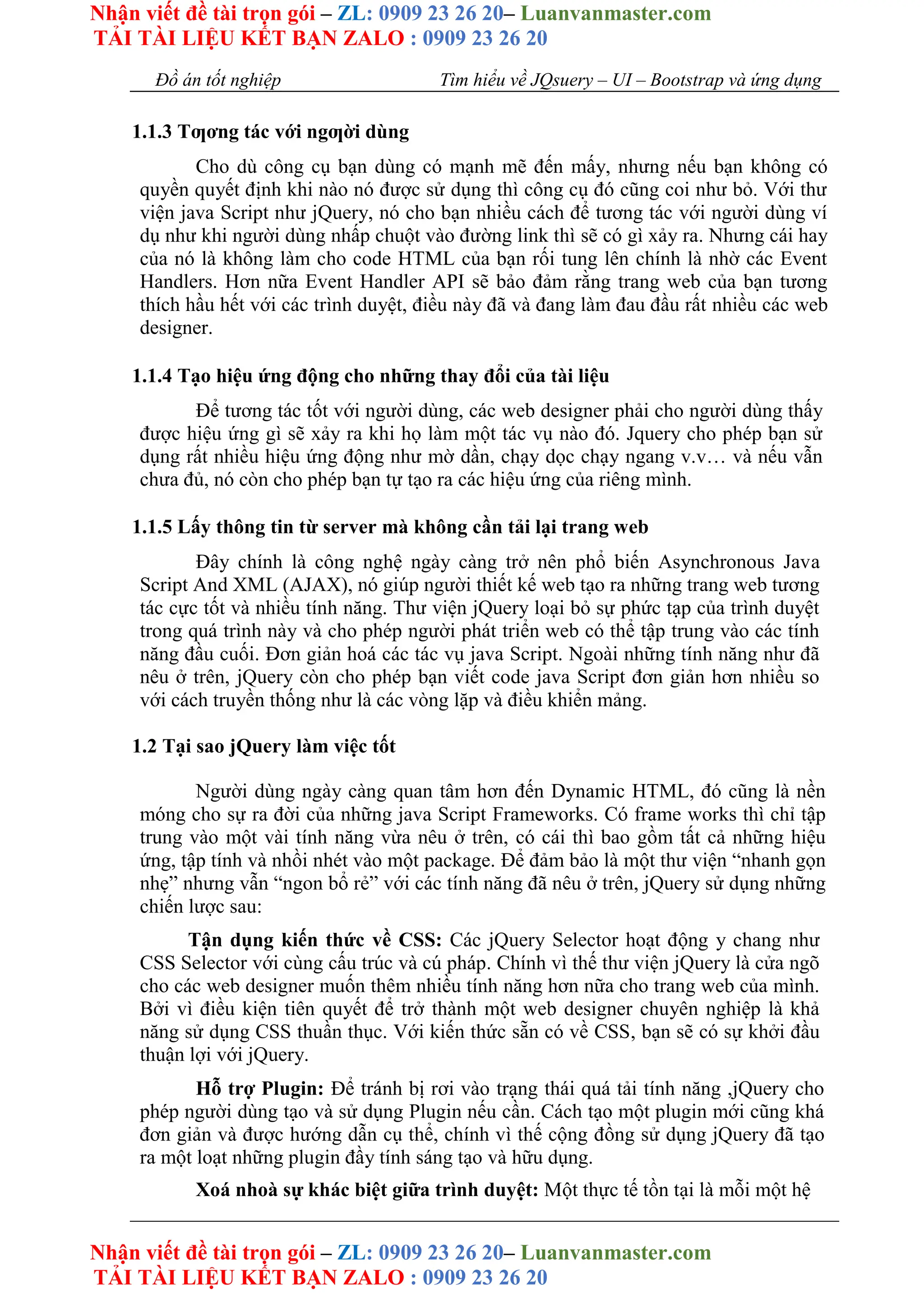 Nhận viết đề tài trọn gói – ZL: 0909 23 26 20– Luanvanmaster.com
TẢI TÀI LIỆU KẾT BẠN ZALO : 0909 23 26 20
Nhận viết đề tài trọn gói – ZL: 0909 23 26 20– Luanvanmaster.com
TẢI TÀI LIỆU KẾT BẠN ZALO : 0909 23 26 20
Đồ án tốt nghiệp Tìm hiểu về JQsuery – UI – Bootstrap và ứng dụng
1.1.3 Tƣơng tác với ngƣời dùng
Cho dù công cụ bạn dùng có mạnh mẽ đến mấy, nhưng nếu bạn không có
quyền quyết định khi nào nó được sử dụng thì công cụ đó cũng coi như bỏ. Với thư
viện java Script như jQuery, nó cho bạn nhiều cách để tương tác với người dùng ví
dụ như khi người dùng nhấp chuột vào đường link thì sẽ có gì xảy ra. Nhưng cái hay
của nó là không làm cho code HTML của bạn rối tung lên chính là nhờ các Event
Handlers. Hơn nữa Event Handler API sẽ bảo đảm rằng trang web của bạn tương
thích hầu hết với các trình duyệt, điều này đã và đang làm đau đầu rất nhiều các web
designer.
1.1.4 Tạo hiệu ứng động cho những thay đổi của tài liệu
Để tương tác tốt với người dùng, các web designer phải cho người dùng thấy
được hiệu ứng gì sẽ xảy ra khi họ làm một tác vụ nào đó. Jquery cho phép bạn sử
dụng rất nhiều hiệu ứng động như mờ dần, chạy dọc chạy ngang v.v… và nếu vẫn
chưa đủ, nó còn cho phép bạn tự tạo ra các hiệu ứng của riêng mình.
1.1.5 Lấy thông tin từ server mà không cần tải lại trang web
Đây chính là công nghệ ngày càng trở nên phổ biến Asynchronous Java
Script And XML (AJAX), nó giúp người thiết kế web tạo ra những trang web tương
tác cực tốt và nhiều tính năng. Thư viện jQuery loại bỏ sự phức tạp của trình duyệt
trong quá trình này và cho phép người phát triển web có thể tập trung vào các tính
năng đầu cuối. Đơn giản hoá các tác vụ java Script. Ngoài những tính năng như đã
nêu ở trên, jQuery còn cho phép bạn viết code java Script đơn giản hơn nhiều so
với cách truyền thống như là các vòng lặp và điều khiển mảng.
1.2 Tại sao jQuery làm việc tốt
Người dùng ngày càng quan tâm hơn đến Dynamic HTML, đó cũng là nền
móng cho sự ra đời của những java Script Frameworks. Có frame works thì chỉ tập
trung vào một vài tính năng vừa nêu ở trên, có cái thì bao gồm tất cả những hiệu
ứng, tập tính và nhồi nhét vào một package. Để đảm bảo là một thư viện “nhanh gọn
nhẹ” nhưng vẫn “ngon bổ rẻ” với các tính năng đã nêu ở trên, jQuery sử dụng những
chiến lược sau:
Tận dụng kiến thức về CSS: Các jQuery Selector hoạt động y chang như
CSS Selector với cùng cấu trúc và cú pháp. Chính vì thế thư viện jQuery là cửa ngõ
cho các web designer muốn thêm nhiều tính năng hơn nữa cho trang web của mình.
Bởi vì điều kiện tiên quyết để trở thành một web designer chuyên nghiệp là khả
năng sử dụng CSS thuần thục. Với kiến thức sẵn có về CSS, bạn sẽ có sự khởi đầu
thuận lợi với jQuery.
Hỗ trợ Plugin: Để tránh bị rơi vào trạng thái quá tải tính năng ,jQuery cho
phép người dùng tạo và sử dụng Plugin nếu cần. Cách tạo một plugin mới cũng khá
đơn giản và được hướng dẫn cụ thể, chính vì thế cộng đồng sử dụng jQuery đã tạo
ra một loạt những plugin đầy tính sáng tạo và hữu dụng.
Xoá nhoà sự khác biệt giữa trình duyệt: Một thực tế tồn tại là mỗi một hệ
 