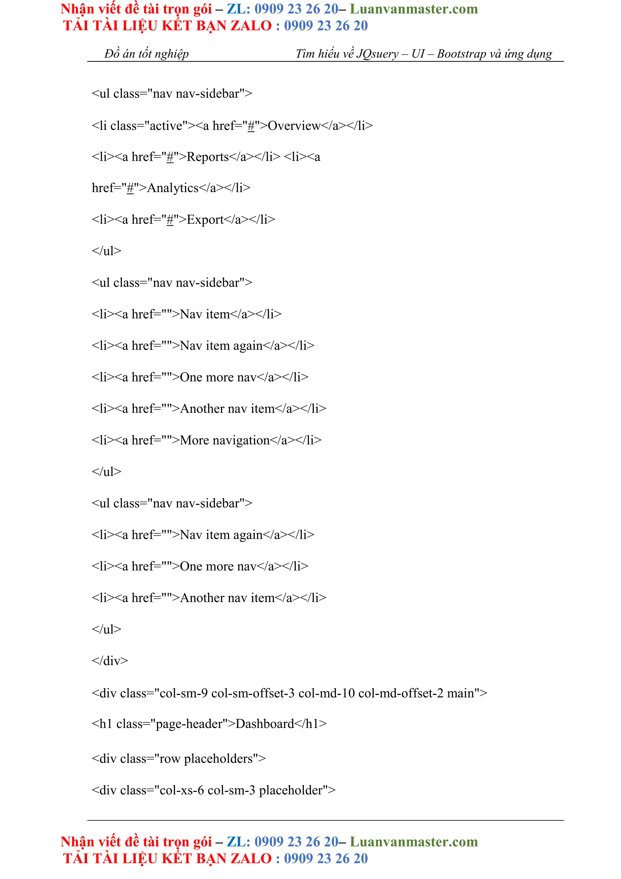 Nhận viết đề tài trọn gói – ZL: 0909 23 26 20– Luanvanmaster.com
TẢI TÀI LIỆU KẾT BẠN ZALO : 0909 23 26 20
Nhận viết đề tài trọn gói – ZL: 0909 23 26 20– Luanvanmaster.com
TẢI TÀI LIỆU KẾT BẠN ZALO : 0909 23 26 20
Đồ án tốt nghiệp Tìm hiểu về JQsuery – UI – Bootstrap và ứng dụng
<ul class="nav nav-sidebar">
<li class="active"><a href="#">Overview</a></li>
<li><a href="#">Reports</a></li> <li><a
href="#">Analytics</a></li>
<li><a href="#">Export</a></li>
</ul>
<ul class="nav nav-sidebar">
<li><a href="">Nav item</a></li>
<li><a href="">Nav item again</a></li>
<li><a href="">One more nav</a></li>
<li><a href="">Another nav item</a></li>
<li><a href="">More navigation</a></li>
</ul>
<ul class="nav nav-sidebar">
<li><a href="">Nav item again</a></li>
<li><a href="">One more nav</a></li>
<li><a href="">Another nav item</a></li>
</ul>
</div>
<div class="col-sm-9 col-sm-offset-3 col-md-10 col-md-offset-2 main">
<h1 class="page-header">Dashboard</h1>
<div class="row placeholders">
<div class="col-xs-6 col-sm-3 placeholder">
 