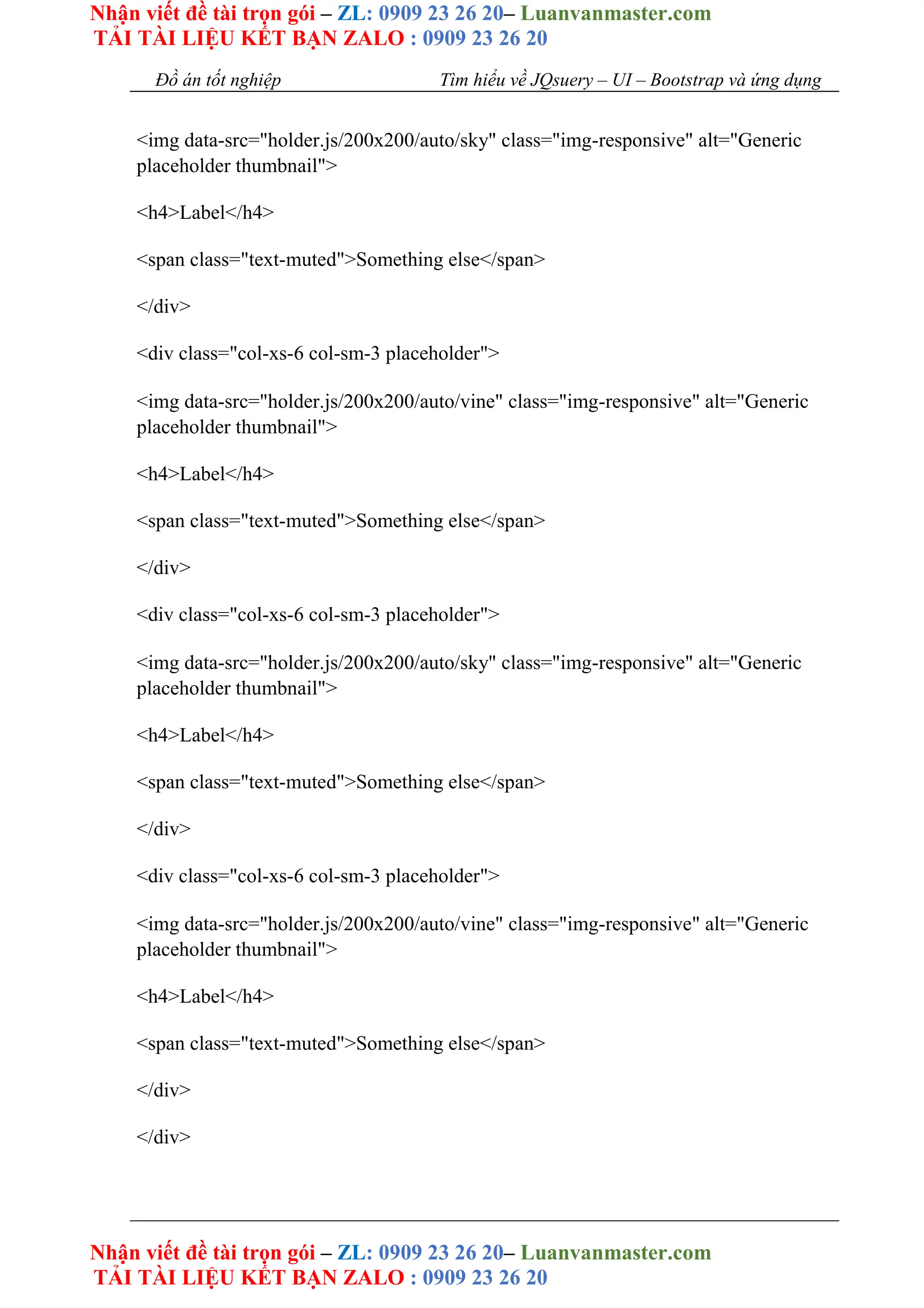 Nhận viết đề tài trọn gói – ZL: 0909 23 26 20– Luanvanmaster.com
TẢI TÀI LIỆU KẾT BẠN ZALO : 0909 23 26 20
Nhận viết đề tài trọn gói – ZL: 0909 23 26 20– Luanvanmaster.com
TẢI TÀI LIỆU KẾT BẠN ZALO : 0909 23 26 20
Đồ án tốt nghiệp Tìm hiểu về JQsuery – UI – Bootstrap và ứng dụng
<img data-src="holder.js/200x200/auto/sky" class="img-responsive" alt="Generic
placeholder thumbnail">
<h4>Label</h4>
<span class="text-muted">Something else</span>
</div>
<div class="col-xs-6 col-sm-3 placeholder">
<img data-src="holder.js/200x200/auto/vine" class="img-responsive" alt="Generic
placeholder thumbnail">
<h4>Label</h4>
<span class="text-muted">Something else</span>
</div>
<div class="col-xs-6 col-sm-3 placeholder">
<img data-src="holder.js/200x200/auto/sky" class="img-responsive" alt="Generic
placeholder thumbnail">
<h4>Label</h4>
<span class="text-muted">Something else</span>
</div>
<div class="col-xs-6 col-sm-3 placeholder">
<img data-src="holder.js/200x200/auto/vine" class="img-responsive" alt="Generic
placeholder thumbnail">
<h4>Label</h4>
<span class="text-muted">Something else</span>
</div>
</div>
 