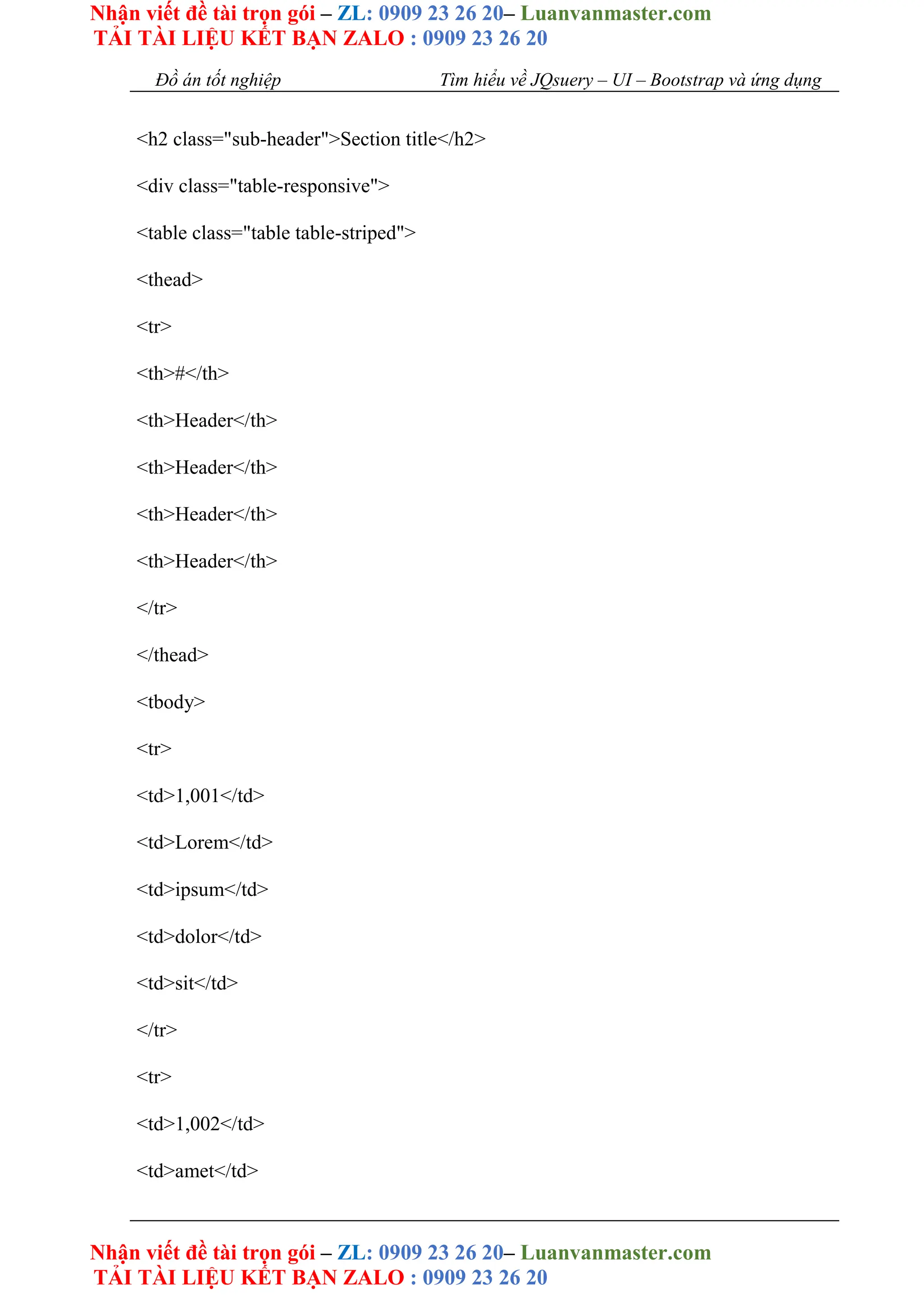 Nhận viết đề tài trọn gói – ZL: 0909 23 26 20– Luanvanmaster.com
TẢI TÀI LIỆU KẾT BẠN ZALO : 0909 23 26 20
Nhận viết đề tài trọn gói – ZL: 0909 23 26 20– Luanvanmaster.com
TẢI TÀI LIỆU KẾT BẠN ZALO : 0909 23 26 20
Đồ án tốt nghiệp Tìm hiểu về JQsuery – UI – Bootstrap và ứng dụng
<h2 class="sub-header">Section title</h2>
<div class="table-responsive">
<table class="table table-striped">
<thead>
<tr>
<th>#</th>
<th>Header</th>
<th>Header</th>
<th>Header</th>
<th>Header</th>
</tr>
</thead>
<tbody>
<tr>
<td>1,001</td>
<td>Lorem</td>
<td>ipsum</td>
<td>dolor</td>
<td>sit</td>
</tr>
<tr>
<td>1,002</td>
<td>amet</td>
 