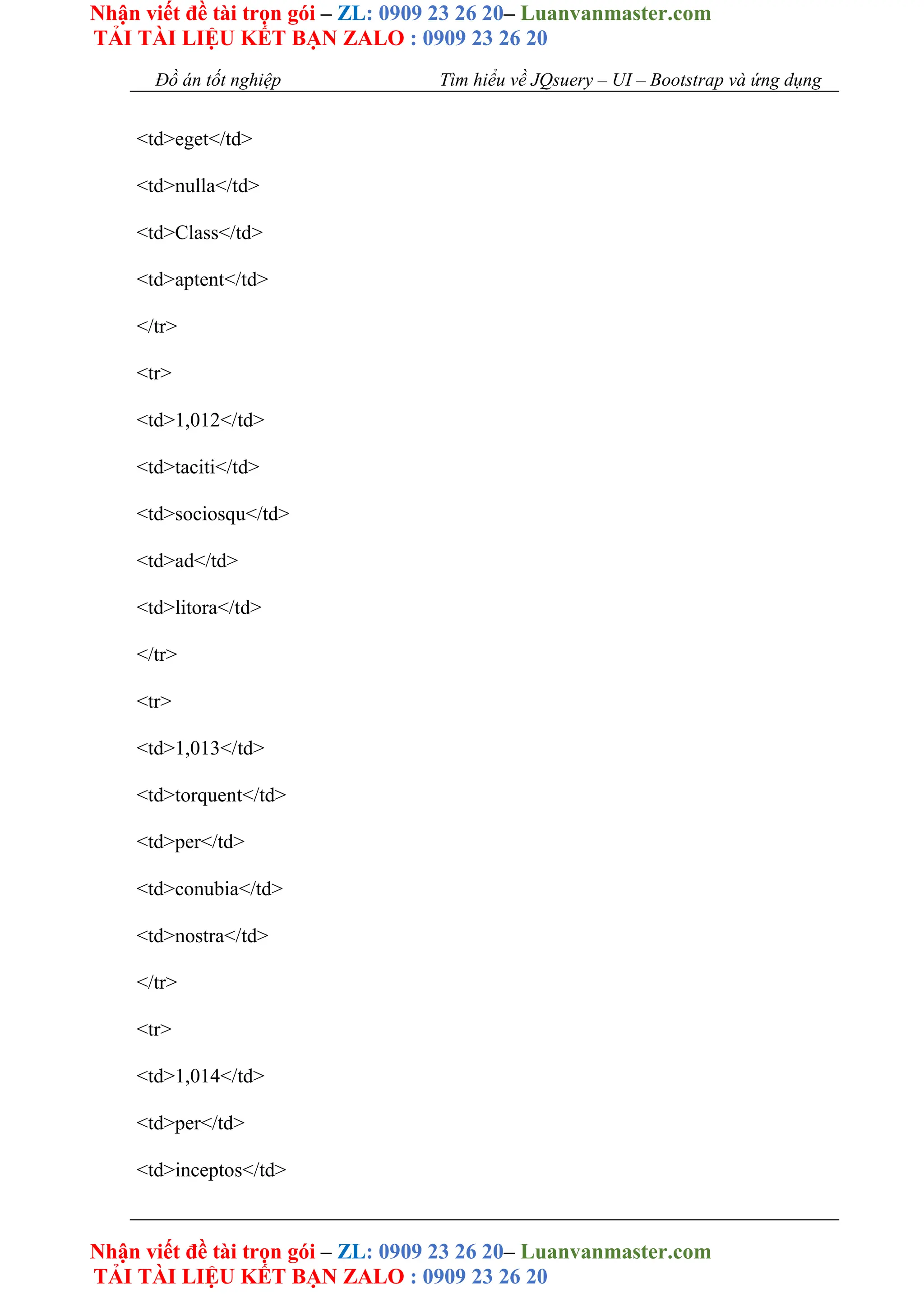 Nhận viết đề tài trọn gói – ZL: 0909 23 26 20– Luanvanmaster.com
TẢI TÀI LIỆU KẾT BẠN ZALO : 0909 23 26 20
Nhận viết đề tài trọn gói – ZL: 0909 23 26 20– Luanvanmaster.com
TẢI TÀI LIỆU KẾT BẠN ZALO : 0909 23 26 20
Đồ án tốt nghiệp Tìm hiểu về JQsuery – UI – Bootstrap và ứng dụng
<td>eget</td>
<td>nulla</td>
<td>Class</td>
<td>aptent</td>
</tr>
<tr>
<td>1,012</td>
<td>taciti</td>
<td>sociosqu</td>
<td>ad</td>
<td>litora</td>
</tr>
<tr>
<td>1,013</td>
<td>torquent</td>
<td>per</td>
<td>conubia</td>
<td>nostra</td>
</tr>
<tr>
<td>1,014</td>
<td>per</td>
<td>inceptos</td>
 