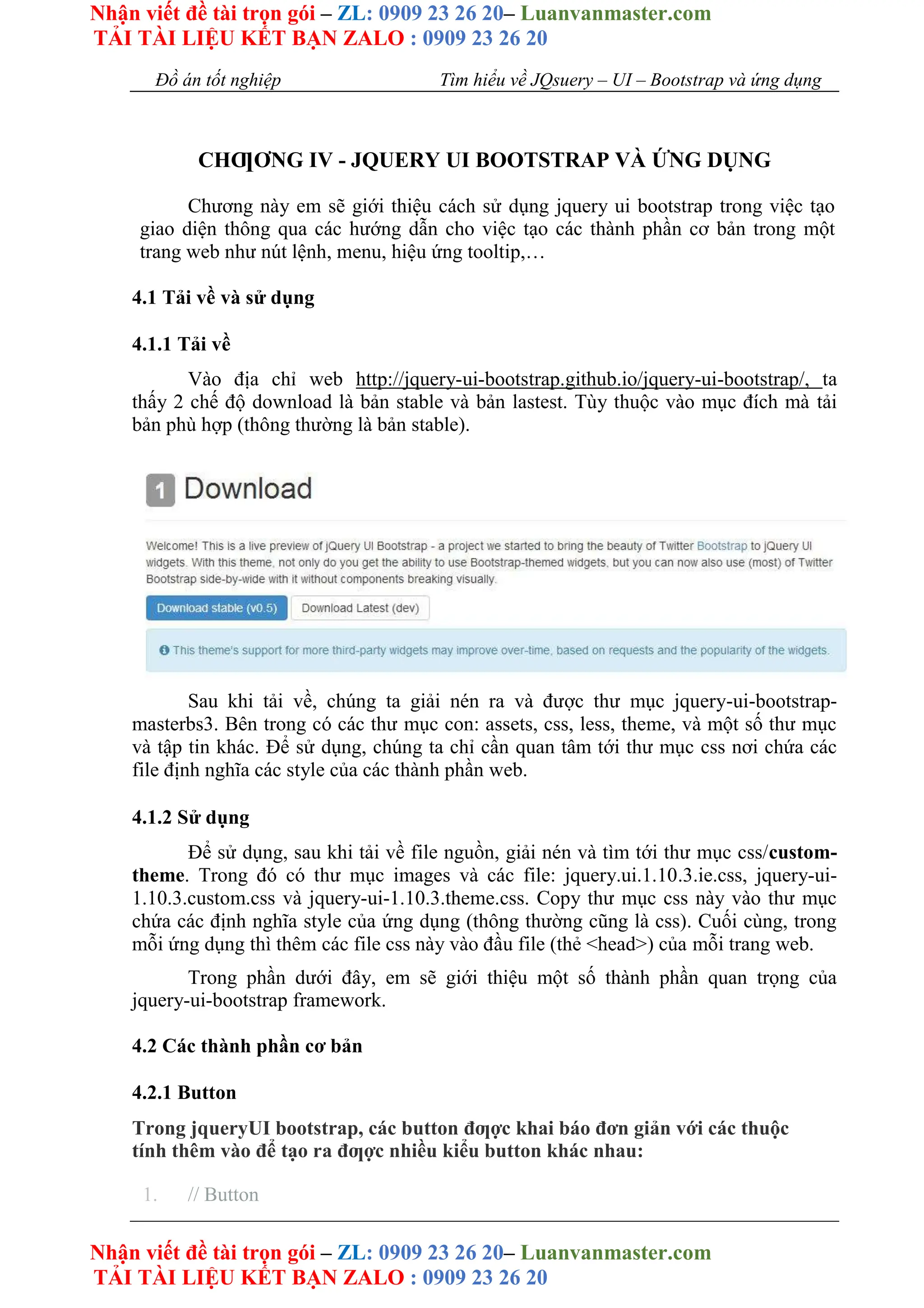 Nhận viết đề tài trọn gói – ZL: 0909 23 26 20– Luanvanmaster.com
TẢI TÀI LIỆU KẾT BẠN ZALO : 0909 23 26 20
Nhận viết đề tài trọn gói – ZL: 0909 23 26 20– Luanvanmaster.com
TẢI TÀI LIỆU KẾT BẠN ZALO : 0909 23 26 20
Đồ án tốt nghiệp Tìm hiểu về JQsuery – UI – Bootstrap và ứng dụng
CHƢƠNG IV - JQUERY UI BOOTSTRAP VÀ ỨNG DỤNG
Chương này em sẽ giới thiệu cách sử dụng jquery ui bootstrap trong việc tạo
giao diện thông qua các hướng dẫn cho việc tạo các thành phần cơ bản trong một
trang web như nút lệnh, menu, hiệu ứng tooltip,…
4.1 Tải về và sử dụng
4.1.1 Tải về
Vào địa chỉ web http://jquery-ui-bootstrap.github.io/jquery-ui-bootstrap/, ta
thấy 2 chế độ download là bản stable và bản lastest. Tùy thuộc vào mục đích mà tải
bản phù hợp (thông thường là bản stable).
Sau khi tải về, chúng ta giải nén ra và được thư mục jquery-ui-bootstrap-
masterbs3. Bên trong có các thư mục con: assets, css, less, theme, và một số thư mục
và tập tin khác. Để sử dụng, chúng ta chỉ cần quan tâm tới thư mục css nơi chứa các
file định nghĩa các style của các thành phần web.
4.1.2 Sử dụng
Để sử dụng, sau khi tải về file nguồn, giải nén và tìm tới thư mục css/custom-
theme. Trong đó có thư mục images và các file: jquery.ui.1.10.3.ie.css, jquery-ui-
1.10.3.custom.css và jquery-ui-1.10.3.theme.css. Copy thư mục css này vào thư mục
chứa các định nghĩa style của ứng dụng (thông thường cũng là css). Cuối cùng, trong
mỗi ứng dụng thì thêm các file css này vào đầu file (thẻ <head>) của mỗi trang web.
Trong phần dưới đây, em sẽ giới thiệu một số thành phần quan trọng của
jquery-ui-bootstrap framework.
4.2 Các thành phần cơ bản
4.2.1 Button
Trong jqueryUI bootstrap, các button đƣợc khai báo đơn giản với các thuộc
tính thêm vào để tạo ra đƣợc nhiều kiểu button khác nhau:
1. // Button
 
