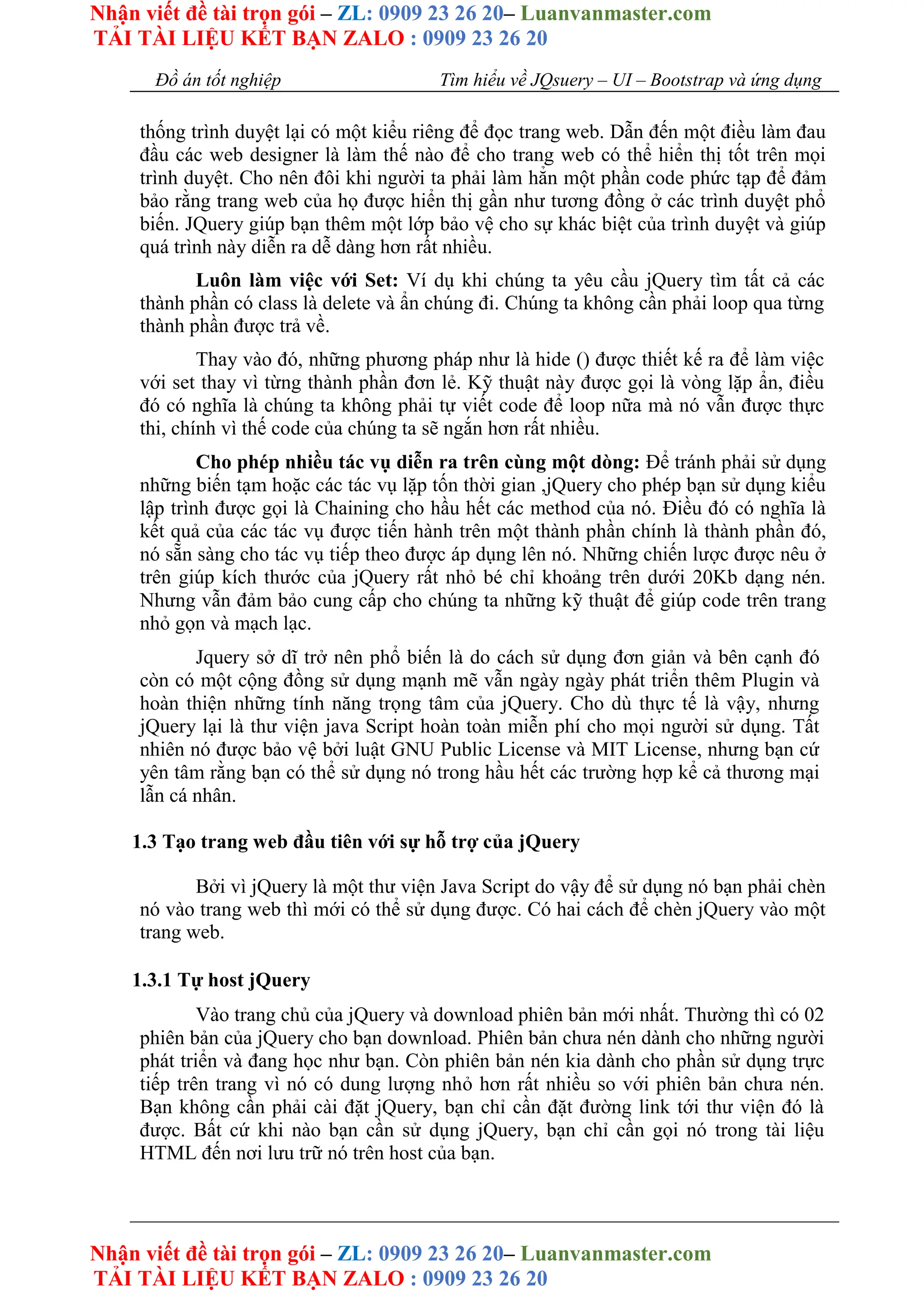 Nhận viết đề tài trọn gói – ZL: 0909 23 26 20– Luanvanmaster.com
TẢI TÀI LIỆU KẾT BẠN ZALO : 0909 23 26 20
Nhận viết đề tài trọn gói – ZL: 0909 23 26 20– Luanvanmaster.com
TẢI TÀI LIỆU KẾT BẠN ZALO : 0909 23 26 20
Đồ án tốt nghiệp Tìm hiểu về JQsuery – UI – Bootstrap và ứng dụng
thống trình duyệt lại có một kiểu riêng để đọc trang web. Dẫn đến một điều làm đau
đầu các web designer là làm thế nào để cho trang web có thể hiển thị tốt trên mọi
trình duyệt. Cho nên đôi khi người ta phải làm hẳn một phần code phức tạp để đảm
bảo rằng trang web của họ được hiển thị gần như tương đồng ở các trình duyệt phổ
biến. JQuery giúp bạn thêm một lớp bảo vệ cho sự khác biệt của trình duyệt và giúp
quá trình này diễn ra dễ dàng hơn rất nhiều.
Luôn làm việc với Set: Ví dụ khi chúng ta yêu cầu jQuery tìm tất cả các
thành phần có class là delete và ẩn chúng đi. Chúng ta không cần phải loop qua từng
thành phần được trả về.
Thay vào đó, những phương pháp như là hide () được thiết kế ra để làm việc
với set thay vì từng thành phần đơn lẻ. Kỹ thuật này được gọi là vòng lặp ẩn, điều
đó có nghĩa là chúng ta không phải tự viết code để loop nữa mà nó vẫn được thực
thi, chính vì thế code của chúng ta sẽ ngắn hơn rất nhiều.
Cho phép nhiều tác vụ diễn ra trên cùng một dòng: Để tránh phải sử dụng
những biến tạm hoặc các tác vụ lặp tốn thời gian ,jQuery cho phép bạn sử dụng kiểu
lập trình được gọi là Chaining cho hầu hết các method của nó. Điều đó có nghĩa là
kết quả của các tác vụ được tiến hành trên một thành phần chính là thành phần đó,
nó sẵn sàng cho tác vụ tiếp theo được áp dụng lên nó. Những chiến lược được nêu ở
trên giúp kích thước của jQuery rất nhỏ bé chỉ khoảng trên dưới 20Kb dạng nén.
Nhưng vẫn đảm bảo cung cấp cho chúng ta những kỹ thuật để giúp code trên trang
nhỏ gọn và mạch lạc.
Jquery sở dĩ trở nên phổ biến là do cách sử dụng đơn giản và bên cạnh đó
còn có một cộng đồng sử dụng mạnh mẽ vẫn ngày ngày phát triển thêm Plugin và
hoàn thiện những tính năng trọng tâm của jQuery. Cho dù thực tế là vậy, nhưng
jQuery lại là thư viện java Script hoàn toàn miễn phí cho mọi người sử dụng. Tất
nhiên nó được bảo vệ bởi luật GNU Public License và MIT License, nhưng bạn cứ
yên tâm rằng bạn có thể sử dụng nó trong hầu hết các trường hợp kể cả thương mại
lẫn cá nhân.
1.3 Tạo trang web đầu tiên với sự hỗ trợ của jQuery
Bởi vì jQuery là một thư viện Java Script do vậy để sử dụng nó bạn phải chèn
nó vào trang web thì mới có thể sử dụng được. Có hai cách để chèn jQuery vào một
trang web.
1.3.1 Tự host jQuery
Vào trang chủ của jQuery và download phiên bản mới nhất. Thường thì có 02
phiên bản của jQuery cho bạn download. Phiên bản chưa nén dành cho những người
phát triển và đang học như bạn. Còn phiên bản nén kia dành cho phần sử dụng trực
tiếp trên trang vì nó có dung lượng nhỏ hơn rất nhiều so với phiên bản chưa nén.
Bạn không cần phải cài đặt jQuery, bạn chỉ cần đặt đường link tới thư viện đó là
được. Bất cứ khi nào bạn cần sử dụng jQuery, bạn chỉ cần gọi nó trong tài liệu
HTML đến nơi lưu trữ nó trên host của bạn.
 