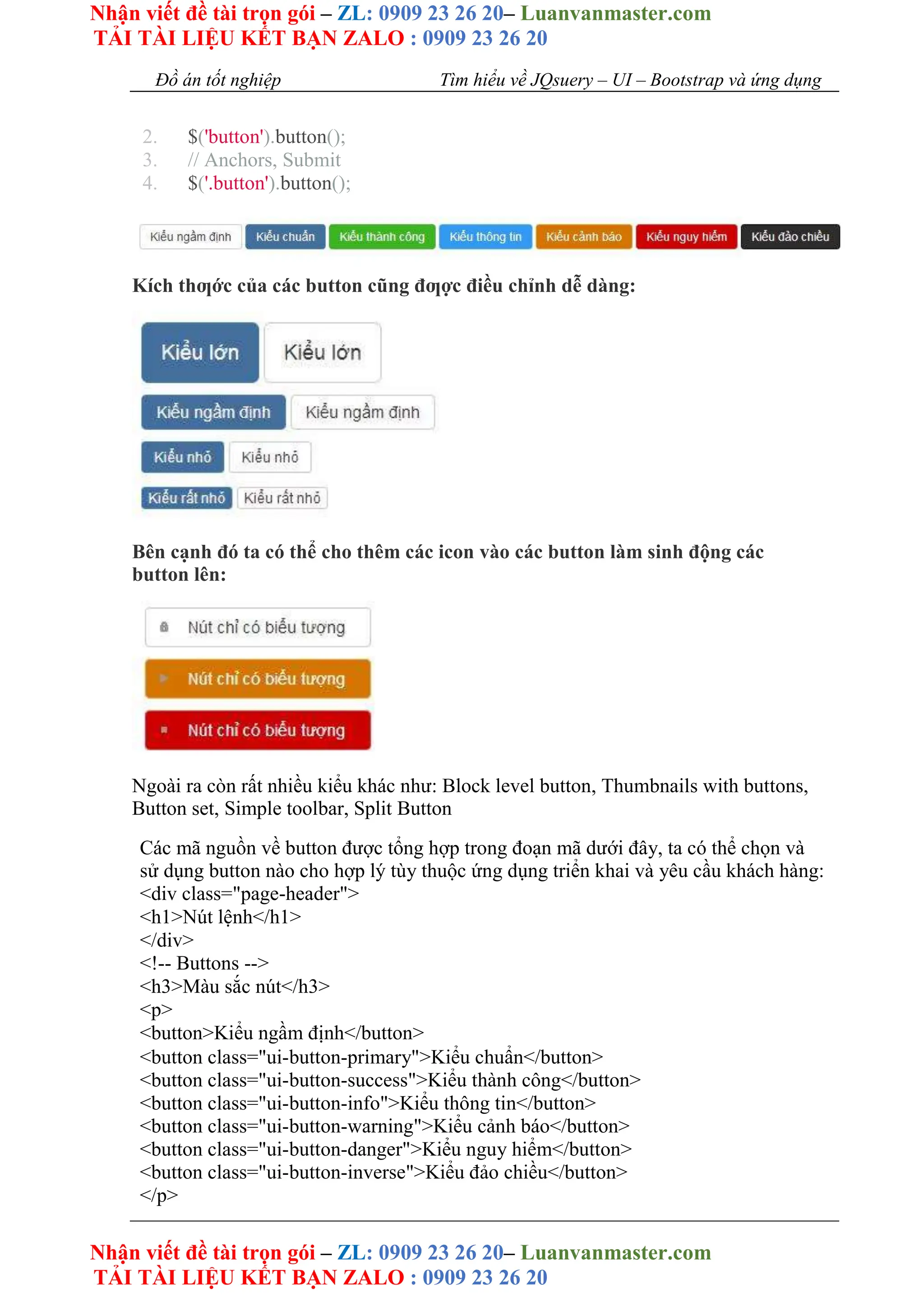 Nhận viết đề tài trọn gói – ZL: 0909 23 26 20– Luanvanmaster.com
TẢI TÀI LIỆU KẾT BẠN ZALO : 0909 23 26 20
Nhận viết đề tài trọn gói – ZL: 0909 23 26 20– Luanvanmaster.com
TẢI TÀI LIỆU KẾT BẠN ZALO : 0909 23 26 20
Đồ án tốt nghiệp Tìm hiểu về JQsuery – UI – Bootstrap và ứng dụng
2. $('button').button();
3. // Anchors, Submit
4. $('.button').button();
Kích thƣớc của các button cũng đƣợc điều chỉnh dễ dàng:
Bên cạnh đó ta có thể cho thêm các icon vào các button làm sinh động các
button lên:
Ngoài ra còn rất nhiều kiểu khác như: Block level button, Thumbnails with buttons,
Button set, Simple toolbar, Split Button
Các mã nguồn về button được tổng hợp trong đoạn mã dưới đây, ta có thể chọn và
sử dụng button nào cho hợp lý tùy thuộc ứng dụng triển khai và yêu cầu khách hàng:
<div class="page-header">
<h1>Nút lệnh</h1>
</div>
<!-- Buttons -->
<h3>Màu sắc nút</h3>
<p>
<button>Kiểu ngầm định</button>
<button class="ui-button-primary">Kiểu chuẩn</button>
<button class="ui-button-success">Kiểu thành công</button>
<button class="ui-button-info">Kiểu thông tin</button>
<button class="ui-button-warning">Kiểu cảnh báo</button>
<button class="ui-button-danger">Kiểu nguy hiểm</button>
<button class="ui-button-inverse">Kiểu đảo chiều</button>
</p>
 