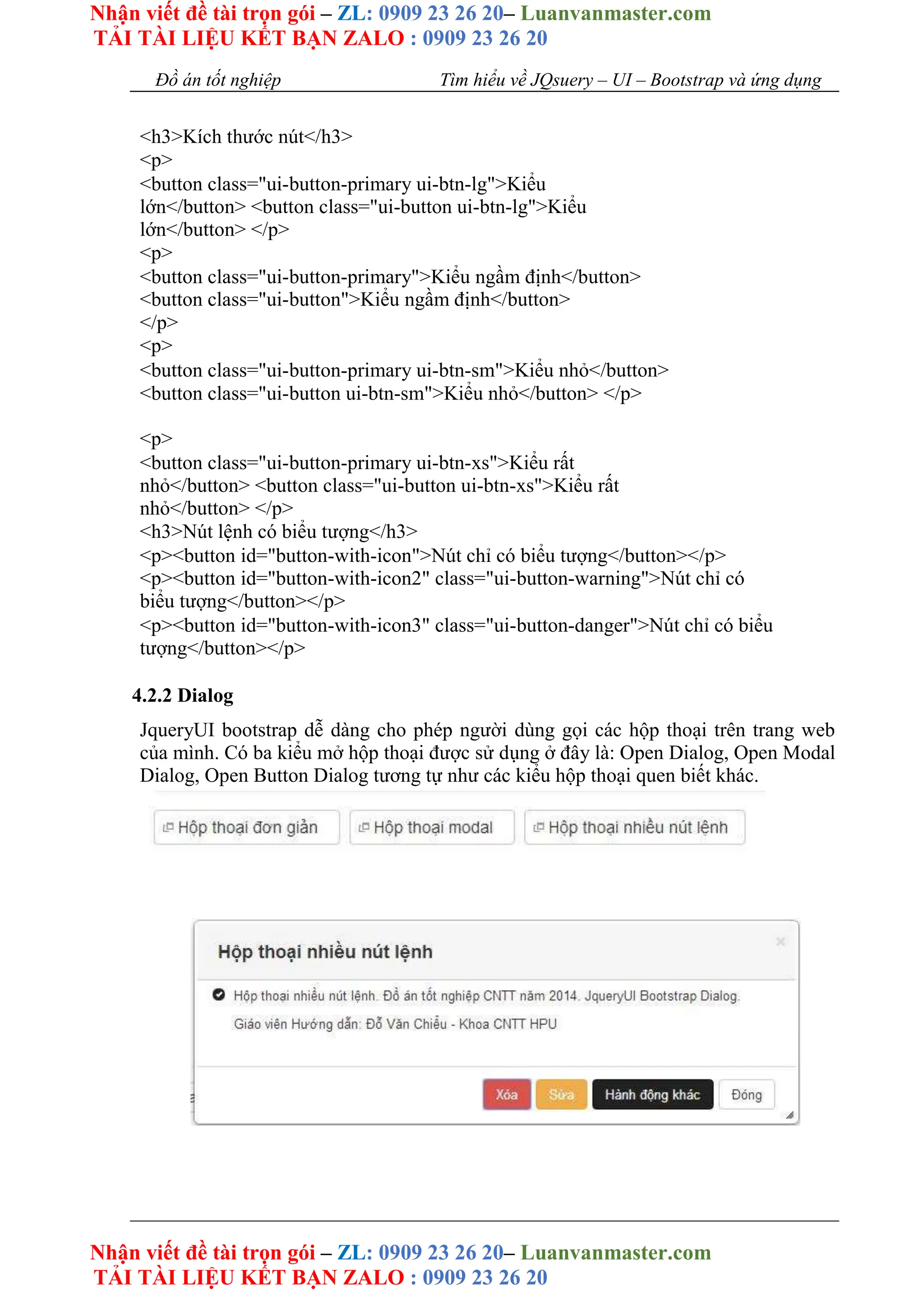 Nhận viết đề tài trọn gói – ZL: 0909 23 26 20– Luanvanmaster.com
TẢI TÀI LIỆU KẾT BẠN ZALO : 0909 23 26 20
Nhận viết đề tài trọn gói – ZL: 0909 23 26 20– Luanvanmaster.com
TẢI TÀI LIỆU KẾT BẠN ZALO : 0909 23 26 20
Đồ án tốt nghiệp Tìm hiểu về JQsuery – UI – Bootstrap và ứng dụng
<h3>Kích thước nút</h3>
<p>
<button class="ui-button-primary ui-btn-lg">Kiểu
lớn</button> <button class="ui-button ui-btn-lg">Kiểu
lớn</button> </p>
<p>
<button class="ui-button-primary">Kiểu ngầm định</button>
<button class="ui-button">Kiểu ngầm định</button>
</p>
<p>
<button class="ui-button-primary ui-btn-sm">Kiểu nhỏ</button>
<button class="ui-button ui-btn-sm">Kiểu nhỏ</button> </p>
<p>
<button class="ui-button-primary ui-btn-xs">Kiểu rất
nhỏ</button> <button class="ui-button ui-btn-xs">Kiểu rất
nhỏ</button> </p>
<h3>Nút lệnh có biểu tượng</h3>
<p><button id="button-with-icon">Nút chỉ có biểu tượng</button></p>
<p><button id="button-with-icon2" class="ui-button-warning">Nút chỉ có
biểu tượng</button></p>
<p><button id="button-with-icon3" class="ui-button-danger">Nút chỉ có biểu
tượng</button></p>
4.2.2 Dialog
JqueryUI bootstrap dễ dàng cho phép người dùng gọi các hộp thoại trên trang web
của mình. Có ba kiểu mở hộp thoại được sử dụng ở đây là: Open Dialog, Open Modal
Dialog, Open Button Dialog tương tự như các kiểu hộp thoại quen biết khác.
 