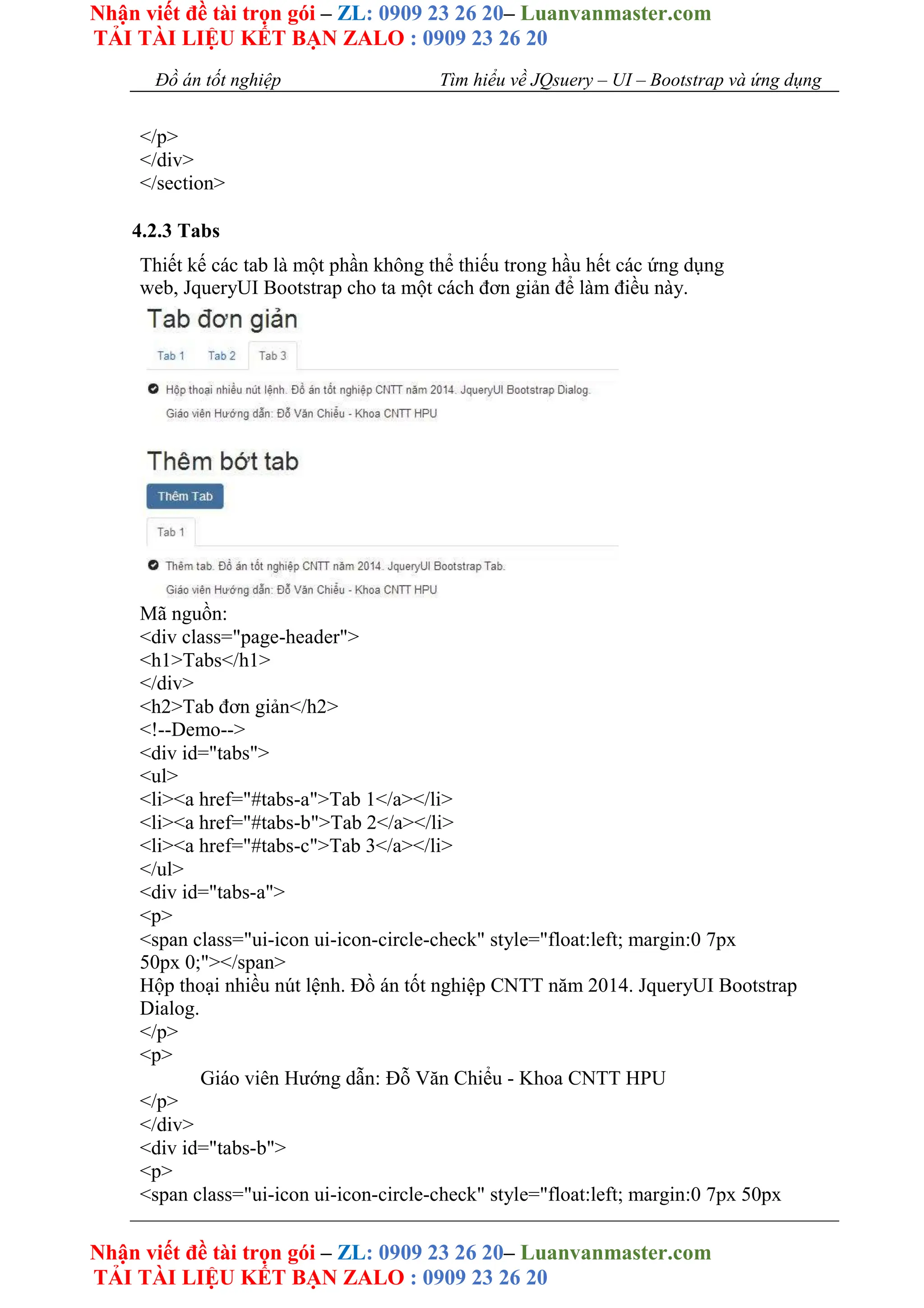Nhận viết đề tài trọn gói – ZL: 0909 23 26 20– Luanvanmaster.com
TẢI TÀI LIỆU KẾT BẠN ZALO : 0909 23 26 20
Nhận viết đề tài trọn gói – ZL: 0909 23 26 20– Luanvanmaster.com
TẢI TÀI LIỆU KẾT BẠN ZALO : 0909 23 26 20
Đồ án tốt nghiệp Tìm hiểu về JQsuery – UI – Bootstrap và ứng dụng
</p>
</div>
</section>
4.2.3 Tabs
Thiết kế các tab là một phần không thể thiếu trong hầu hết các ứng dụng
web, JqueryUI Bootstrap cho ta một cách đơn giản để làm điều này.
Mã nguồn:
<div class="page-header">
<h1>Tabs</h1>
</div>
<h2>Tab đơn giản</h2>
<!--Demo-->
<div id="tabs">
<ul>
<li><a href="#tabs-a">Tab 1</a></li>
<li><a href="#tabs-b">Tab 2</a></li>
<li><a href="#tabs-c">Tab 3</a></li>
</ul>
<div id="tabs-a">
<p>
<span class="ui-icon ui-icon-circle-check" style="float:left; margin:0 7px
50px 0;"></span>
Hộp thoại nhiều nút lệnh. Đồ án tốt nghiệp CNTT năm 2014. JqueryUI Bootstrap
Dialog.
</p>
<p>
Giáo viên Hướng dẫn: Đỗ Văn Chiểu - Khoa CNTT HPU
</p>
</div>
<div id="tabs-b">
<p>
<span class="ui-icon ui-icon-circle-check" style="float:left; margin:0 7px 50px
 