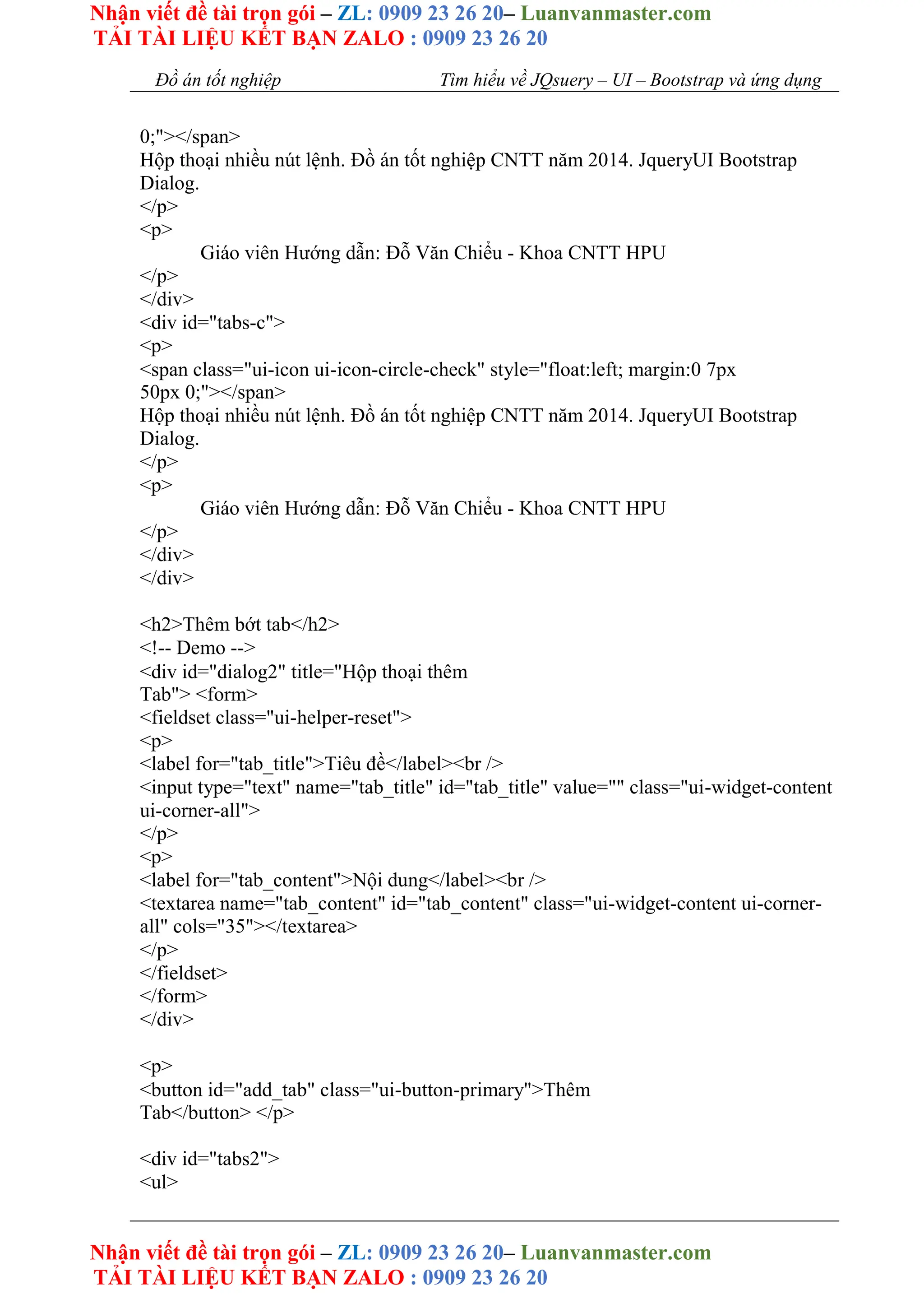 Nhận viết đề tài trọn gói – ZL: 0909 23 26 20– Luanvanmaster.com
TẢI TÀI LIỆU KẾT BẠN ZALO : 0909 23 26 20
Nhận viết đề tài trọn gói – ZL: 0909 23 26 20– Luanvanmaster.com
TẢI TÀI LIỆU KẾT BẠN ZALO : 0909 23 26 20
Đồ án tốt nghiệp Tìm hiểu về JQsuery – UI – Bootstrap và ứng dụng
0;"></span>
Hộp thoại nhiều nút lệnh. Đồ án tốt nghiệp CNTT năm 2014. JqueryUI Bootstrap
Dialog.
</p>
<p>
Giáo viên Hướng dẫn: Đỗ Văn Chiểu - Khoa CNTT HPU
</p>
</div>
<div id="tabs-c">
<p>
<span class="ui-icon ui-icon-circle-check" style="float:left; margin:0 7px
50px 0;"></span>
Hộp thoại nhiều nút lệnh. Đồ án tốt nghiệp CNTT năm 2014. JqueryUI Bootstrap
Dialog.
</p>
<p>
Giáo viên Hướng dẫn: Đỗ Văn Chiểu - Khoa CNTT HPU
</p>
</div>
</div>
<h2>Thêm bớt tab</h2>
<!-- Demo -->
<div id="dialog2" title="Hộp thoại thêm
Tab"> <form>
<fieldset class="ui-helper-reset">
<p>
<label for="tab_title">Tiêu đề</label><br />
<input type="text" name="tab_title" id="tab_title" value="" class="ui-widget-content
ui-corner-all">
</p>
<p>
<label for="tab_content">Nội dung</label><br />
<textarea name="tab_content" id="tab_content" class="ui-widget-content ui-corner-
all" cols="35"></textarea>
</p>
</fieldset>
</form>
</div>
<p>
<button id="add_tab" class="ui-button-primary">Thêm
Tab</button> </p>
<div id="tabs2">
<ul>
 