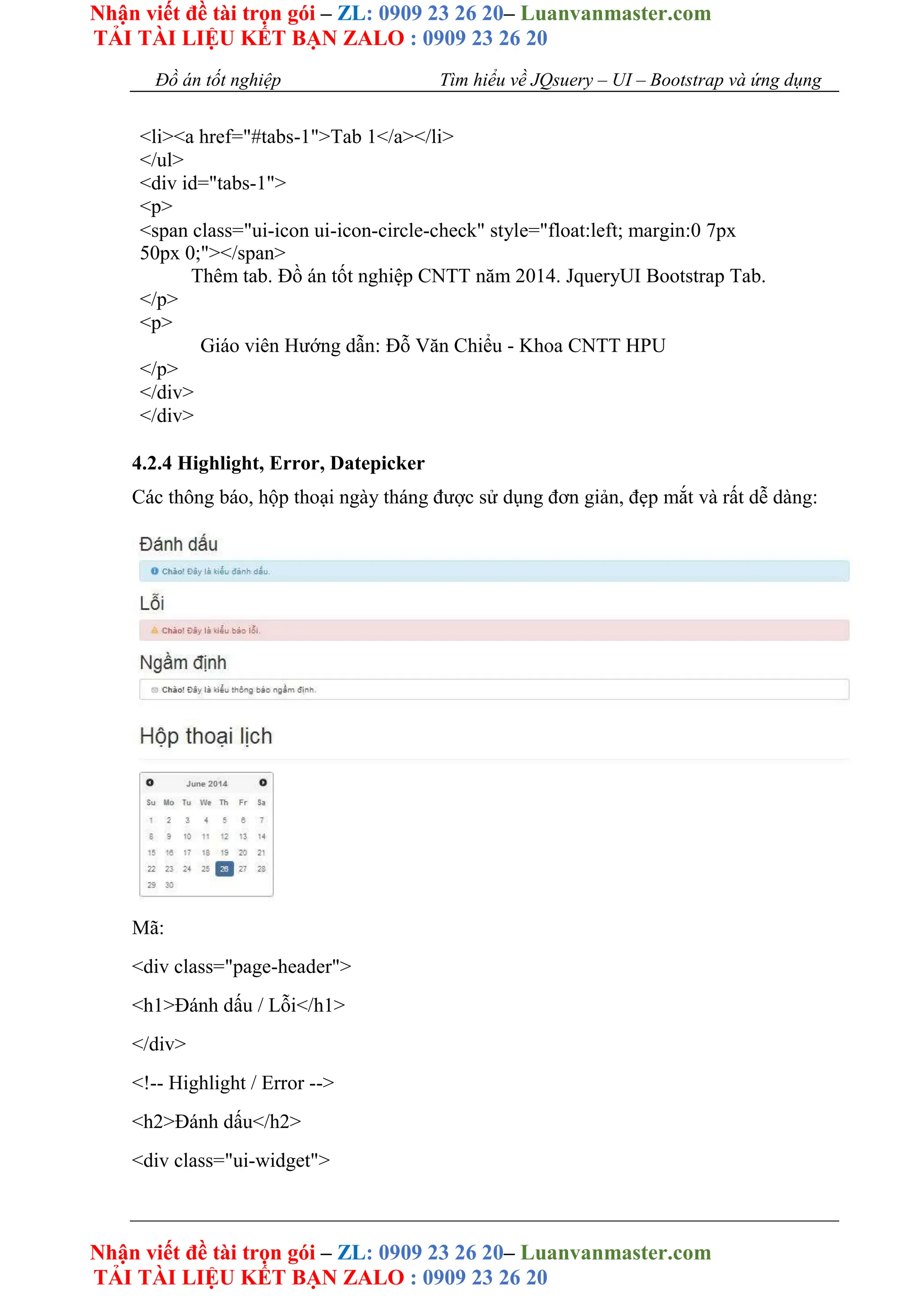 Nhận viết đề tài trọn gói – ZL: 0909 23 26 20– Luanvanmaster.com
TẢI TÀI LIỆU KẾT BẠN ZALO : 0909 23 26 20
Nhận viết đề tài trọn gói – ZL: 0909 23 26 20– Luanvanmaster.com
TẢI TÀI LIỆU KẾT BẠN ZALO : 0909 23 26 20
Đồ án tốt nghiệp Tìm hiểu về JQsuery – UI – Bootstrap và ứng dụng
<li><a href="#tabs-1">Tab 1</a></li>
</ul>
<div id="tabs-1">
<p>
<span class="ui-icon ui-icon-circle-check" style="float:left; margin:0 7px
50px 0;"></span>
Thêm tab. Đồ án tốt nghiệp CNTT năm 2014. JqueryUI Bootstrap Tab.
</p>
<p>
Giáo viên Hướng dẫn: Đỗ Văn Chiểu - Khoa CNTT HPU
</p>
</div>
</div>
4.2.4 Highlight, Error, Datepicker
Các thông báo, hộp thoại ngày tháng được sử dụng đơn giản, đẹp mắt và rất dễ dàng:
Mã:
<div class="page-header">
<h1>Đánh dấu / Lỗi</h1>
</div>
<!-- Highlight / Error -->
<h2>Đánh dấu</h2>
<div class="ui-widget">
 