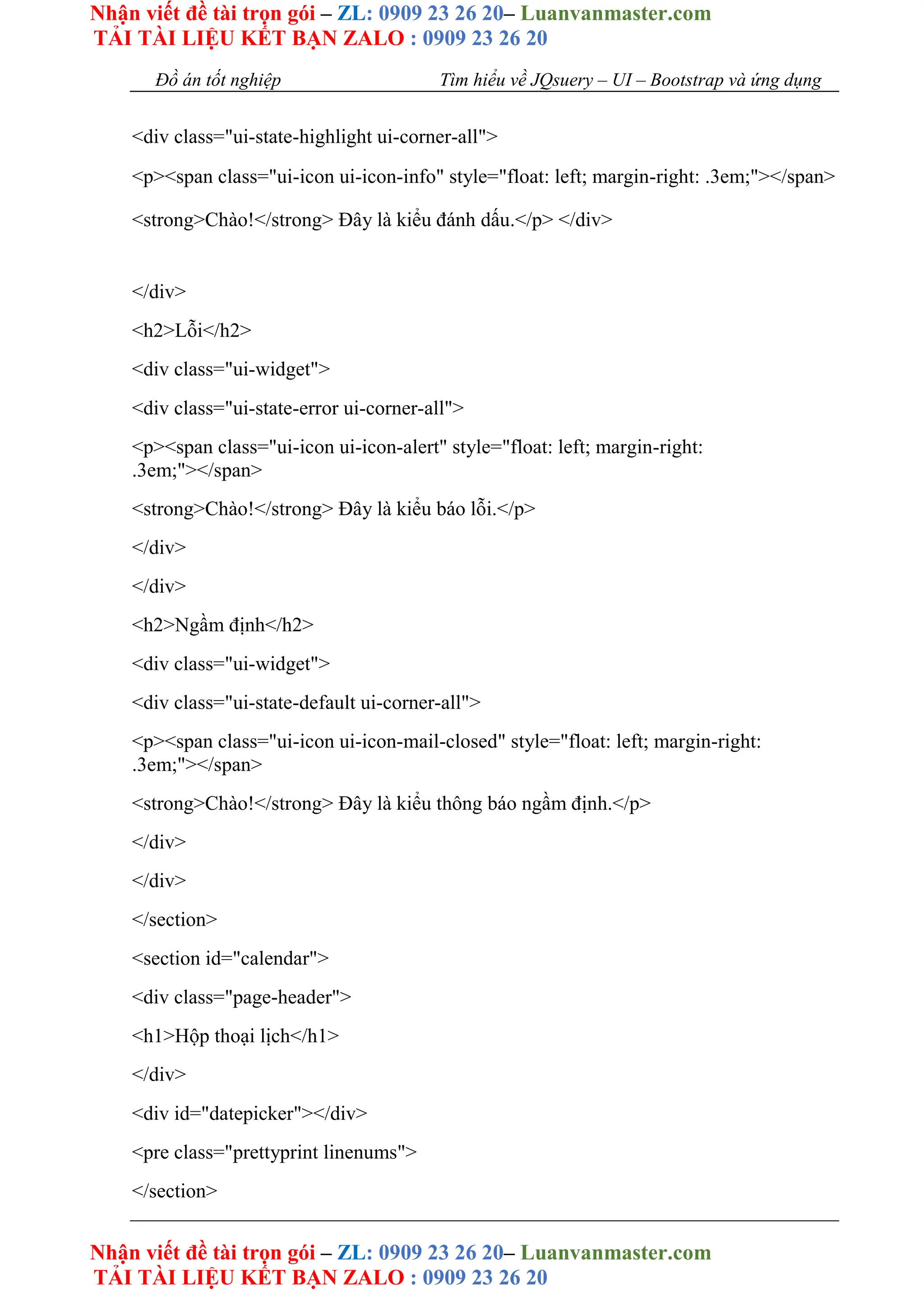 Nhận viết đề tài trọn gói – ZL: 0909 23 26 20– Luanvanmaster.com
TẢI TÀI LIỆU KẾT BẠN ZALO : 0909 23 26 20
Nhận viết đề tài trọn gói – ZL: 0909 23 26 20– Luanvanmaster.com
TẢI TÀI LIỆU KẾT BẠN ZALO : 0909 23 26 20
Đồ án tốt nghiệp Tìm hiểu về JQsuery – UI – Bootstrap và ứng dụng
<div class="ui-state-highlight ui-corner-all">
<p><span class="ui-icon ui-icon-info" style="float: left; margin-right: .3em;"></span>
<strong>Chào!</strong> Đây là kiểu đánh dấu.</p> </div>
</div>
<h2>Lỗi</h2>
<div class="ui-widget">
<div class="ui-state-error ui-corner-all">
<p><span class="ui-icon ui-icon-alert" style="float: left; margin-right:
.3em;"></span>
<strong>Chào!</strong> Đây là kiểu báo lỗi.</p>
</div>
</div>
<h2>Ngầm định</h2>
<div class="ui-widget">
<div class="ui-state-default ui-corner-all">
<p><span class="ui-icon ui-icon-mail-closed" style="float: left; margin-right:
.3em;"></span>
<strong>Chào!</strong> Đây là kiểu thông báo ngầm định.</p>
</div>
</div>
</section>
<section id="calendar">
<div class="page-header">
<h1>Hộp thoại lịch</h1>
</div>
<div id="datepicker"></div>
<pre class="prettyprint linenums">
</section>
 