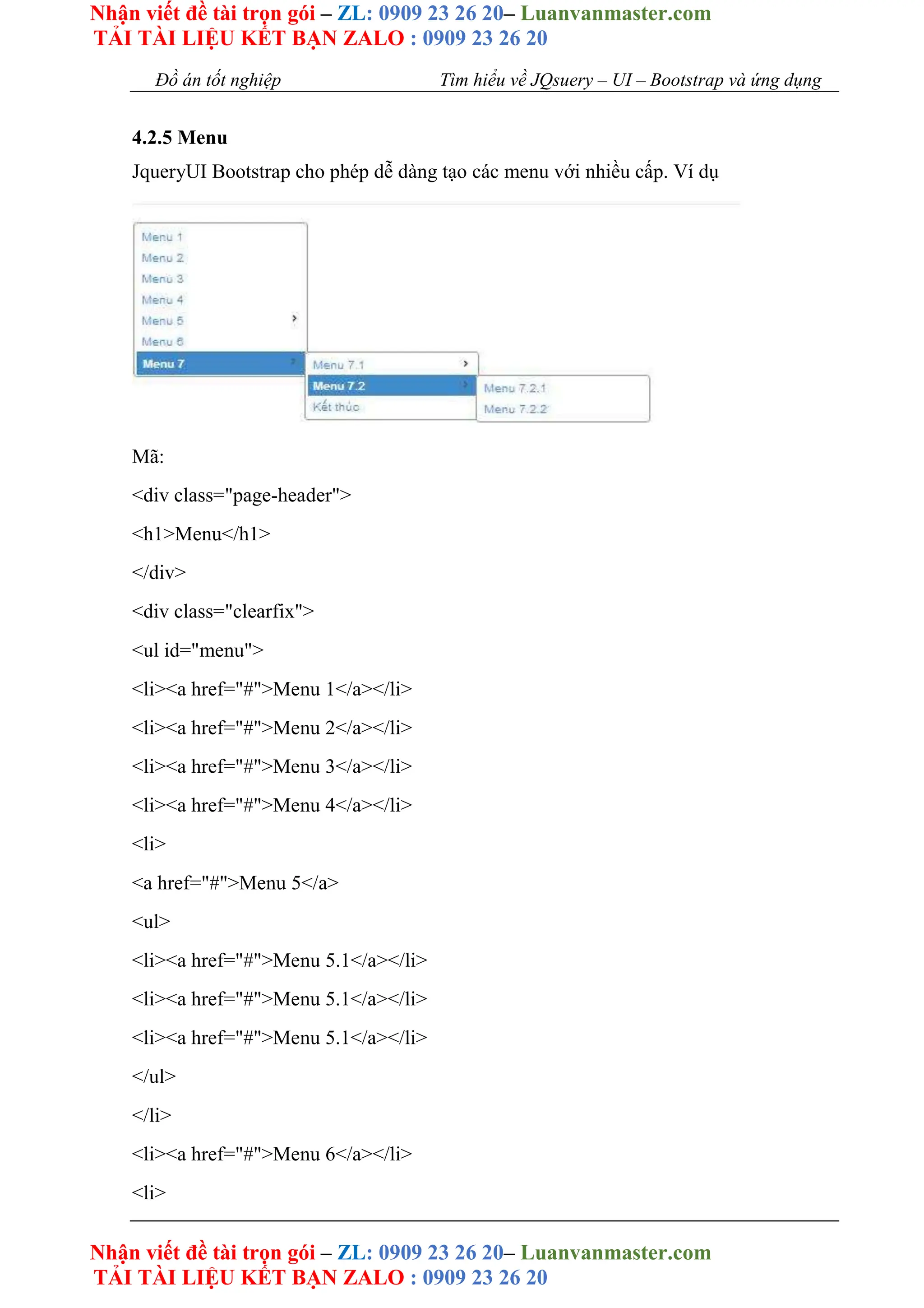 Nhận viết đề tài trọn gói – ZL: 0909 23 26 20– Luanvanmaster.com
TẢI TÀI LIỆU KẾT BẠN ZALO : 0909 23 26 20
Nhận viết đề tài trọn gói – ZL: 0909 23 26 20– Luanvanmaster.com
TẢI TÀI LIỆU KẾT BẠN ZALO : 0909 23 26 20
Đồ án tốt nghiệp Tìm hiểu về JQsuery – UI – Bootstrap và ứng dụng
4.2.5 Menu
JqueryUI Bootstrap cho phép dễ dàng tạo các menu với nhiều cấp. Ví dụ
Mã:
<div class="page-header">
<h1>Menu</h1>
</div>
<div class="clearfix">
<ul id="menu">
<li><a href="#">Menu 1</a></li>
<li><a href="#">Menu 2</a></li>
<li><a href="#">Menu 3</a></li>
<li><a href="#">Menu 4</a></li>
<li>
<a href="#">Menu 5</a>
<ul>
<li><a href="#">Menu 5.1</a></li>
<li><a href="#">Menu 5.1</a></li>
<li><a href="#">Menu 5.1</a></li>
</ul>
</li>
<li><a href="#">Menu 6</a></li>
<li>
 
