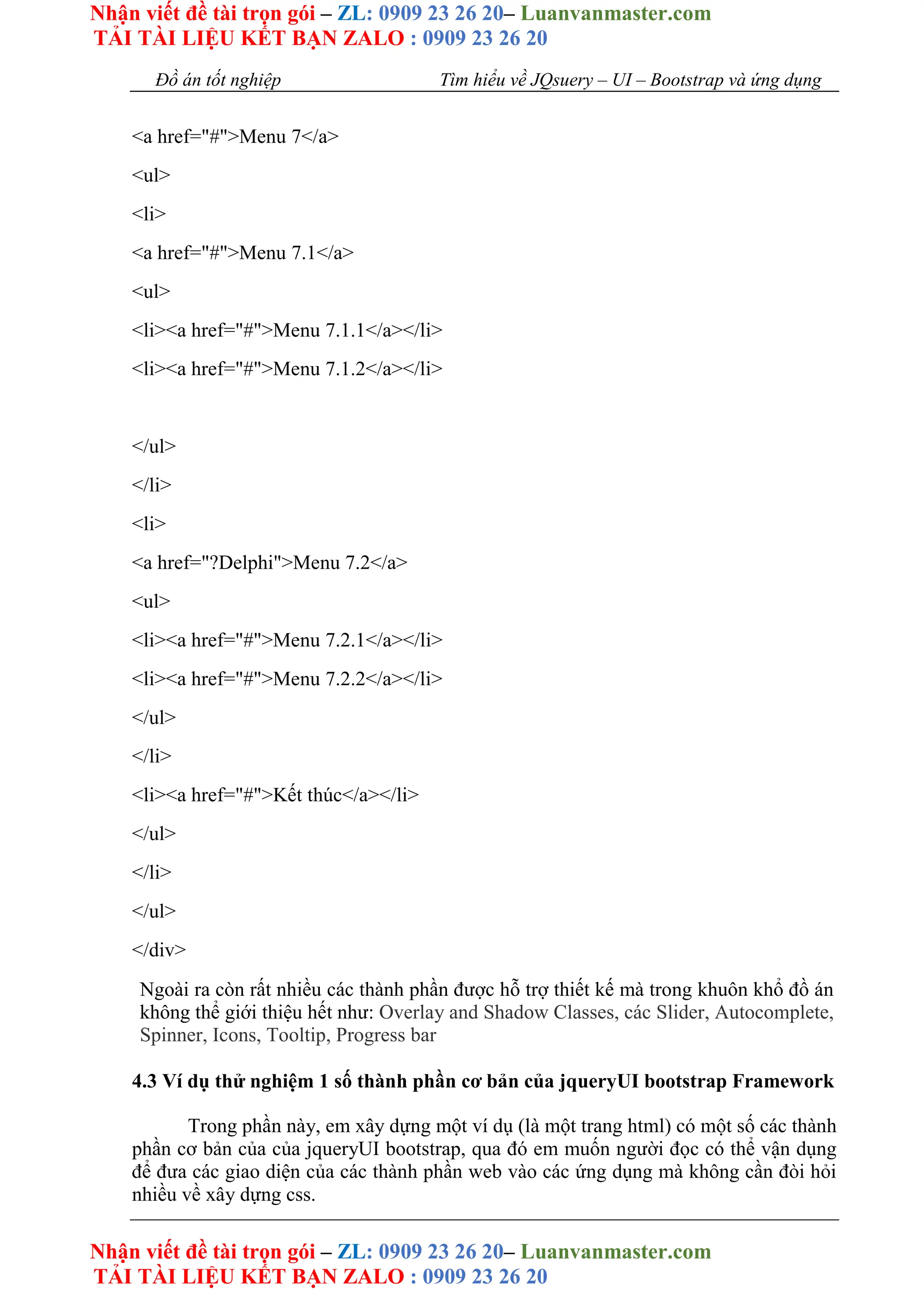 Nhận viết đề tài trọn gói – ZL: 0909 23 26 20– Luanvanmaster.com
TẢI TÀI LIỆU KẾT BẠN ZALO : 0909 23 26 20
Nhận viết đề tài trọn gói – ZL: 0909 23 26 20– Luanvanmaster.com
TẢI TÀI LIỆU KẾT BẠN ZALO : 0909 23 26 20
Đồ án tốt nghiệp Tìm hiểu về JQsuery – UI – Bootstrap và ứng dụng
<a href="#">Menu 7</a>
<ul>
<li>
<a href="#">Menu 7.1</a>
<ul>
<li><a href="#">Menu 7.1.1</a></li>
<li><a href="#">Menu 7.1.2</a></li>
</ul>
</li>
<li>
<a href="?Delphi">Menu 7.2</a>
<ul>
<li><a href="#">Menu 7.2.1</a></li>
<li><a href="#">Menu 7.2.2</a></li>
</ul>
</li>
<li><a href="#">Kết thúc</a></li>
</ul>
</li>
</ul>
</div>
Ngoài ra còn rất nhiều các thành phần được hỗ trợ thiết kế mà trong khuôn khổ đồ án
không thể giới thiệu hết như: Overlay and Shadow Classes, các Slider, Autocomplete,
Spinner, Icons, Tooltip, Progress bar
4.3 Ví dụ thử nghiệm 1 số thành phần cơ bản của jqueryUI bootstrap Framework
Trong phần này, em xây dựng một ví dụ (là một trang html) có một số các thành
phần cơ bản của của jqueryUI bootstrap, qua đó em muốn người đọc có thể vận dụng
để đưa các giao diện của các thành phần web vào các ứng dụng mà không cần đòi hỏi
nhiều về xây dựng css.
 