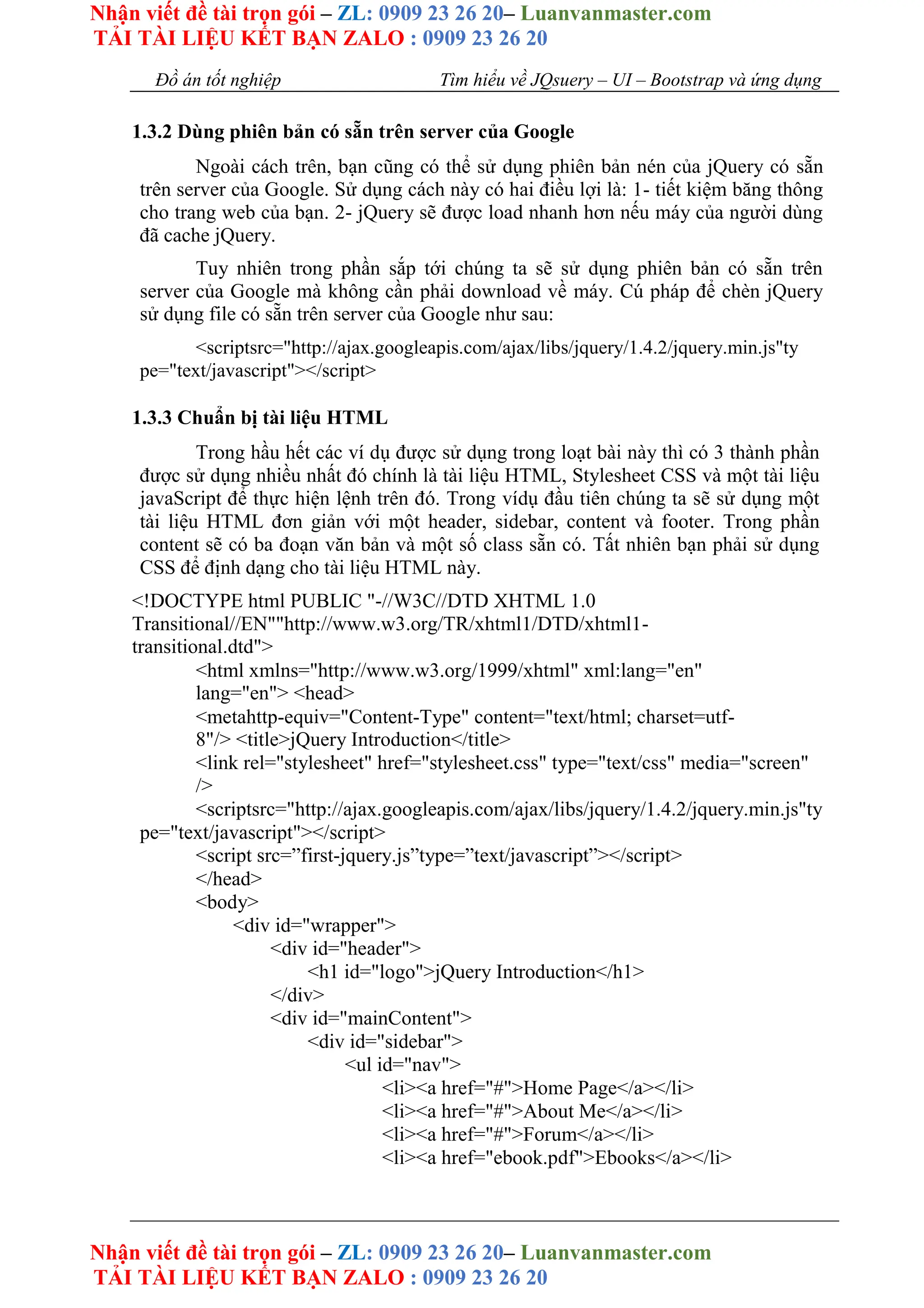 Nhận viết đề tài trọn gói – ZL: 0909 23 26 20– Luanvanmaster.com
TẢI TÀI LIỆU KẾT BẠN ZALO : 0909 23 26 20
Nhận viết đề tài trọn gói – ZL: 0909 23 26 20– Luanvanmaster.com
TẢI TÀI LIỆU KẾT BẠN ZALO : 0909 23 26 20
Đồ án tốt nghiệp Tìm hiểu về JQsuery – UI – Bootstrap và ứng dụng
1.3.2 Dùng phiên bản có sẵn trên server của Google
Ngoài cách trên, bạn cũng có thể sử dụng phiên bản nén của jQuery có sẵn
trên server của Google. Sử dụng cách này có hai điều lợi là: 1- tiết kiệm băng thông
cho trang web của bạn. 2- jQuery sẽ được load nhanh hơn nếu máy của người dùng
đã cache jQuery.
Tuy nhiên trong phần sắp tới chúng ta sẽ sử dụng phiên bản có sẵn trên
server của Google mà không cần phải download về máy. Cú pháp để chèn jQuery
sử dụng file có sẵn trên server của Google như sau:
<scriptsrc="http://ajax.googleapis.com/ajax/libs/jquery/1.4.2/jquery.min.js"ty
pe="text/javascript"></script>
1.3.3 Chuẩn bị tài liệu HTML
Trong hầu hết các ví dụ được sử dụng trong loạt bài này thì có 3 thành phần
được sử dụng nhiều nhất đó chính là tài liệu HTML, Stylesheet CSS và một tài liệu
javaScript để thực hiện lệnh trên đó. Trong vídụ đầu tiên chúng ta sẽ sử dụng một
tài liệu HTML đơn giản với một header, sidebar, content và footer. Trong phần
content sẽ có ba đoạn văn bản và một số class sẵn có. Tất nhiên bạn phải sử dụng
CSS để định dạng cho tài liệu HTML này.
<!DOCTYPE html PUBLIC "-//W3C//DTD XHTML 1.0
Transitional//EN""http://www.w3.org/TR/xhtml1/DTD/xhtml1-
transitional.dtd">
<html xmlns="http://www.w3.org/1999/xhtml" xml:lang="en"
lang="en"> <head>
<metahttp-equiv="Content-Type" content="text/html; charset=utf-
8"/> <title>jQuery Introduction</title>
<link rel="stylesheet" href="stylesheet.css" type="text/css" media="screen"
/>
<scriptsrc="http://ajax.googleapis.com/ajax/libs/jquery/1.4.2/jquery.min.js"ty
pe="text/javascript"></script>
<script src=”first-jquery.js”type=”text/javascript”></script>
</head>
<body>
<div id="wrapper">
<div id="header">
<h1 id="logo">jQuery Introduction</h1>
</div>
<div id="mainContent">
<div id="sidebar">
<ul id="nav">
<li><a href="#">Home Page</a></li>
<li><a href="#">About Me</a></li>
<li><a href="#">Forum</a></li>
<li><a href="ebook.pdf">Ebooks</a></li>
 
