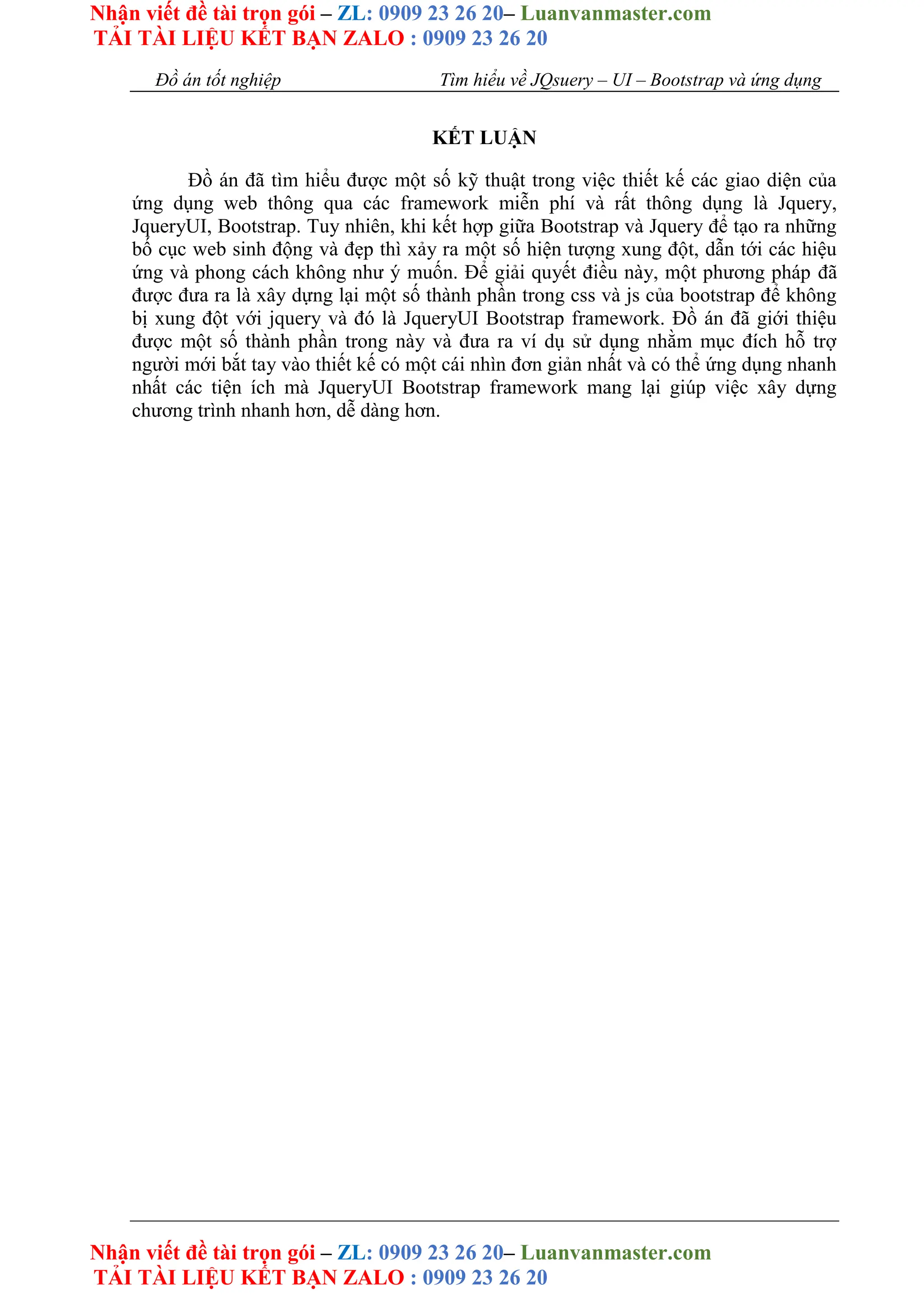 Nhận viết đề tài trọn gói – ZL: 0909 23 26 20– Luanvanmaster.com
TẢI TÀI LIỆU KẾT BẠN ZALO : 0909 23 26 20
Nhận viết đề tài trọn gói – ZL: 0909 23 26 20– Luanvanmaster.com
TẢI TÀI LIỆU KẾT BẠN ZALO : 0909 23 26 20
Đồ án tốt nghiệp Tìm hiểu về JQsuery – UI – Bootstrap và ứng dụng
KẾT LUẬN
Đồ án đã tìm hiểu được một số kỹ thuật trong việc thiết kế các giao diện của
ứng dụng web thông qua các framework miễn phí và rất thông dụng là Jquery,
JqueryUI, Bootstrap. Tuy nhiên, khi kết hợp giữa Bootstrap và Jquery để tạo ra những
bố cục web sinh động và đẹp thì xảy ra một số hiện tượng xung đột, dẫn tới các hiệu
ứng và phong cách không như ý muốn. Để giải quyết điều này, một phương pháp đã
được đưa ra là xây dựng lại một số thành phần trong css và js của bootstrap để không
bị xung đột với jquery và đó là JqueryUI Bootstrap framework. Đồ án đã giới thiệu
được một số thành phần trong này và đưa ra ví dụ sử dụng nhằm mục đích hỗ trợ
người mới bắt tay vào thiết kế có một cái nhìn đơn giản nhất và có thể ứng dụng nhanh
nhất các tiện ích mà JqueryUI Bootstrap framework mang lại giúp việc xây dựng
chương trình nhanh hơn, dễ dàng hơn.
 