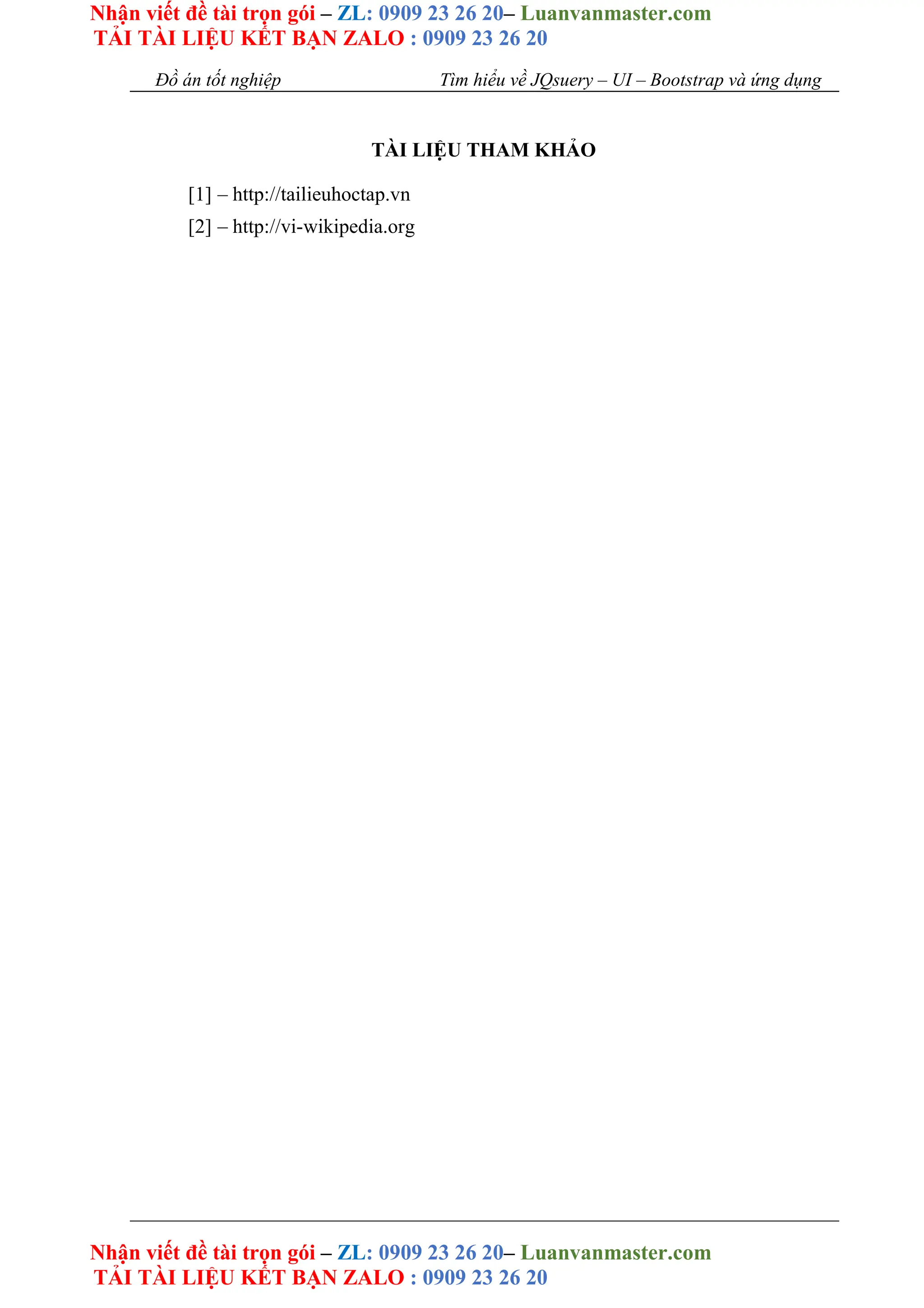 Nhận viết đề tài trọn gói – ZL: 0909 23 26 20– Luanvanmaster.com
TẢI TÀI LIỆU KẾT BẠN ZALO : 0909 23 26 20
Nhận viết đề tài trọn gói – ZL: 0909 23 26 20– Luanvanmaster.com
TẢI TÀI LIỆU KẾT BẠN ZALO : 0909 23 26 20
Đồ án tốt nghiệp Tìm hiểu về JQsuery – UI – Bootstrap và ứng dụng
TÀI LIỆU THAM KHẢO
[1] – http://tailieuhoctap.vn
[2] – http://vi-wikipedia.org
 