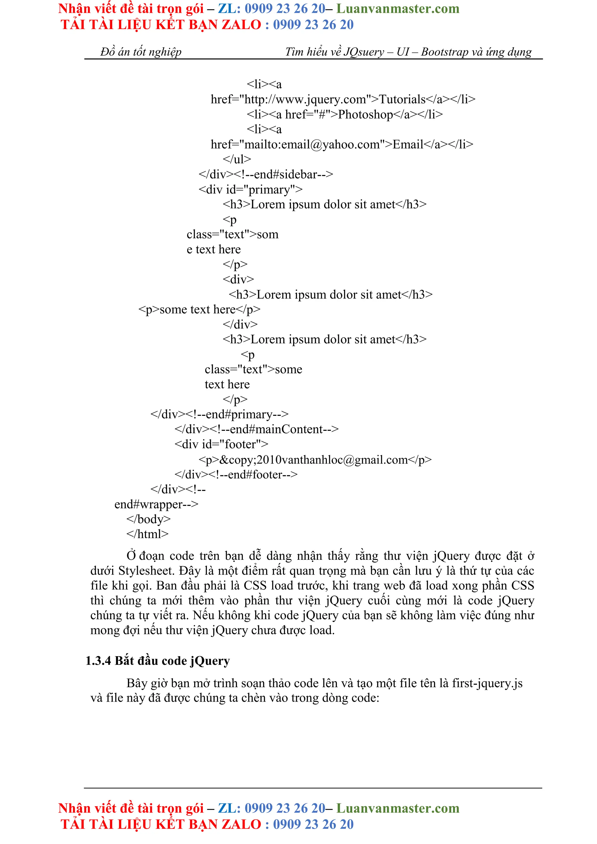 Nhận viết đề tài trọn gói – ZL: 0909 23 26 20– Luanvanmaster.com
TẢI TÀI LIỆU KẾT BẠN ZALO : 0909 23 26 20
Nhận viết đề tài trọn gói – ZL: 0909 23 26 20– Luanvanmaster.com
TẢI TÀI LIỆU KẾT BẠN ZALO : 0909 23 26 20
Đồ án tốt nghiệp Tìm hiểu về JQsuery – UI – Bootstrap và ứng dụng
<li><a
href="http://www.jquery.com">Tutorials</a></li>
<li><a href="#">Photoshop</a></li>
<li><a
href="mailto:email@yahoo.com">Email</a></li>
</ul>
</div><!--end#sidebar-->
<div id="primary">
<h3>Lorem ipsum dolor sit amet</h3>
<p
class="text">som
e text here
</p>
<div>
<h3>Lorem ipsum dolor sit amet</h3>
<p>some text here</p>
</div>
<h3>Lorem ipsum dolor sit amet</h3>
<p
class="text">some
text here
</p>
</div><!--end#primary-->
</div><!--end#mainContent-->
<div id="footer">
<p>&copy;2010vanthanhloc@gmail.com</p>
</div><!--end#footer-->
</div><!--
end#wrapper-->
</body>
</html>
Ở đoạn code trên bạn dễ dàng nhận thấy rằng thư viện jQuery được đặt ở
dưới Stylesheet. Đây là một điểm rất quan trọng mà bạn cần lưu ý là thứ tự của các
file khi gọi. Ban đầu phải là CSS load trước, khi trang web đã load xong phần CSS
thì chúng ta mới thêm vào phần thư viện jQuery cuối cùng mới là code jQuery
chúng ta tự viết ra. Nếu không khi code jQuery của bạn sẽ không làm việc đúng như
mong đợi nếu thư viện jQuery chưa được load.
1.3.4 Bắt đầu code jQuery
Bây giờ bạn mở trình soạn thảo code lên và tạo một file tên là first-jquery.js
và file này đã được chúng ta chèn vào trong dòng code:
 