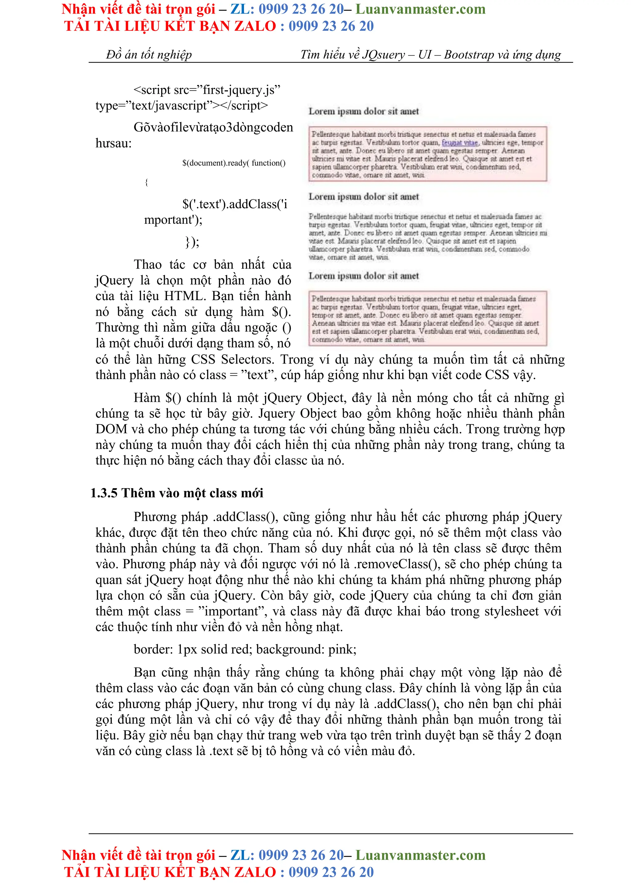 Nhận viết đề tài trọn gói – ZL: 0909 23 26 20– Luanvanmaster.com
TẢI TÀI LIỆU KẾT BẠN ZALO : 0909 23 26 20
Nhận viết đề tài trọn gói – ZL: 0909 23 26 20– Luanvanmaster.com
TẢI TÀI LIỆU KẾT BẠN ZALO : 0909 23 26 20
Đồ án tốt nghiệp Tìm hiểu về JQsuery – UI – Bootstrap và ứng dụng
<script src=”first-jquery.js”
type=”text/javascript”></script>
Gõvàofilevừatạo3dòngcoden
hưsau:
$(document).ready( function()
{
$('.text').addClass('i
mportant');
});
Thao tác cơ bản nhất của
jQuery là chọn một phần nào đó
của tài liệu HTML. Bạn tiến hành
nó bằng cách sử dụng hàm $().
Thường thì nằm giữa dấu ngoặc ()
là một chuỗi dưới dạng tham số, nó
có thể làn hững CSS Selectors. Trong ví dụ này chúng ta muốn tìm tất cả những
thành phần nào có class = ”text”, cúp háp giống như khi bạn viết code CSS vậy.
Hàm $() chính là một jQuery Object, đây là nền móng cho tất cả những gì
chúng ta sẽ học từ bây giờ. Jquery Object bao gồm không hoặc nhiều thành phần
DOM và cho phép chúng ta tương tác với chúng bằng nhiều cách. Trong trường hợp
này chúng ta muốn thay đổi cách hiển thị của những phần này trong trang, chúng ta
thực hiện nó bằng cách thay đổi classc ủa nó.
1.3.5 Thêm vào một class mới
Phương pháp .addClass(), cũng giống như hầu hết các phương pháp jQuery
khác, được đặt tên theo chức năng của nó. Khi được gọi, nó sẽ thêm một class vào
thành phần chúng ta đã chọn. Tham số duy nhất của nó là tên class sẽ được thêm
vào. Phương pháp này và đối ngược với nó là .removeClass(), sẽ cho phép chúng ta
quan sát jQuery hoạt động như thế nào khi chúng ta khám phá những phương pháp
lựa chọn có sẵn của jQuery. Còn bây giờ, code jQuery của chúng ta chỉ đơn giản
thêm một class = ”important”, và class này đã được khai báo trong stylesheet với
các thuộc tính như viền đỏ và nền hồng nhạt.
border: 1px solid red; background: pink;
Bạn cũng nhận thấy rằng chúng ta không phải chạy một vòng lặp nào để
thêm class vào các đoạn văn bản có cùng chung class. Đây chính là vòng lặp ẩn của
các phương pháp jQuery, như trong ví dụ này là .addClass(), cho nên bạn chỉ phải
gọi đúng một lần và chỉ có vậy để thay đổi những thành phần bạn muốn trong tài
liệu. Bây giờ nếu bạn chạy thử trang web vừa tạo trên trình duyệt bạn sẽ thấy 2 đoạn
văn có cùng class là .text sẽ bị tô hồng và có viền màu đỏ.
 