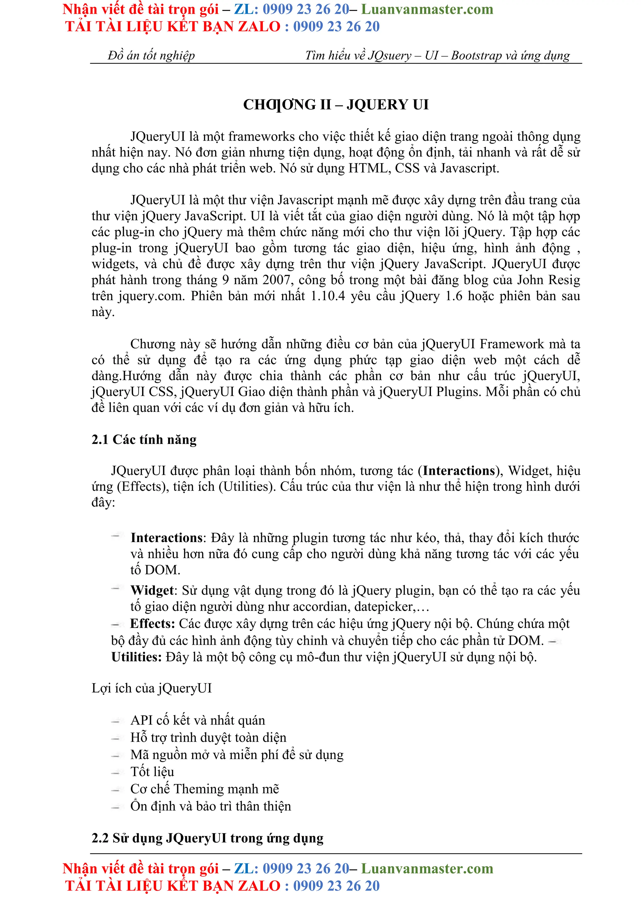 Nhận viết đề tài trọn gói – ZL: 0909 23 26 20– Luanvanmaster.com
TẢI TÀI LIỆU KẾT BẠN ZALO : 0909 23 26 20
Nhận viết đề tài trọn gói – ZL: 0909 23 26 20– Luanvanmaster.com
TẢI TÀI LIỆU KẾT BẠN ZALO : 0909 23 26 20
Đồ án tốt nghiệp Tìm hiểu về JQsuery – UI – Bootstrap và ứng dụng
CHƢƠNG II – JQUERY UI
JQueryUI là một frameworks cho việc thiết kế giao diện trang ngoài thông dụng
nhất hiện nay. Nó đơn giản nhưng tiện dụng, hoạt động ổn định, tải nhanh và rất dễ sử
dụng cho các nhà phát triển web. Nó sử dụng HTML, CSS và Javascript.
JQueryUI là một thư viện Javascript mạnh mẽ được xây dựng trên đầu trang của
thư viện jQuery JavaScript. UI là viết tắt của giao diện người dùng. Nó là một tập hợp
các plug-in cho jQuery mà thêm chức năng mới cho thư viện lõi jQuery. Tập hợp các
plug-in trong jQueryUI bao gồm tương tác giao diện, hiệu ứng, hình ảnh động ,
widgets, và chủ đề được xây dựng trên thư viện jQuery JavaScript. JQueryUI được
phát hành trong tháng 9 năm 2007, công bố trong một bài đăng blog của John Resig
trên jquery.com. Phiên bản mới nhất 1.10.4 yêu cầu jQuery 1.6 hoặc phiên bản sau
này.
Chương này sẽ hướng dẫn những điều cơ bản của jQueryUI Framework mà ta
có thể sử dụng để tạo ra các ứng dụng phức tạp giao diện web một cách dễ
dàng.Hướng dẫn này được chia thành các phần cơ bản như cấu trúc jQueryUI,
jQueryUI CSS, jQueryUI Giao diện thành phần và jQueryUI Plugins. Mỗi phần có chủ
đề liên quan với các ví dụ đơn giản và hữu ích.
2.1 Các tính năng
JQueryUI được phân loại thành bốn nhóm, tương tác (Interactions), Widget, hiệu
ứng (Effects), tiện ích (Utilities). Cấu trúc của thư viện là như thể hiện trong hình dưới
đây:
Interactions: Đây là những plugin tương tác như kéo, thả, thay đổi kích thước
và nhiều hơn nữa đó cung cấp cho người dùng khả năng tương tác với các yếu
tố DOM.
Widget: Sử dụng vật dụng trong đó là jQuery plugin, bạn có thể tạo ra các yếu
tố giao diện người dùng như accordian, datepicker,…
Effects: Các được xây dựng trên các hiệu ứng jQuery nội bộ. Chúng chứa một
bộ đầy đủ các hình ảnh động tùy chỉnh và chuyển tiếp cho các phần tử DOM.
Utilities: Đây là một bộ công cụ mô-đun thư viện jQueryUI sử dụng nội bộ.
Lợi ích của jQueryUI
API cố kết và nhất quán
Hỗ trợ trình duyệt toàn diện
Mã nguồn mở và miễn phí để sử dụng
Tốt liệu
Cơ chế Theming mạnh mẽ
Ổn định và bảo trì thân thiện
2.2 Sử dụng JQueryUI trong ứng dụng
 