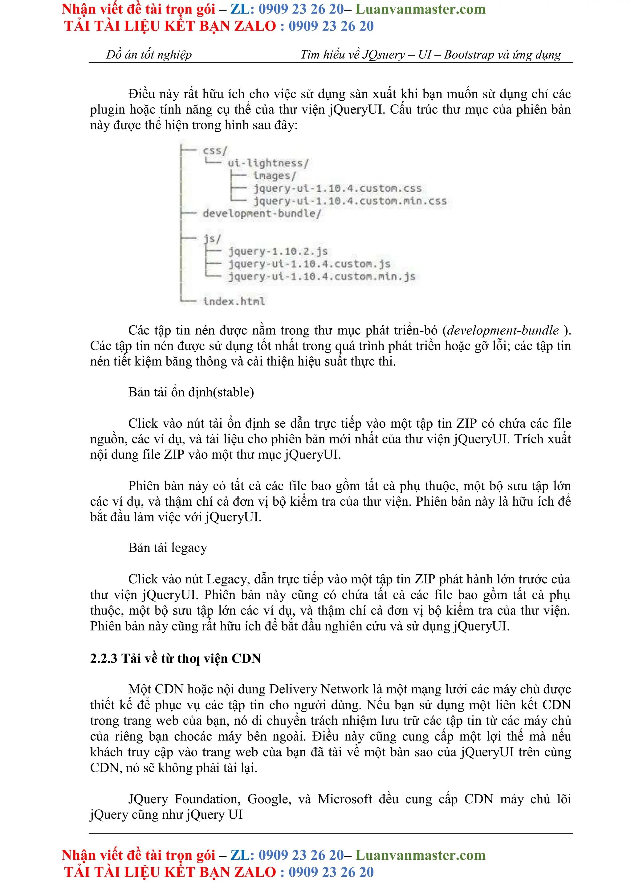 Nhận viết đề tài trọn gói – ZL: 0909 23 26 20– Luanvanmaster.com
TẢI TÀI LIỆU KẾT BẠN ZALO : 0909 23 26 20
Nhận viết đề tài trọn gói – ZL: 0909 23 26 20– Luanvanmaster.com
TẢI TÀI LIỆU KẾT BẠN ZALO : 0909 23 26 20
Đồ án tốt nghiệp Tìm hiểu về JQsuery – UI – Bootstrap và ứng dụng
Điều này rất hữu ích cho việc sử dụng sản xuất khi bạn muốn sử dụng chỉ các
plugin hoặc tính năng cụ thể của thư viện jQueryUI. Cấu trúc thư mục của phiên bản
này được thể hiện trong hình sau đây:
Các tập tin nén được nằm trong thư mục phát triển-bó (development-bundle ).
Các tập tin nén được sử dụng tốt nhất trong quá trình phát triển hoặc gỡ lỗi; các tập tin
nén tiết kiệm băng thông và cải thiện hiệu suất thực thi.
Bản tải ổn định(stable)
Click vào nút tải ổn định se dẫn trực tiếp vào một tập tin ZIP có chứa các file
nguồn, các ví dụ, và tài liệu cho phiên bản mới nhất của thư viện jQueryUI. Trích xuất
nội dung file ZIP vào một thư mục jQueryUI.
Phiên bản này có tất cả các file bao gồm tất cả phụ thuộc, một bộ sưu tập lớn
các ví dụ, và thậm chí cả đơn vị bộ kiểm tra của thư viện. Phiên bản này là hữu ích để
bắt đầu làm việc với jQueryUI.
Bản tải legacy
Click vào nút Legacy, dẫn trực tiếp vào một tập tin ZIP phát hành lớn trước của
thư viện jQueryUI. Phiên bản này cũng có chứa tất cả các file bao gồm tất cả phụ
thuộc, một bộ sưu tập lớn các ví dụ, và thậm chí cả đơn vị bộ kiểm tra của thư viện.
Phiên bản này cũng rất hữu ích để bắt đầu nghiên cứu và sử dụng jQueryUI.
2.2.3 Tải về từ thƣ viện CDN
Một CDN hoặc nội dung Delivery Network là một mạng lưới các máy chủ được
thiết kế để phục vụ các tập tin cho người dùng. Nếu bạn sử dụng một liên kết CDN
trong trang web của bạn, nó di chuyển trách nhiệm lưu trữ các tập tin từ các máy chủ
của riêng bạn chocác máy bên ngoài. Điều này cũng cung cấp một lợi thế mà nếu
khách truy cập vào trang web của bạn đã tải về một bản sao của jQueryUI trên cùng
CDN, nó sẽ không phải tải lại.
JQuery Foundation, Google, và Microsoft đều cung cấp CDN máy chủ lõi
jQuery cũng như jQuery UI
 