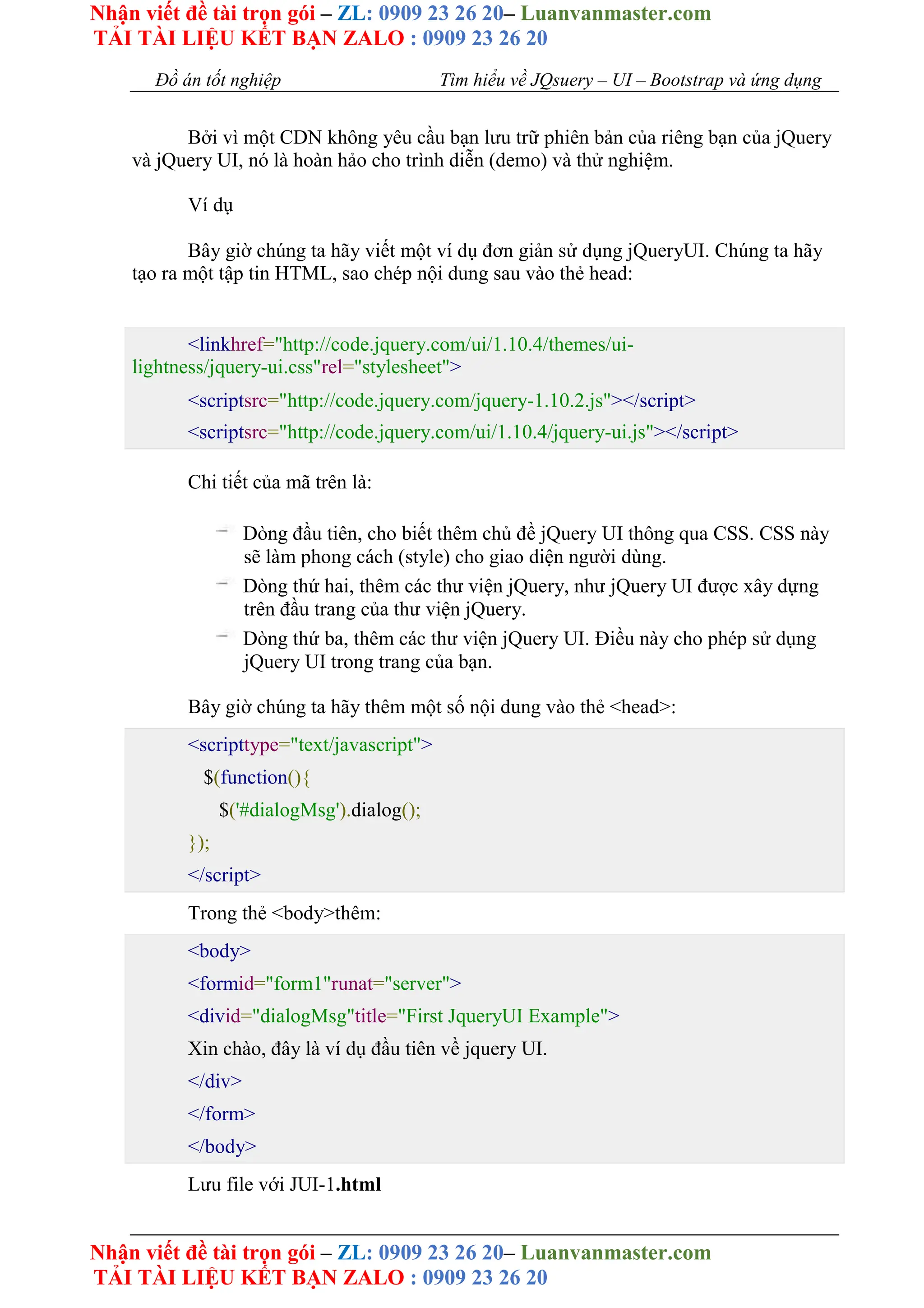 Nhận viết đề tài trọn gói – ZL: 0909 23 26 20– Luanvanmaster.com
TẢI TÀI LIỆU KẾT BẠN ZALO : 0909 23 26 20
Nhận viết đề tài trọn gói – ZL: 0909 23 26 20– Luanvanmaster.com
TẢI TÀI LIỆU KẾT BẠN ZALO : 0909 23 26 20
Đồ án tốt nghiệp Tìm hiểu về JQsuery – UI – Bootstrap và ứng dụng
Bởi vì một CDN không yêu cầu bạn lưu trữ phiên bản của riêng bạn của jQuery
và jQuery UI, nó là hoàn hảo cho trình diễn (demo) và thử nghiệm.
Ví dụ
Bây giờ chúng ta hãy viết một ví dụ đơn giản sử dụng jQueryUI. Chúng ta hãy
tạo ra một tập tin HTML, sao chép nội dung sau vào thẻ head:
<linkhref="http://code.jquery.com/ui/1.10.4/themes/ui-
lightness/jquery-ui.css"rel="stylesheet">
<scriptsrc="http://code.jquery.com/jquery-1.10.2.js"></script>
<scriptsrc="http://code.jquery.com/ui/1.10.4/jquery-ui.js"></script>
Chi tiết của mã trên là:
Dòng đầu tiên, cho biết thêm chủ đề jQuery UI thông qua CSS. CSS này
sẽ làm phong cách (style) cho giao diện người dùng.
Dòng thứ hai, thêm các thư viện jQuery, như jQuery UI được xây dựng
trên đầu trang của thư viện jQuery.
Dòng thứ ba, thêm các thư viện jQuery UI. Điều này cho phép sử dụng
jQuery UI trong trang của bạn.
Bây giờ chúng ta hãy thêm một số nội dung vào thẻ <head>:
<scripttype="text/javascript">
$(function(){
$('#dialogMsg').dialog();
});
</script>
Trong thẻ <body>thêm:
<body>
<formid="form1"runat="server">
<divid="dialogMsg"title="First JqueryUI Example">
Xin chào, đây là ví dụ đầu tiên về jquery UI.
</div>
</form>
</body>
Lưu file với JUI-1.html
 