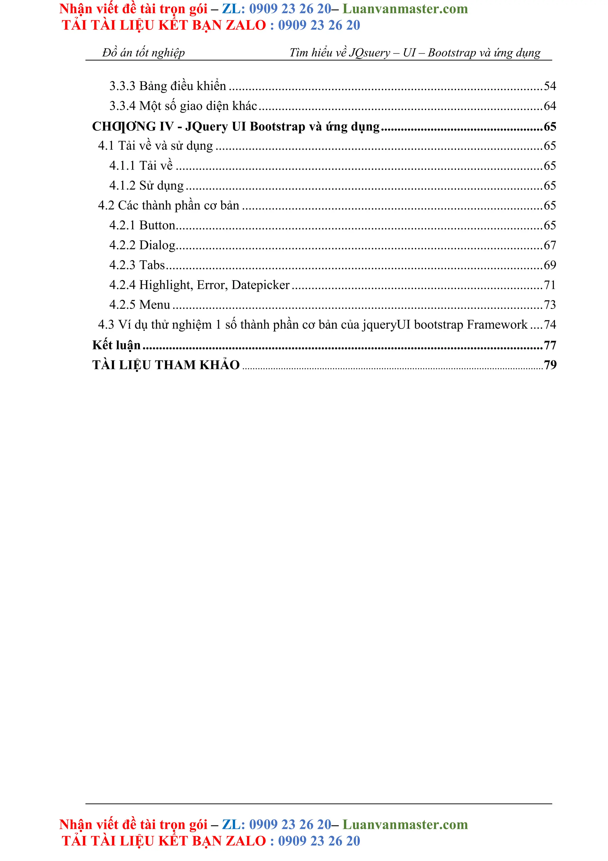 Nhận viết đề tài trọn gói – ZL: 0909 23 26 20– Luanvanmaster.com
TẢI TÀI LIỆU KẾT BẠN ZALO : 0909 23 26 20
Nhận viết đề tài trọn gói – ZL: 0909 23 26 20– Luanvanmaster.com
TẢI TÀI LIỆU KẾT BẠN ZALO : 0909 23 26 20
Đồ án tốt nghiệp Tìm hiểu về JQsuery – UI – Bootstrap và ứng dụng
3.3.3 Bảng điều khiển ...............................................................................................54
3.3.4 Một số giao diện khác......................................................................................64
CHƢƠNG IV - JQuery UI Bootstrap và ứng dụng.................................................65
4.1 Tải về và sử dụng ...................................................................................................65
4.1.1 Tải về ...............................................................................................................65
4.1.2 Sử dụng............................................................................................................65
4.2 Các thành phần cơ bản ...........................................................................................65
4.2.1 Button...............................................................................................................65
4.2.2 Dialog...............................................................................................................67
4.2.3 Tabs..................................................................................................................69
4.2.4 Highlight, Error, Datepicker............................................................................71
4.2.5 Menu................................................................................................................73
4.3 Ví dụ thử nghiệm 1 số thành phần cơ bản của jqueryUI bootstrap Framework....74
Kết luận.........................................................................................................................77
TÀI LIỆU THAM KHẢO .....................................................................................................................79
 
