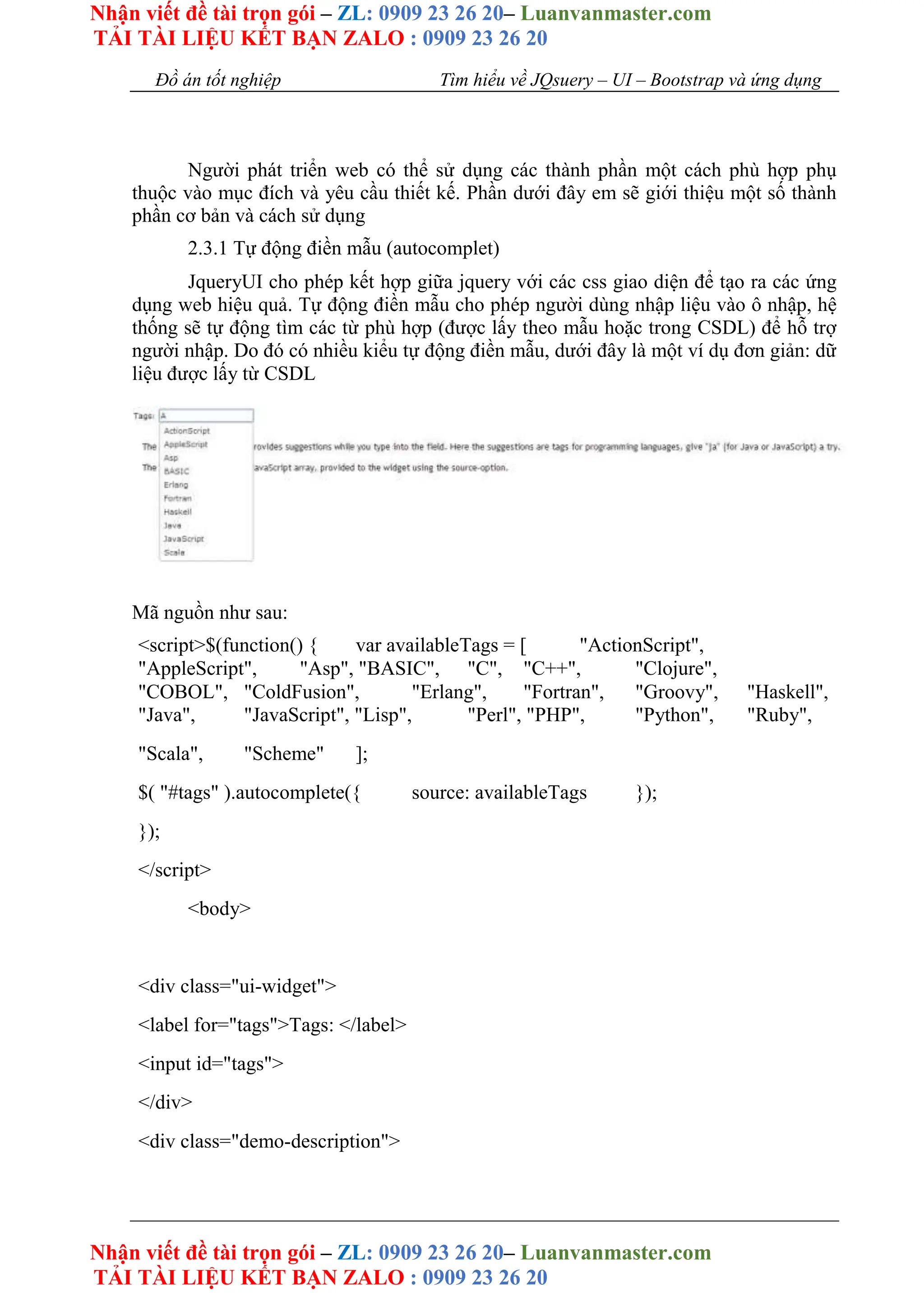 Nhận viết đề tài trọn gói – ZL: 0909 23 26 20– Luanvanmaster.com
TẢI TÀI LIỆU KẾT BẠN ZALO : 0909 23 26 20
Nhận viết đề tài trọn gói – ZL: 0909 23 26 20– Luanvanmaster.com
TẢI TÀI LIỆU KẾT BẠN ZALO : 0909 23 26 20
Đồ án tốt nghiệp Tìm hiểu về JQsuery – UI – Bootstrap và ứng dụng
Người phát triển web có thể sử dụng các thành phần một cách phù hợp phụ
thuộc vào mục đích và yêu cầu thiết kế. Phần dưới đây em sẽ giới thiệu một số thành
phần cơ bản và cách sử dụng
2.3.1 Tự động điền mẫu (autocomplet)
JqueryUI cho phép kết hợp giữa jquery với các css giao diện để tạo ra các ứng
dụng web hiệu quả. Tự động điền mẫu cho phép người dùng nhập liệu vào ô nhập, hệ
thống sẽ tự động tìm các từ phù hợp (được lấy theo mẫu hoặc trong CSDL) để hỗ trợ
người nhập. Do đó có nhiều kiểu tự động điền mẫu, dưới đây là một ví dụ đơn giản: dữ
liệu được lấy từ CSDL
Mã nguồn như sau:
<script>$(function() { var availableTags = [ "ActionScript",
"AppleScript", "Asp", "BASIC", "C", "C++", "Clojure",
"COBOL", "ColdFusion", "Erlang", "Fortran", "Groovy", "Haskell",
"Java", "JavaScript", "Lisp", "Perl", "PHP", "Python", "Ruby",
"Scala", "Scheme" ];
$( "#tags" ).autocomplete({ source: availableTags });
});
</script>
<body>
<div class="ui-widget">
<label for="tags">Tags: </label>
<input id="tags">
</div>
<div class="demo-description">
 