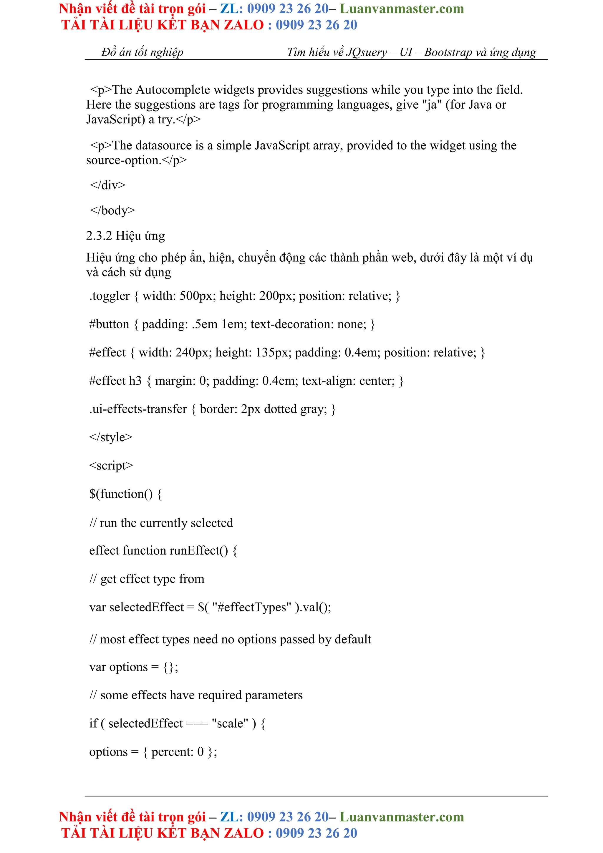 Nhận viết đề tài trọn gói – ZL: 0909 23 26 20– Luanvanmaster.com
TẢI TÀI LIỆU KẾT BẠN ZALO : 0909 23 26 20
Nhận viết đề tài trọn gói – ZL: 0909 23 26 20– Luanvanmaster.com
TẢI TÀI LIỆU KẾT BẠN ZALO : 0909 23 26 20
Đồ án tốt nghiệp Tìm hiểu về JQsuery – UI – Bootstrap và ứng dụng
<p>The Autocomplete widgets provides suggestions while you type into the field.
Here the suggestions are tags for programming languages, give "ja" (for Java or
JavaScript) a try.</p>
<p>The datasource is a simple JavaScript array, provided to the widget using the
source-option.</p>
</div>
</body>
2.3.2 Hiệu ứng
Hiệu ứng cho phép ẩn, hiện, chuyển động các thành phần web, dưới đây là một ví dụ
và cách sử dụng
.toggler { width: 500px; height: 200px; position: relative; }
#button { padding: .5em 1em; text-decoration: none; }
#effect { width: 240px; height: 135px; padding: 0.4em; position: relative; }
#effect h3 { margin: 0; padding: 0.4em; text-align: center; }
.ui-effects-transfer { border: 2px dotted gray; }
</style>
<script>
$(function() {
// run the currently selected
effect function runEffect() {
// get effect type from
var selectedEffect = $( "#effectTypes" ).val();
// most effect types need no options passed by default
var options = {};
// some effects have required parameters
if ( selectedEffect === "scale" ) {
options = { percent: 0 };
 