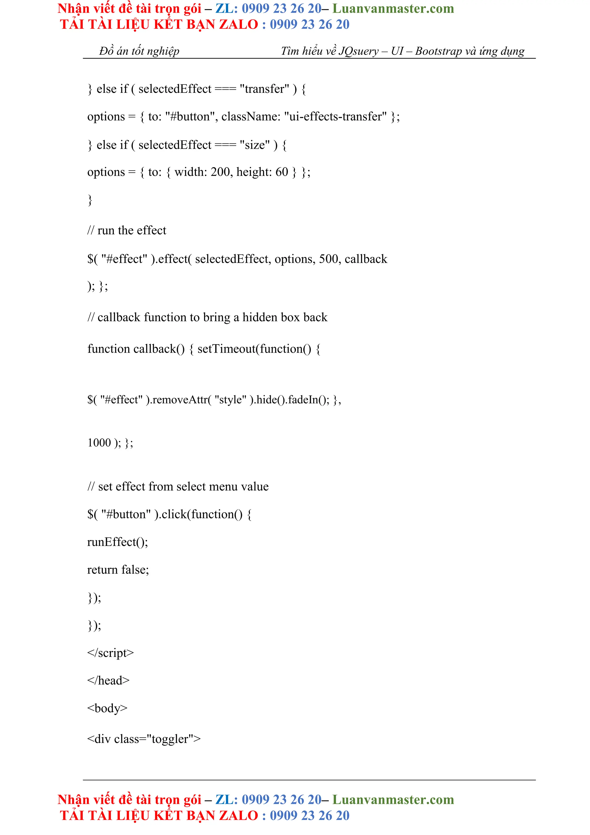 Nhận viết đề tài trọn gói – ZL: 0909 23 26 20– Luanvanmaster.com
TẢI TÀI LIỆU KẾT BẠN ZALO : 0909 23 26 20
Nhận viết đề tài trọn gói – ZL: 0909 23 26 20– Luanvanmaster.com
TẢI TÀI LIỆU KẾT BẠN ZALO : 0909 23 26 20
Đồ án tốt nghiệp Tìm hiểu về JQsuery – UI – Bootstrap và ứng dụng
} else if ( selectedEffect === "transfer" ) {
options = { to: "#button", className: "ui-effects-transfer" };
} else if ( selectedEffect === "size" ) {
options = { to: { width: 200, height: 60 } };
}
// run the effect
$( "#effect" ).effect( selectedEffect, options, 500, callback
); };
// callback function to bring a hidden box back
function callback() { setTimeout(function() {
$( "#effect" ).removeAttr( "style" ).hide().fadeIn(); },
1000 ); };
// set effect from select menu value
$( "#button" ).click(function() {
runEffect();
return false;
});
});
</script>
</head>
<body>
<div class="toggler">
 