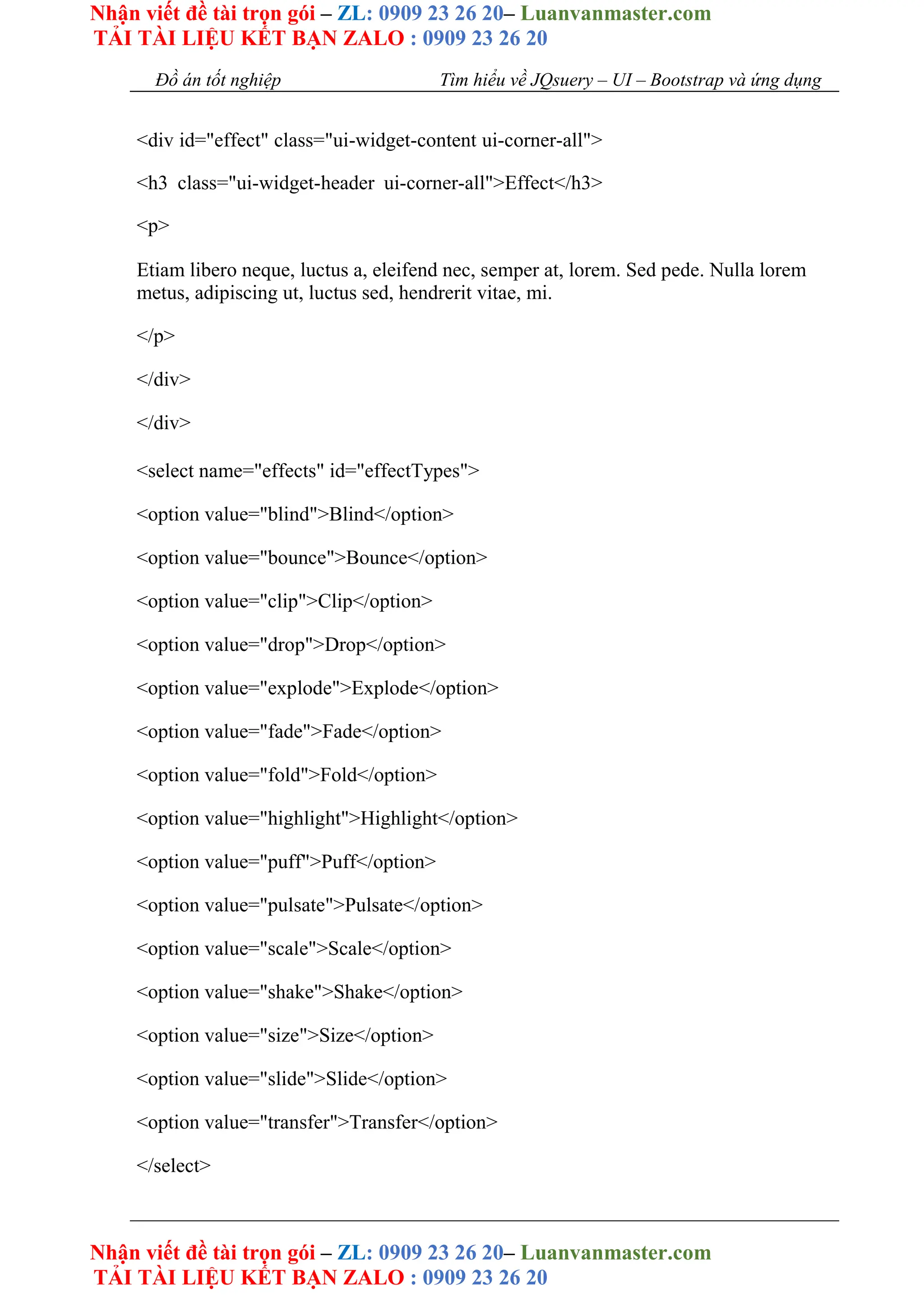 Nhận viết đề tài trọn gói – ZL: 0909 23 26 20– Luanvanmaster.com
TẢI TÀI LIỆU KẾT BẠN ZALO : 0909 23 26 20
Nhận viết đề tài trọn gói – ZL: 0909 23 26 20– Luanvanmaster.com
TẢI TÀI LIỆU KẾT BẠN ZALO : 0909 23 26 20
Đồ án tốt nghiệp Tìm hiểu về JQsuery – UI – Bootstrap và ứng dụng
<div id="effect" class="ui-widget-content ui-corner-all">
<h3 class="ui-widget-header ui-corner-all">Effect</h3>
<p>
Etiam libero neque, luctus a, eleifend nec, semper at, lorem. Sed pede. Nulla lorem
metus, adipiscing ut, luctus sed, hendrerit vitae, mi.
</p>
</div>
</div>
<select name="effects" id="effectTypes">
<option value="blind">Blind</option>
<option value="bounce">Bounce</option>
<option value="clip">Clip</option>
<option value="drop">Drop</option>
<option value="explode">Explode</option>
<option value="fade">Fade</option>
<option value="fold">Fold</option>
<option value="highlight">Highlight</option>
<option value="puff">Puff</option>
<option value="pulsate">Pulsate</option>
<option value="scale">Scale</option>
<option value="shake">Shake</option>
<option value="size">Size</option>
<option value="slide">Slide</option>
<option value="transfer">Transfer</option>
</select>
 