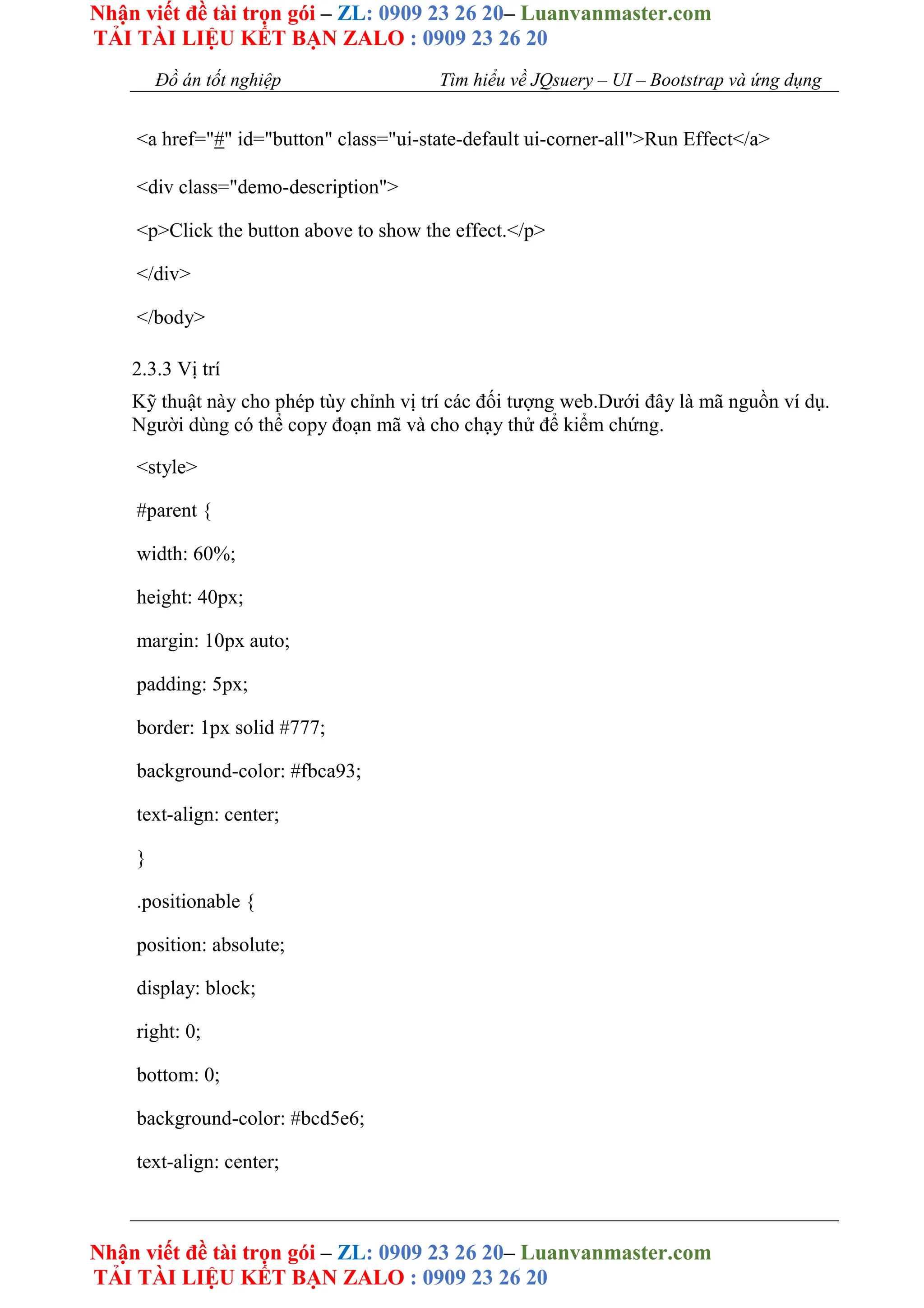 Nhận viết đề tài trọn gói – ZL: 0909 23 26 20– Luanvanmaster.com
TẢI TÀI LIỆU KẾT BẠN ZALO : 0909 23 26 20
Nhận viết đề tài trọn gói – ZL: 0909 23 26 20– Luanvanmaster.com
TẢI TÀI LIỆU KẾT BẠN ZALO : 0909 23 26 20
Đồ án tốt nghiệp Tìm hiểu về JQsuery – UI – Bootstrap và ứng dụng
<a href="#" id="button" class="ui-state-default ui-corner-all">Run Effect</a>
<div class="demo-description">
<p>Click the button above to show the effect.</p>
</div>
</body>
2.3.3 Vị trí
Kỹ thuật này cho phép tùy chỉnh vị trí các đối tượng web.Dưới đây là mã nguồn ví dụ.
Người dùng có thể copy đoạn mã và cho chạy thử để kiểm chứng.
<style>
#parent {
width: 60%;
height: 40px;
margin: 10px auto;
padding: 5px;
border: 1px solid #777;
background-color: #fbca93;
text-align: center;
}
.positionable {
position: absolute;
display: block;
right: 0;
bottom: 0;
background-color: #bcd5e6;
text-align: center;
 