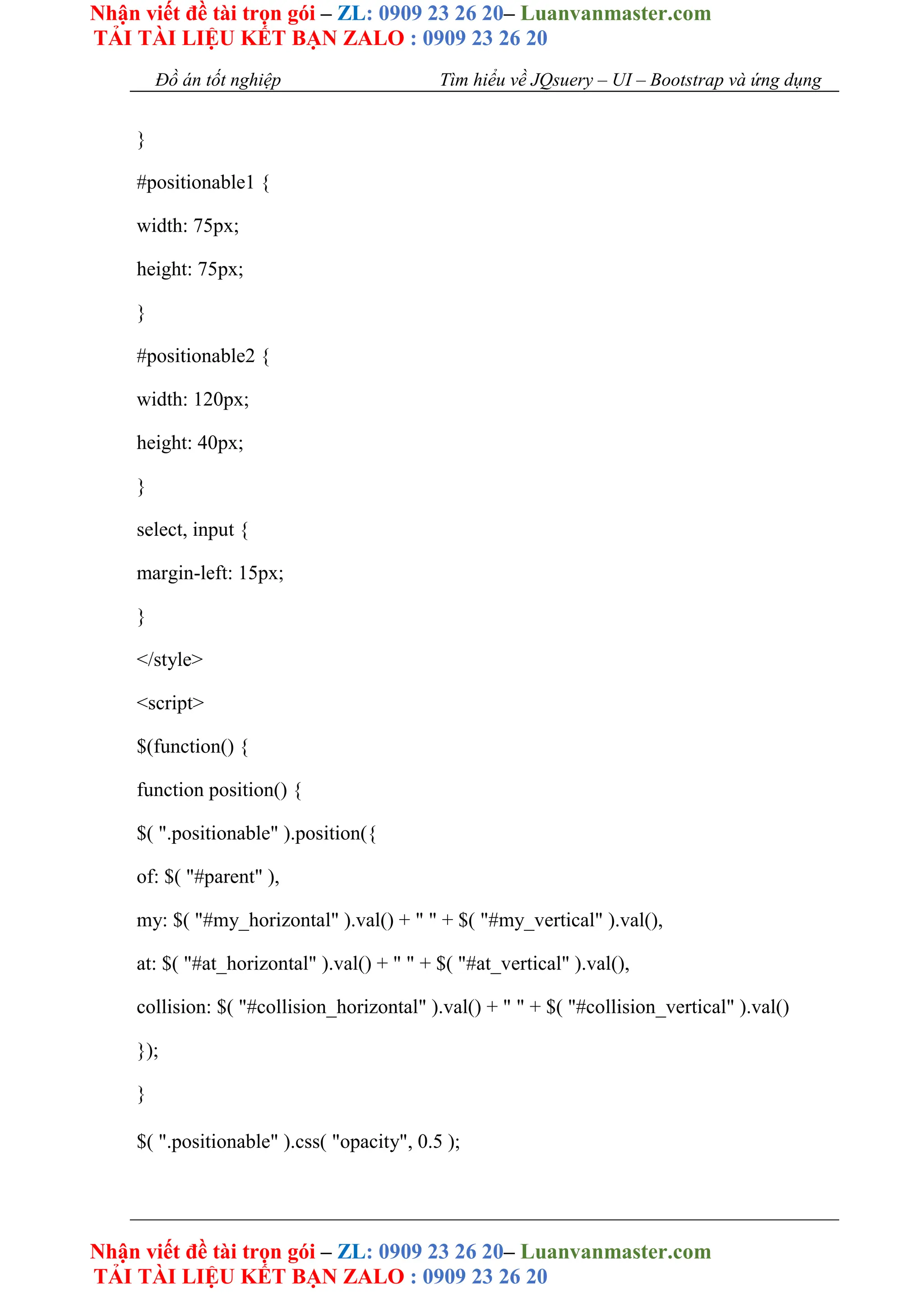 Nhận viết đề tài trọn gói – ZL: 0909 23 26 20– Luanvanmaster.com
TẢI TÀI LIỆU KẾT BẠN ZALO : 0909 23 26 20
Nhận viết đề tài trọn gói – ZL: 0909 23 26 20– Luanvanmaster.com
TẢI TÀI LIỆU KẾT BẠN ZALO : 0909 23 26 20
Đồ án tốt nghiệp Tìm hiểu về JQsuery – UI – Bootstrap và ứng dụng
}
#positionable1 {
width: 75px;
height: 75px;
}
#positionable2 {
width: 120px;
height: 40px;
}
select, input {
margin-left: 15px;
}
</style>
<script>
$(function() {
function position() {
$( ".positionable" ).position({
of: $( "#parent" ),
my: $( "#my_horizontal" ).val() + " " + $( "#my_vertical" ).val(),
at: $( "#at_horizontal" ).val() + " " + $( "#at_vertical" ).val(),
collision: $( "#collision_horizontal" ).val() + " " + $( "#collision_vertical" ).val()
});
}
$( ".positionable" ).css( "opacity", 0.5 );
 