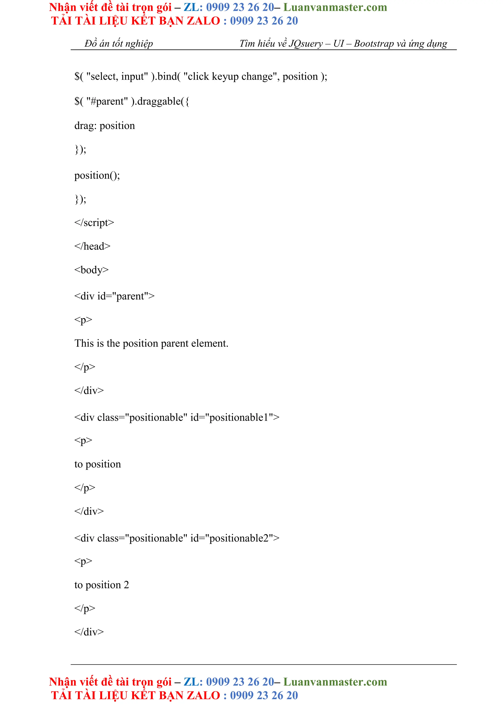 Nhận viết đề tài trọn gói – ZL: 0909 23 26 20– Luanvanmaster.com
TẢI TÀI LIỆU KẾT BẠN ZALO : 0909 23 26 20
Nhận viết đề tài trọn gói – ZL: 0909 23 26 20– Luanvanmaster.com
TẢI TÀI LIỆU KẾT BẠN ZALO : 0909 23 26 20
Đồ án tốt nghiệp Tìm hiểu về JQsuery – UI – Bootstrap và ứng dụng
$( "select, input" ).bind( "click keyup change", position );
$( "#parent" ).draggable({
drag: position
});
position();
});
</script>
</head>
<body>
<div id="parent">
<p>
This is the position parent element.
</p>
</div>
<div class="positionable" id="positionable1">
<p>
to position
</p>
</div>
<div class="positionable" id="positionable2">
<p>
to position 2
</p>
</div>
 