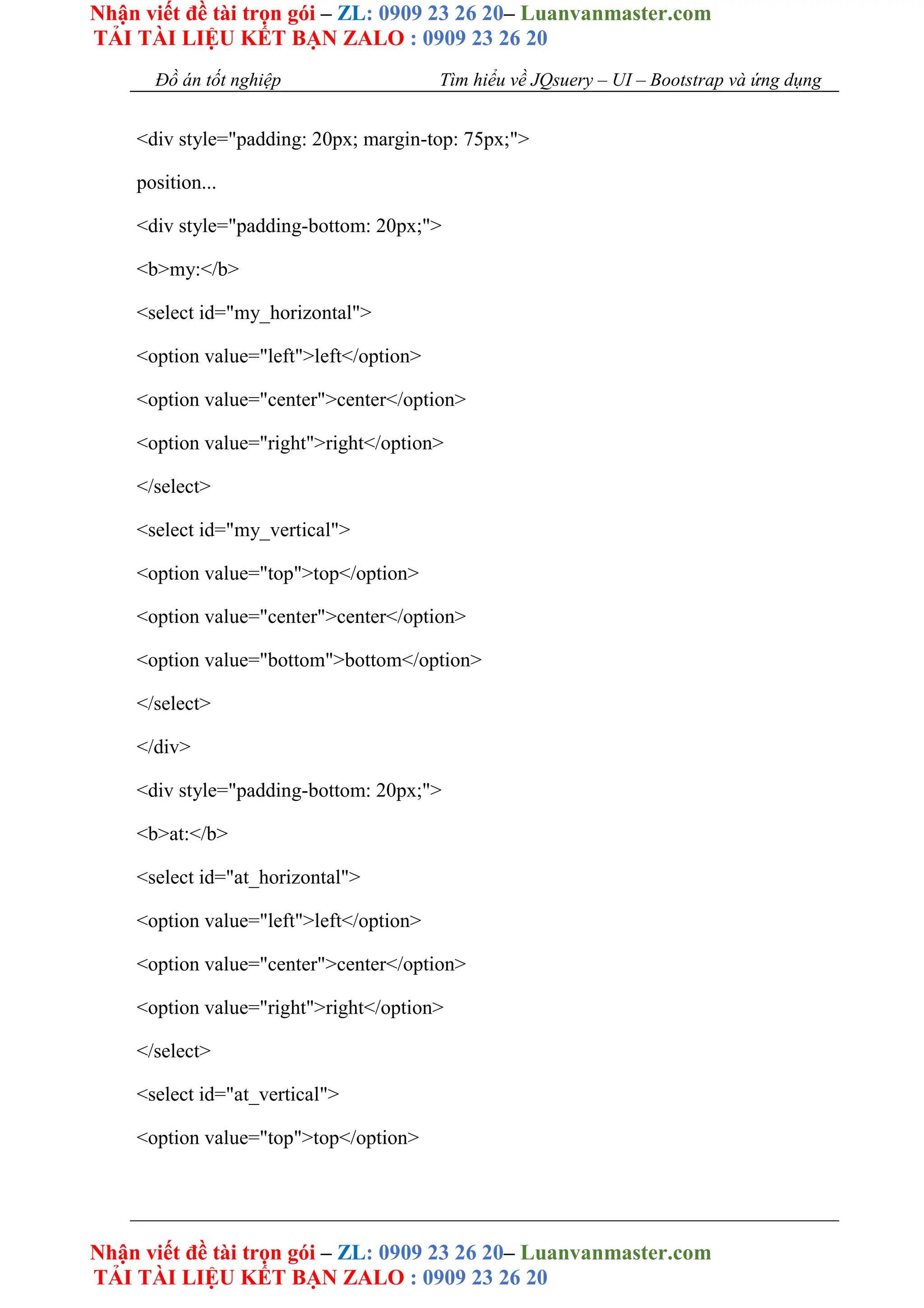 Nhận viết đề tài trọn gói – ZL: 0909 23 26 20– Luanvanmaster.com
TẢI TÀI LIỆU KẾT BẠN ZALO : 0909 23 26 20
Nhận viết đề tài trọn gói – ZL: 0909 23 26 20– Luanvanmaster.com
TẢI TÀI LIỆU KẾT BẠN ZALO : 0909 23 26 20
Đồ án tốt nghiệp Tìm hiểu về JQsuery – UI – Bootstrap và ứng dụng
<div style="padding: 20px; margin-top: 75px;">
position...
<div style="padding-bottom: 20px;">
<b>my:</b>
<select id="my_horizontal">
<option value="left">left</option>
<option value="center">center</option>
<option value="right">right</option>
</select>
<select id="my_vertical">
<option value="top">top</option>
<option value="center">center</option>
<option value="bottom">bottom</option>
</select>
</div>
<div style="padding-bottom: 20px;">
<b>at:</b>
<select id="at_horizontal">
<option value="left">left</option>
<option value="center">center</option>
<option value="right">right</option>
</select>
<select id="at_vertical">
<option value="top">top</option>
 